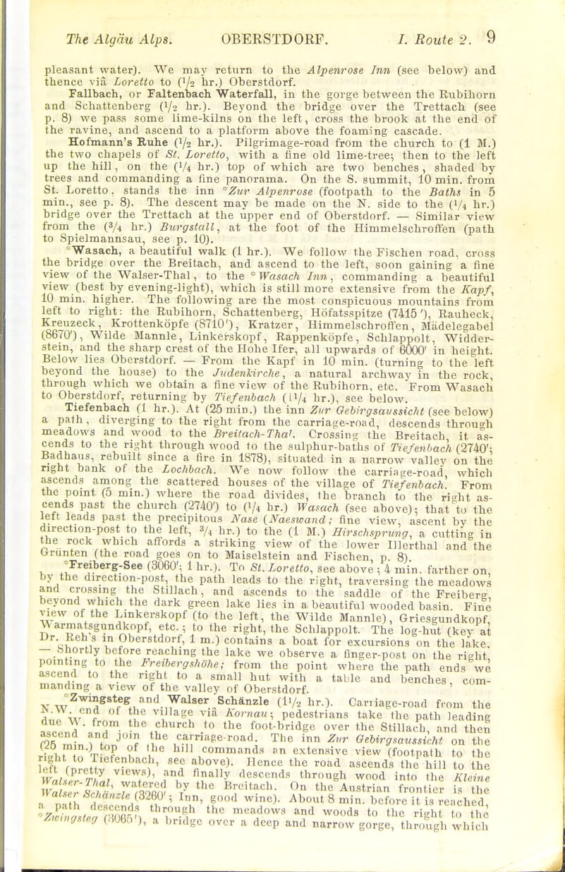 pleasant water). We may return to the Alpenrose Inn (see below) and thence via Loretto to (1/2 lir.) Oberstdorf. Fallbach, or Faltenbach Waterfall, in the gorge between the Rubihorn and Schattenberg (I/2 hr.). Beyond the bridge over the Trettach (see p. 8) we pass some lime-kilns on the left, cross the brook at the end of the ravine, and ascend to a platform above the foaming cascade. Hofmann's Ruhe (1/2 hr.). Pilgrimage-road from the church to (1 M.) the two chapels of St. Loretto, with a fine old lime-tree; then to the left up the hill, on the (I/4 hr.) top of which are two benches, shaded by trees and commanding a fine panorama. On the S. summit, 10 min. from St. Loretto, stands the inn Zur Alpenrose (footpath to the Baihs in 5 min., see p. 8). The descent may be made on the N. side to the (1/4 hr.) bridge over the Trettach at the upper end of Oberstdorf. — Similar view from the (3/4 hr.) Btirgstall, at the foot of the Himmelschroft'en (path to Spielmannsau, see p. 10). ^'Wasach, a beautiful walk (1 hr.). We follow the Fischen road, cross the bridge over the Breitach, and ascend to the left, soon gaining a fine view of the Walser-Thal, to the Wasach Inn, commanding a beautiful view (best by evening-light), which is still more extensive from the Kapf, 10 min. higher. The following are the most conspicuous mountains from left to right: the Rubihorn, Schattenberg, Hofatsspitze (7415'), Rauheck, Kreuzeck, Krottenkopfe (8710'), Kratzer, Himmelschroffen, Miidelegabel (8670'), Wilde Mannle, Linkerskopf, Rappenkopfe, Schlappolt, Widder- stein, and the sharp crest of the Ilohe Ifer, all upwards of 6000' in height. Below lies Oberstdorf. — From the Kapf in 10 min. (turning to the left beyond the house) to the Judenkirche, a natural archway in the rock, through which we obtain a fine view of the Rubihorn, etc. From Wasach to Oberstdorf, returning by Tiefenhach (I1/4 hr.), see below. Tiefenbach (1 hr.). At (25 min.) the inn Zur Oebirgsaussic/it (see he^ow) a path, diverging to the right from the carriace-road, descends through meadows and wood to the Breitach-ThaK Crossing the Breitach it as- cends to the right through wood to the sulphur-baths of Tiefenbach (2740'; Badhaus, rebuilt since a fire in 1878), situated in a narrow valley on the right bank of the Lochbach. We now follow the carriage-road which ascends among the scattered houses of the village of Tiefenbach From the point (0 min.) where the road divides, the branch to the ri^ht as- cends past the church (2740') to (1/4 hr.) Wamch (see above); that to the left leads past the precipitous Nase {Naeswand; fine view, ascent bv the direction-post to the left, 3/, hr.) to the (1 M.) Hirschsprung, a cutting in the rock which affords a striking view of the lower Illerthal and the (rrunten (the road goes on to Maiselstein and Fischen p 8) ^Freiberg-See (3060'; 1 hr.). To St. Loretto, see above ; 4 min. farther on by the direction-post, the path leads to the right, traversing the meadows and cros.sing the Stillach, and ascends to the saddle of the Freiberg, beyond which the dark green lake lies in a beautiful wooded basin. Fine view of the Linkerskopf (to the left, the Wilde Mannle), Grie.sgundkopf M armatsgundkopf, etc ; to the right, the Schlappolt. The log-hut (key at Dr Reh s in Oberstdorf, 1 m.) contains a boat for excursions on the lake — .Shortly before reaching the lake we observe a finger-post on the right' pointing to the Freibergshohe; from the point where the path ends we ascend to the right to a small hut with a table and benches, com- manding a view of the valley of Oberstdorf. ' K w^'^''l^^*f^./'^-,y''^^~^''^*''^^ (IV2 hr.). Carilage-road from the L„ w f ' ^l ^^^\^ze via Kornau; pedestrians take the path leading a,r!.r3^ ■/ , foot-bridge over the Stillach, and then f25 mtn TtT'^'f ,'^.'i:«Pe-roacl The inn Zvr Gebirgsaussicht on the ri,;i. n'Tv? ? , ° ,'^ommands .n extensive view (footpath to the W rnrnnl  'J^?^' '^'^'^ 'c road ascends the hill to the irai2 TO^/^r^' fK ^l^'^^X descends through wood into the Kleine yvaUet-Thal, wat^cred by the Breitach. On the Austrian frontier i^ the n a ...^W,a„.;« (3260'; Inn, good wine). About 8 min. Tc^ore i,eachld ^Z^^Lf^C^', 'I'T-f '''' '^'^ ^-J^ the right to the yCwuHjsteg (.iUbo ), a bridge over a deep and narrow gorge, through which