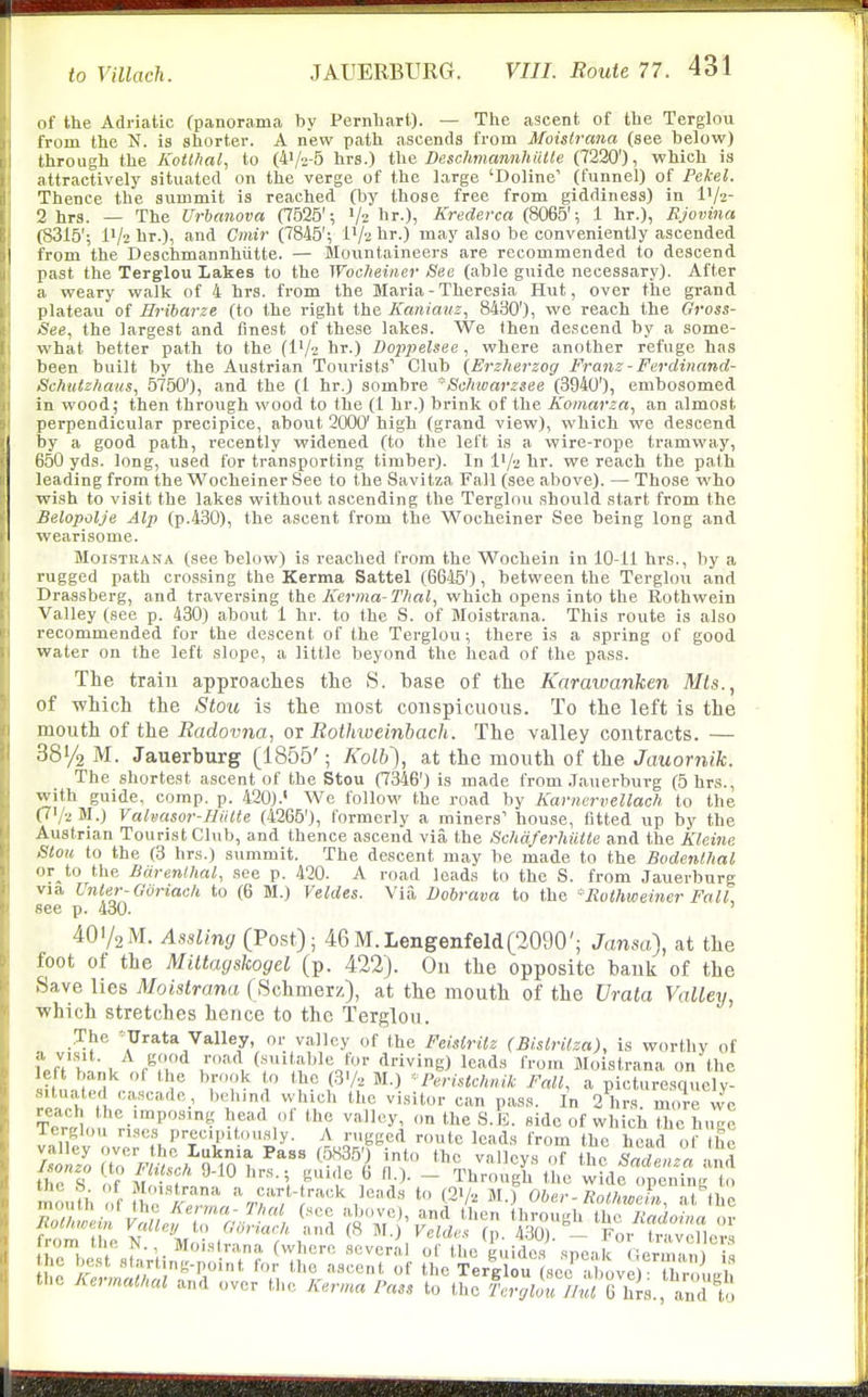 of the Adriatic (panorama by Pernhart). — The ascent of the Terglou from the N. is shorter. A new path ascends from Moislrana (see below) through the Koil/ial, to (4'/2-5 hrs.) the Deschmannhiiile (7220'), which is attractively situated on the verge of the large 'Doline' (funnel) of Pekel. Thence the summit is reached (by those free from giddiness) in IV2- 2 hrs. — The Urbanova CT525'; V2 hr.), Krederca (8065'; 1 hr.), Rjovina (8315'; l'/2 hr.), and Omir (7845'; iV'i hr.) may also be conveniently ascended from the Deschmannhiitte. — Mountaineers are recommended to descend past the Terglou Lakes to the Wocheiner See (able guide necessary). After a weary walk of 4 hrs. from the Maria - Theresia Hut, over the grand plateau of Eribarze (to the right the Kaniauz, 8490'), we reach the Gross- See, the largest and finest of these lakes. We Ihen descend by a some- what better path to the (l'/2 hr.) Dopjyelsee , where another refuge has been built by the Austrian Tourists Club (Erzherzog Franz - Ferdinand- Schutz/iaiis, 5750'), and the (1 hr.) sombre Sc/noarzsee (3940'), embosomed in wood; then through wood to the (I hr.) brink of the Komarza., an almost perpendicular precipice, about 2000' high (grand view), which we descend by a good path, recently widened (to the left is a wire-rope tramway, 650 yds. long, used for transporting timber). In I'/'j hr. we reach the path leading from the Wocheiner See to the Savitza Fall (see above). — Those who wish to visit the lakes without ascending the Terglou should start from the Belopolje Alp (p.430), the ascent from the Wocheiner See being long and wearisome. MoiSTKANA (see below) is reached from the Wochein in 10-11 hrs., by a rugged path crossing the Kerma Sattel (6645'), between the Terglou and Drassberg, and traversing iht Kerma-Thal, which opens into the Rothwein Valley (see p. 430) about 1 hr. to the S. of Moistrana. This route is also recommended for the descent of the Terglou; there is a spring of good water on the left slope, a little beyond the head of the pass. The train approaclies the S. base of the Karawanhen Mis., of which the Stoii is the most conspicuous. To the left is the mouth of the Radovna, or Rothioeinbach. The valley contracts. — 38V2 M. Jauerburg (1855'; Kolb), at the mouth of the Jauornik. The shortest ascent of the Stou (7346') is made from .Jauerburg (5 hrs., with guide, comp. p. 420). We follow the road by Karnervellach to the (7V2M.) Valvasor-I-liiite (4265'), formerly a miners' house, fitted up by the Austrian Tourist Club, and thence ascend via the Schdferhillte and the Kleine Slou to the (3 hrs.) summit. The descent may be made to the Bodenlhal or to the ISiirenlhal, see p. 420. A road leads to the S. from Jauerburg via Unler-Goriach to (6 M.) Veldes. Via Dobrava to the -Rothtoeincr FalL see p. 430. ' 4OV2M. Assliny (Post); 46M.Lengenfeld('2090'; Janm), at the foot of the Miltayskogel (p. 422). On the opposite bank of the Save lies Moistrana (Schmerz), at the mouth of the Vrata Valley, which stretches hence to the Terglou. The '^Urata Valley, or valley of the Feistrilz (Bisirilza), is worthy of fofVhn;!, , f^r/ ■ for driving) leads from Moistrana on the sih,n td ,. I* ^T^^ V f'^y? ^^-^ 'Peristchnik Fall, a picturesquely- situated ca.scadc behind which the visitor can pass. In 2 hrs more wo reach the imposing head of the valley, on the S.li. side of whici Z huge Terglou ri.scs precpitously. A rugged route leads from the head of the Zl7o 'l^^'j^Ht^l^'''.-^^ i* '^l.-^^'^ the Sade.za and thTs Y'^^^'^T 0 1-). - Through the wide openinL mouth of fCT &/. M.) Ober-RmLX^^S^l from e N Ivfo .^ (p. 430). - For travellers thHjest fltnVlin^ • . ? ^Tl'' '''^ S'^'''^ «Pe«k German) is the best starting-point for the ascent of the Terglou (sec above)- thnniirl. the Kermathal and over the Kerma Pass to the 'Atj/Zo« //«; ^hrs., and t