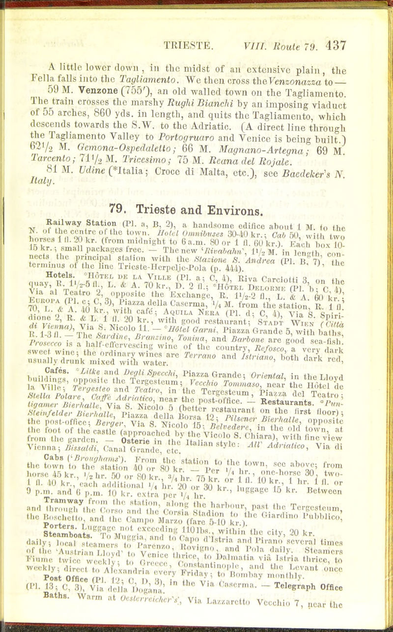 A little lower down , in tlic midst of an extensive plain, tlie Fella falls into the Tagliamento. We then cross t\\&Venzonazza to 59 M. Venzone (755'), an old walled town on the Tagliamento. The train crosses the marshy Rughi Bianchi by an imposing viaduct of 55 arches, 860 yds. in length, and quits the Tagliamento, which descends towards the S.W. to the Adriatic. (A direct line through the Tagliamento Valley to PoHogruaro and Venice is being built.) 621/2 M. Gemona-Ospedaletto; 66 M. Magnano-Arteyna; 69 M Tarcento; 711/^ M. Tricesimo; 75 M. Reana del Rojale. 81 M. Vdine pitalia; Croce di Malta, etc.), see Baedeker's N Italy. 79. Trieste and Environs. ^ (I'l- B, 2), a handsome edifice about 1 M. <o the N. o( the ccn re ot the town. Jlolel Omnibuses 30-40 kr.; Cab 50, with tvvo horses 1 tl. 2 kr. (from midnight to 6 a.m. 80 or 1 fl. 60 kr.). Each 1 ox 10 15 kr.; small packages ireo. - The new ^mvahaJm\ !•/■> M. in lent c, n nects the pnncipal station with the Slasione 8. Andrea (PI BT) he terminus of the line Tricste-Hcrpelje-Pola (p. 444). Hotels. 'Hotel de la Ville (PI. a: C 4) Riv.n r-n-.-iniu q *i v^l^'ni -F T n' • ^- 2 fl-; *H6tel Delohmk (PI. h; C 4) Via al Toatro 2, opposite the Exchange, R. I1/2-2 fl L & A m it . IoTVa-U ^'3^';^;f-%'l^«,C^--4 V. M. fi^m the^latiot; R. Tfl •„*- „• '^••1 'tu cafe; Aquila JTeba (PI. d- C 41 Vin q c1t>4^; chone 2, R. * L. 1 II. 20 kr.,\vith good restaurant ' S'TAm- Wi,^^' E iTr^'rw S'- r'^'- Grande 5, wiih bat s the post-office; fic^e;', Via S Nicol^lt «^,f!^ -^'^ opposite StlmW:.''S\fMu;l^ 'y. 20 kr. daily; local a,nerf o^P^ncTnL^^^^ .^^^^ <nstna and Pirano several times (I'l. 13; C, Via'dVlla j')og,;m!' '^'^ ' - telegraph Office Baths. Warm at 0«<«ve,cAe.V, Via Laz.aretlo Vecchio 7, near the and the
