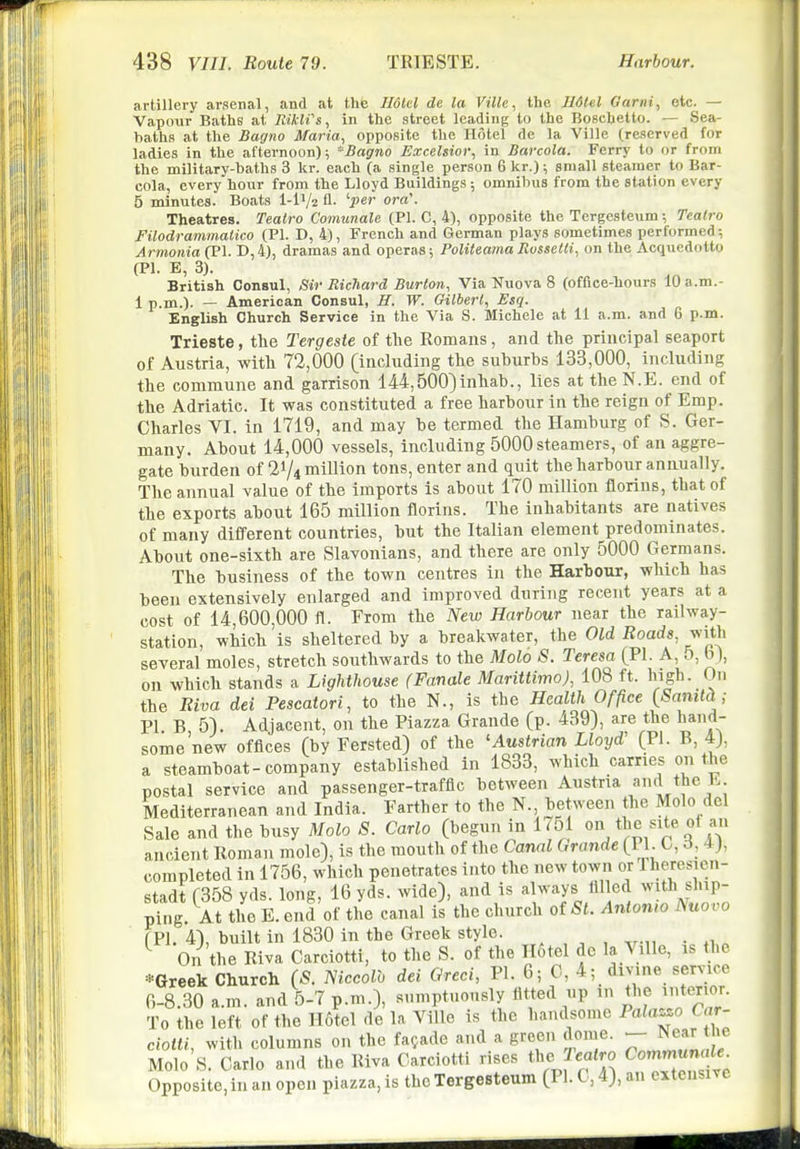 artillery arsenal, and at thfe JIdUl de la Ville, the Ildtel Garni, etc. — Vapour Baths at lUkli's, in the street leading to the Boschetto. — Sea- baths at the Sagno Maria, opposite the Hotel de la Ville (reserved for ladies in the afternoon); Bagno Excelsior, in Barcola. Ferry to or from the military-baths 3 kr. each (a single person 6 kr.); small steamer to Bar- cola, every hour from the Lloyd Buildings; omnibus from the station every 5 minutes. Boats l-iV2 U. 'l^er ora\ Theatres. Tealro Comunale (PI. C, 4), opposite the Tergesteum; Teatro Filodrammatico (PI. D, 4), French and Gorman plays sometimes performed; Armonia (PI. D,4), dramas and operas; PoUteamaRussetti, on the Acquedotto (PI. E, 3). British Consul, ,Sir Richard Burton, Via Nuova 8 (office-liours 10 a.m.- 1 p.m.). — American Consul, H. W. Gilbert, Esq. English Church Service in the Via S. Michele at 11 a.m. and 6 p.m. Trieste, the Tergeste of the Romans, and the principal seaport of Austria, with 72,000 (including the suburbs 133,000, including the commune and garrison 144,500)inhab., lies at theN.E. end of the Adriatic. It was constituted a free harbour in the reign of Emp. Charles VI. in 1719, and may be termed the Hamburg of S. Ger- many. About 14,000 vessels, including 5000 steamers, of an aggre- gate burden of 21/4 million tons, enter and quit the harbour annually. The annual value of the imports is about 170 million florins, that of the exports about 165 million florins. The inhabitants are natives of many different countries, but the Italian element predominates. About one-sixth are Slavonians, and there are only 5000 Germans. The business of the town centres in the Harbour, which has been extensively enlarged and improved during recent years at a cost of 14,600,000 fl. From the New Harbour near the railway- station, which is sheltered by a breakwater, the Old Roads, with several moles, stretch southwards to the Molo S. Teresa (PI. A, 5, b), on which stands a Lighthouse (Fanale Mariitimo), 108 ft. high. On the Riva dei Pescatori, to the N., is the Health Office {Sanitd; PI B 5). Adjacent, on the Piazza Grande (p. 439), are the hand- some'new offices (by Fersted) of the 'Austrian Lloyd' (Pi. B, 4), a steamboat-company established in 1833, which carries on the postal service and passenger-traffic between Austria a'^^ Mediterranean and India. Farther to the N., between the Molo del Sale and the busy Molo S. Carlo (begun in 1751 site of an ancient Roman mole), is the mouth of the Canal Grande (PI. C, 6, 4j, completed in 1756, which penetrates into the new town orlheresicu- stadt r358 yds. long, 16 yds. wide), and is always filled with ship- pi^fg. At the E. end'of tL canal is the church otSt. Antonio Nuovo fPl. 4), built in 1830 in the Greek stylo. . ^ On the Riva Carciotti, to the S. of the H6tel de la Ville, is the *Greek Church (S. mccolh dei Greci, PL 6; C, 4; divine service 6-8.30 a.m. and 5-7 p.m.), sumptuously fitted up in the interior. To the left of the Hotel de la Ville is the handsome Pala^^.o Car- ciotti, with columns on the facade and a grocn dome. N^ar t 'e Molo S. Carlo and the Riva Carciotti rises the Te«<ro ^om^^n^'- Opposite, in an open piazza, is the Tergesteum (PI. 0,4), an extensive