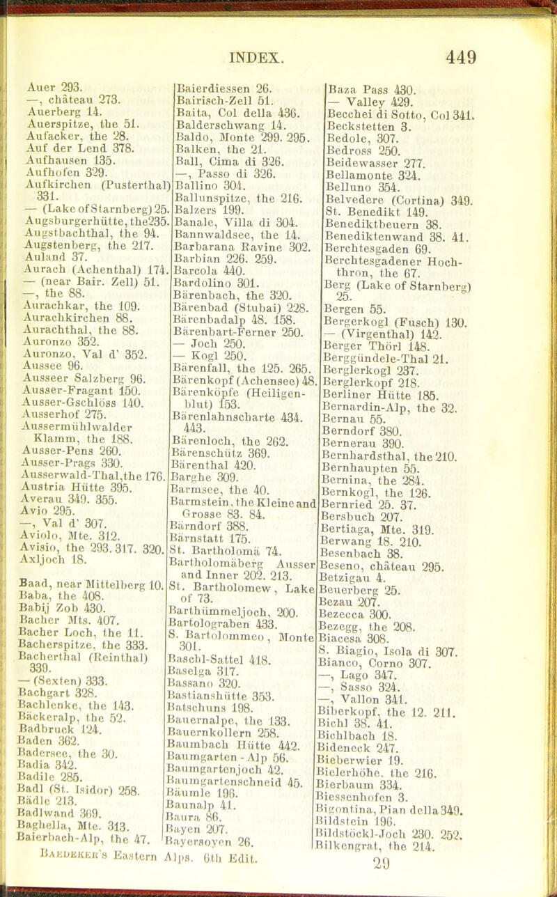 Auer 293. —, chateau 273. Auerberg 14. Auerspitze, the 51. Aufacker, the 28. Auf der Lend 378. Aiifhausen 185. Aufhofen 329. Aufkirchen (Piisterthal) 331. — (Lake of S t arnb erg) 25. Augsburgerhulte,the235 Augstbachthal, the 94. Augstenberg, the 217. Auland 37. Aurach (Achenthal) 174, — (near Bair. Zell) 51. —, the 88. Aurachkar, the 109. Aurachkirchen 88. Aurachthal, the 88. Auronzo 352. Auronzo, Val d' 352. Aussee 96. Ausseer Salzberg 96. Ausser-Fragant 150. Ausser-Gschlbss 140. Ausserhof 275. Aussermiihlwalder Klamm, the 188. Ausser-Pens 260. Ausser-Prags 330. Ausserwald-Thal,the 176. Austria Hiitte 395. Averau 349. 355. Avio 295. —, Val d 307. Aviold, Mte. 312. Avisio, the 293.317. 820 Axljoch 18. Baad, near Mittelberg 10 Baba, the 408. Babij Zob 430. Bachcr Jfts. 407. Bacher Loch, the 11. Bacherspitze, the 833. Bacherthal (Reinthal) 389. — (SextenJ 333. Bachgart 328. Bachlenke, the 143. Backcralp, the 52. Badbruck 124. Baden 362. BadcrHRc, the 30. Badia 342. Badilft 285. Badl (St. Iflidor) 258. Badic 213. Badlwand .369. I'.agheJJa, Mte. 313. Jiaierbach-Alp, the 47. Baisdiskeu s Eastern Baierdiessen 26. Bairisch-Zell 51. Baita, Col della 436. Balderschwang 14. Baldo, Monte 299. 295. Balken, the 21. Ball, Cima di 826. —, Passo di 326. Ballino 304. Ballunspitze, the 216. Balzers 199. Banale, Villa di 304. Bannwaldsee, the 14. Barbarana Ravine 302. Barbian 226. 259. Barcola 440. Bardolino 301. Barenbach, the 320. Barenbad (Stubai) 228. Barenbadalp 48. 158. Biirenbart-Ferner 250. — Joch 250. Kogl 250. Barenfall, the 125. 265. Bjirenkopf (Achenaee) 48 Biirenkdpfe (Heiligen blut) 153. Biirenlahnscharte 484, 448. Biirenloch, the 262. Biirenschiitz 369. Barenthal 420. Barghe 309. Barmsee, the 40. Barmstein, the Kl eine and Grosse 83. 84. Biirndorf 888. Barn.statt 175. St. Bartholomii 74. Bartholomiiberg AiLs.ser and Inner 202. 213. St. Bartholomew, Lake of 78. Karthummeljoch, 200. Bartolograben 433. S. Bartolommeo , Monte 301. Baschl-Sattel 418. Baselga 317. Bas.9ano 320. Bastianshiitte 353. Bat.schun.s 198. Bancrnalpe, the 133. Bauernkollern 258. Baumbach Hiitte 442. Baumgarton - Alp 56. Baiimgartenjoch 42. Baningartcn'.schneid 45 Riiiimle 196. Baunalp 41. Baura 86. Biiycn 207. Baycrsoyc^n 26. Al|i.s. Gtli Edit. Baza Pass 430. Valley 429. Becchei di Sotto, Col 341. Beckstetten 3. Bedole, 307. Bedros,s 250. Beidewasser 277. Bellamonte 324. Belluno 354. Belvedere (Cortina) 349. St. Benedikt 149. Benediktbeuern 38. Benediktenwand 38. 41. Berchtesgaden 69. Berchtesgadener Hoch- thron, the 67. Berg (Lake of Starnbem^) 25. Bergen 55. Bergerkogl (Fusch) 130. — (Virgenthal) 142. Berger Thorl 148. Berggiindele-Thal 21. Berglerkogl 237. Berglerkopf 218. Berliner Hiitte 185. Bernardin-Alp, the 32. Bernan 55. Berndorf 380. Bernerau 390. Bernhardsthal, the 210. Bernhaupten 55. Bernina, the 284. Bernkogl, the 126. Bernried 25. 37. Bersbuch 207. Bertiaga, Mte. 319. Berwang 18. 210. Besenbach 38. Beseno, chateau 295. Betzigau 4. Beuerberg 25. Bezau 207. Bezecca 300. Bezegg, the 208. Biacesa 308. S. Biagio, Isola di 307. Bianco, Corno 307. , Lago 347. , Sa,sso 324. —, Vallon 341. Biberkopf, the 12, 211. Bichl 38. 41. Bichlbach 18. Bidencck 247. Bieberwier 19. Biclcrhohc. the 216. Bierbauni 334. Bies.sonhiifcn 3. Bigimtina, Pian della349. Hi]d,stcin 196. Bild,st6ckl-Joch 230. 252. Bilkengrat, the 214. 29