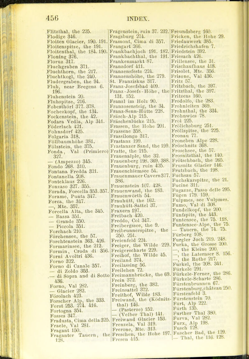 FHtzthal, the 225. Flodige 346. Floiten Glacier, 190. 191 Floitenspitze, the 191. Floitenthal. the 184.190 Floning 376. Floruz 317. Fluchgraben 371. Fluchthorn, the 217. Fluchtkogl, the 240. Fludergraben, the 94. Fluh, near Bregenz 6. 196. Fluhenstein 20. Fluhspitze, 216. Fobesthorl 377. 378. Fochezkopf, the 134. Fockenstein, the 42. Fodara Vedla, Alp 341. Foderlach 421. Fohnsdorf 425. Folgaria 318. Follbaumhohe 381. Folzsteln, the 375. Fonda, Val (Primiero) 327. — (Ampezzo) 345. Fondo 268. 310. Fontana Fredda 321. Fontanella 208. Fonteklaus 226. Fonzaso 327. 355. Forada, Forcella 353.357. Forame, Punta 347. Forca, the 347. —, Mte. 357. Forcella Alta, the 345. — Bassa 351. — Grande 350. — Piccola 361. Forchach 210. Forchensee, the 57. Forchtenstein 363. 426. Formarinsee, the 212. Formin, Croda di 356. Forni Avoltri 436. Forno 322. Forno di Canale 357. — di Zoldo 353. .— di Sopra and di Sotto 436. Forno, Val 282. — Glacier 282. Fiirolach 423. Forscher Alp, the 333. Forst 253. 274. 416. Fortogna 354. Fosses 347. Fradusta, Cima della325 Fraele, Val 281. Fragant 160. Fraganter Taucrn, the 128. the Fragenstein, ruin 37. 232. Fragsburg 274. Framont, Cima di 357. Frangart 2G6. Frankbachjoch 191. 182. Frankbachthal, the 191. Frankenmarkt 87. Franzdorf 411. Franzensfeste 224. Franzenshiihe, the 279. St. Franziskus 317. Franz-Josefsbad 409 Franz - Josefs - Hohe 131. 152. Franzl im Holz 90. Franzosensteig, the 34. Franz-Senn-Hutte 228. Frasch-Alp 215. Fraschenlucke 215. Frassen, the Hohe 201. Frassene 358. Frassilongo 317. Frastanz 199. Frastanzer Sand, the 199. Fratte, the 215. Frauenalple, the 32. Frauenberg 198. 369. 388. Frauenburg, ruin 425. Frauenchiemsee 64. Frauenmauer Cavern377. 386. Frauenstein 107. 428. Frauenwand, the 183. Frauenworth 54. Frauhiitt, the 162. Frauhutt-Sattel 37. Fraxern 197. Freibach 420. Freddo, Col 347. Freibergssee, the 9. Freibrunnerspitze, 250. 251. Freienfeld 224. Freiger, the Wilde Freigerscharte 229. Freihof, the Wilde 45. Freiland 374. Freilassing 56. Freilehen 72. Freimannbriicke, the 69. Frein 372. Freinberg, the 382. Freinsattel 372. Freithof, Wilde 183. Freiwand, the (Kodnitz- thai) 146. (Pasterze) 152. — (Vclber Thai) 141. Freiwand Glacier 153. Frenzela, Val 319. Frerone, Mte. 313. Freschen. the Hohe 197 Frosen 4i5. the 229, Freundsberg 160. Fricken, the Hohe 29. Friedauwerk 385. Friedrichshafen 7. Friedstein 392. Friesach 426. Frillensee, the 31. Frischaufhaus 418. Frisolet, Mte. 356. Frisone, Val 436. Fritz 57. Fritzbach, the 397. Fritzthal, (he 397. Fritzens 160. Frodolfo, the 283. Frohnleiten 369. Frohnthal, the 334. Frohnwies 78. Froi 225. Frolichsburg 251. Frollspitze, the 225. Fronau 77. Froneben Alpe 228. Froschnitz 368. Froschsee, the 57. Frosnitzthal, the 140. Frotschbach, the 265. Frusnitz Glacier 146. Frutzbach, the 198. Fuchsau 57. Fuchskarspitze, the 21. Fucine 311. Fugazze, Passo delle 295. Fiigen 179. 159. Fulpmes, sec Vulpmes. Fumo, Val di 308. Fundelkopf, the 200. Fiinfspitz, the 443. Funtensee, the 75. 118. Funtensee-Alpe, the 75. — Tauern, the 74. 75. Fiirberg 108. Furgler Joch 219. 248. Furka, the Grosse 200. —, the Kleine 200. the Laternser 8. 156. , the Eothe 217. Furkel, the 208. 341. Fiirkelc 291. Fiirkele-Ferner, the 286. Fiirkele-Scharte 286. Fiirstcnbrunncn 67. Fiirstenburg,chatean 250. Fiirstenfeld 3. Fiirstenstein 70. Fiirt, Alp 222. Fiirth 135. Further Thai 38tt. Furva, Val 282. Furx, Alp 198. Fusch 128. Fuscher Bad, the 129. — Thai, (ho 116. 128.