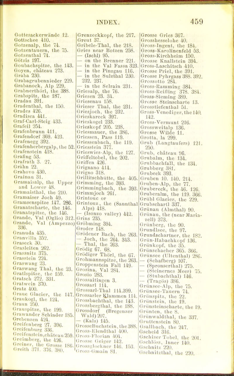 Gottesackerwiinde 12. Gottscliee 410. Gotzenalp, the 74. Gotzentauern, tbe 75. Gotzenthal 74. Gotzis 197. Goubachspitze, the 143. Goyen, chateau 273. Graba 230. Grabagrubenniedev 229. Grabanock, Alp 229. Grabnerthciii, the 388. Grabspitz, the 187. Gradau 391. Gvadenthal, the 150. Grades 426. Gradisca 441. Graf-Carl-Steig 433. Grafeil 254. Grafenhrunn 411. Grafendorf 369. 423. Grafenegg 392. Grafenherbergalp, Ihe 52. Grafenstein 418. Grating 53. Grafrath 3. 27. Grahn 22. Grahovo 430. Grainau 31. Grainaisalp, the Upper and Lower 48. Grainaisthal, the 210. Gramaiser .loch 49. Gramsenspitze 147. 286. Granat.scharte, the 146. Granatspitze, the 146. Grande, Val (Oglin) 312. Grande, Val (Ampezzoj 336. Granuda 435. Oranvilla ,352. Graseck 30. Grasleiten 262. Grassnitz 375. (iras.stein 224. Gra.swang 23. Graswang Thai, the 23. (jratlspitze, the 159. Gratsch 272. 331. (Jratwein 370. Gratz 400. Crane Glacier, the 147. Graiikogl, the 124. Oraiin 250. Graiispitze, the 199. <iravvander Schinder 185. Grebenzon 424. Greilenljerg 27. 396. Oreifcnbiirg ,330. (Ireifen,st(in,(;lial<aii2.59. Greimberg, Uie 426. Greiner, tin; (jnis.se 186 Greith 371. 376. 380. Grenzeckkopf, the 217. Greut 37. Gribele-Thal, the 218. Gries near Botzen 258. — ascW) 95. — on the Brenner 221. — in the Val Fassa 323. — in the Pinzgau 116. — in the Sulzthal 230. 232. 237. — in the Selrain 231. Griesalp, the 76. Griesen 23. 34. Griesenau 158. Grie,ser Thai, the 231. Griesjoch, the 232. Grieskareck 397. Grieskogel 233. Grieskopf 205. 238. Griesmauer, the 386. Gries.sen, Pa.ss 119. Griessenbach, the 119. Griesstein 377. Grieswies-Alp, the 127. Griffeltobel, the 202. Griflen 426. Grignano 414. Grigno 318. Grillitschhutte, the 405. Grinmiing, the 393. Grimmingbach, the 393. Grimmjoch 261. Grintouc or Grinlouz, the (Sannthal Alps) 418. — (Isonzo valley) 442. Grins 235. Grobuiing 394. Groder 148. Grcidener Bach, the 263. — Joch, the 264. 343. — Thai, the 263. Grodig 67. 68. Griidiger Thiirl, the 67. Grohmannspitze, the 263. Groppcnatein Fall 149. Oro.sina, Val 284. Grosio 283. (iro.ssaitingen 3. Grossarl 114. Gri).s,sarl-Thal 114.399. Gro,s.sarler lilauiuien 114. Gro.<isbaclithal, the 143. Gnis.sl)ergthul, the 188. Grossdorf (Bregcnzer Wald)207. — (Kals) 145. Gr<).sseH\ichstein, lhe388. Gros.s-Klcndthal 4(X). (IriiHS-t'lcirian 404. Ilrds.si: (ieiger 142. (!r(iH.Mj;liicl<iu:r 146, 1.03. (Iro.s.s-dinaiii 81. Grosse Gries 367. Grosshesselohe 40. Gross-In gent, the 184. Gross-Karolinenfeld 53. Gross-Kirchheim 150. Grosse Knallstein 394. Gross-Laschitsch 410. Grosse Priel, the 391. Grosse Pyhrgass 388. 392. Gross otto 284. Gross-Ramming 384. Gross-Reitling ^^378. 384. Gross-Sieming 389. Grosse Steinscharle 13. Grosstiefenthal 51. G ross-Venediger, the 140. 142. Gross-Vermunt 216. Grossweitalp 136. Grosse Wilde 11. Grotta, la 299. Grub (Langtaufers) 121, 250. Grub, chateau 96. Grubalm, the 134. Grubbachfall, the 134. Grubberg 381. Grubeck 393. Gruben 10. 140. 214. Gruben-Alp, the 77. Grubereck, the 46. 120. Gruberalm, the 119. 366. Griibl Glacier, the 229. Grubschartl 337. Griinau (AlnUhal) 90. Griinau, the (nearMavia- zell) 373. Griinbcrg, the 90. Grundlsee, the 97. Grundschartner, the 182. Griin-Habachkopf 136. Griinkopf, the 35. Griinschacher 365. 366. Griinsee (Ultenthal) 280. — (Schafberg) 107. — (Spronserthal) 275. — (.Slcinernes Meer) 75. — (Stubachlhal) 146. — (Trag(is) 386. Griinsee-Alp, the 75. (Iriinsec-Taiiern 74, Griinspitz, the 22. Griinstein, the 19, Griinsteinscharte, the 19. (iriinton, the 8. Gninwaldlhal, (lie 337. Gnittenstein 80. (i.tallbach, the 247. Gscheid 316. Gscliiscr Tobel, the 201. (iscliliiss, Inner 140. (Jsclinitz 2211. G.srhnitzlhal, tlie 220.