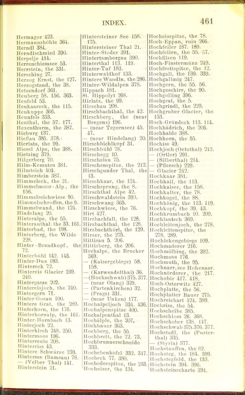 Hermagor 423. Hermannshohle 364. Herndl 384. Herndlschmied 390. Herpelje 414. Herrenchiemsee 53. HeiTStein, the 331. Hersching 27. Herzog Ern.9t, the 127. Herzogstand, the 38. Hetzendorf 361. Heuberg 58. 156. 363. Heufeld 53. Heukaareck, the 115. Heuknppe 366. Heunfels 333. Heuthal, the 57. 177. Hexenthurm, the 387. Hieburg 137. Hieflau 385 . 378.' Hierlatz, the 99. Hiesel Alpe, the 388. Hietzing 379. llilgerberg 70. Hilm-Kematen 381. Hilmteich 404. Himberstein 387. rUmmeleck, the 21. Himmelmoos - Alp , the 156. Himmelreichwiese 90. Himmelschrfiffen, the 9. Himmelwand, the 124. Hlndelang 20. Hinteralpe, the 55. Hinteraiithal. the 33. 161. Hinterbad, the 198. Hinterbcrg, the Wilde 228. Hinter-Brandkopf, the 72. nintci-biihl 142. 143. Hinter-Dux 183. Hintereck 72. Hintcrei.s Glacier 239. 240. Hintergasse 202. Ilintercisjdch, the 240. Ilintcrgern 71. Ilinter-fid.san tOO. Ilinterc Orat, the 289. Ilititerhorn, the 176. Ilintcrh(irnal|), the 161. ITiriter-Ilornbach 13. Ilintcrjocli 22. Ilintcrkirch 248. 2,50. M intcrinoos 196. 11 intcrreiitc 208. Ilintcrri.s.s 43. Ilinterc Schwiirzc 239. >linternee fKairi.sau) 78. — fVelber ThalJ 141. ilintcr.stcin 21. Hinter.steiner See 168. 176. Hinter,steiner Thai 21. Hinter-Stoder 391. Hintertambergau 390. Hinterthal 113. 119. Hinter-Tuf 183. Hinterwaldhof 133. Hintere Wandln, the 286. Hinter-Wildalpen 378. Hippaoh 181. St. iiippnlvt 268. Hirlatz, the 99. Hir.schau 208. Hirschbachthal, the 42. Hirschberg, the (near Bregenz) 196. — (near Tegernsee) 45. 47. — (near Ilindelang) 20. Hirschbichlkopf 31. Hirschbiihl 78. Hirschegg 10. Ilirschelaii 75. Hir.schenspitze, the 212. Hirschgunder Thai, the 13. Hirschkaar, the 124. Hirschsprung, the 8. Hirschthal Alpe 42. Ilirschwaldstein 390. Hir.schwang 365. Hirschwiese, the 76. Hirt 427. Hirzbachfall, the 128. Hirzbachthal, the 128. Hirzbachthorl, the 129. Hirzer, the 275. HittLsau 5. 206. Hittisberg, the 206. Hochalpe, the Brncker 369. — (Kaisergebirgc) 58. 158. — (Karwendelthal) 36. —(Hoch,schvvab) 376.377. — (near Olang) 329. — (Partenkirchen) 32. — (Prag,s) 331. — (near Unken) 177. Hochalpcl.joch 334. 436. llochalpcnspitze 400. Hochalpenthal 13. lliiohalplc, the 207. llcichhaiier 363. Iloclilicrg, the 55. H.ichbrett, the 72. 73. ITochbrunnerschneido 333. Hochebenkofel 332. 3/17. iliicheck 77. 380. Ifiicheder.Hpit/.e, the 233. lliiclioiscr, the 134. Hocheisspitze, the 78. Hoch-Eppan, ruin 266. Hochfeiler 187. 189. Hochfellen, the 55. 57. Hochfilzen 119. Hoch-Finstermiinz 249. Hochfrottspitze, the 12. Hochgall, the 139. 339. Hochgallmig 247. Hochgern, the 55. 56. Hochgeschirr, the 90. Hochgolling 396. Hochgrat, the 5. Hochgrindl, the 229. Hochgruber Glacier, the 153. Hnch-Griindeck 113. 114. Hochhadrich, the 206. Ilochhaide 388. Hochhorn, the 55. Hochiss 49. Hochjoch (Oetzthal) 242. — (Ortler) 291. — (Silberthal) 214. — (Pflersch) 229. — Glacier 242. Hochkaar 381. Ilochkail, the 113. Hochkai.ser, the 158. llochkalter, the 78. Hochkogel, the 88. Hochkonig, the 113. 119. Hochkdpf, the 39. 43. Hochkrumbach 10. 209. Hochlant,sch 369. Hochleitenjoch, the 278. Hnchleitenspitze, the 278. 289. Hochlekengebirge 109. Hochmaderer 216. llochmolbing, the 392. Hochmoos 176. Hochmiith, the 95. Hochnarr, ,tce Hohenaar. Hochniirderer, the 217. Hochobir 417. 418. Hoch-Osterwitz 427. Hnchplatte, the 56. Hochplatter Baner 275. Hochreichart 424. 389. nochri.s,s, the .54. Hdch.scbeibe 385. Ildchschld.'is 26. ,368. Iloch.schdber 13S. 147. HdchHchwab 375.376. 377. Hoch.stadl, the (Pu.ster- thalj 3,35. — (Sl,yria) 377. ITochstiui/rcn, the 82. Ilnch.sleg, the 184. ,399. lldclLstcgleld, the 133. lldolistein 394. 396. 'ihjchstcinscharte 394,