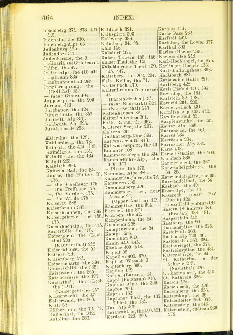 Josefsberg 274. 373. 407. 415. Judenalp, the 130. Judenberg-Alpe 66. .Tudenburg 425. Judendorf 370. Judenkirche, the 9. Judicaria,seeGiudicai-ia Juifen, the 47. Julian Alps, the 410. 411 Jungbrunn 334. Jiingbrunnenthal 265. Jungfern.sprung, the (Mfillthal) 150. — (near Gratz) 404. Juppenspitze, the 209. Jurdani 413. Jiirgbauer, the 424. .Tiirgenhiitte, the 357. •luribell, Alp 325. Juribrutt, Alp 325. Juval, castle 253. Kaferthal, the 129- Kahlersberg, the 73. Kainach, the 404. 405 Kaindlgrat, the 134. Kaindlhiitte, the 134. Kaindl 223. Kainisch 393. Kainzen Bad, the 34. Kaiser, the Hintere 58 178. —, the Scheffauer 175. —, the Treflfauer 175. — the Vordere 175. —, the Wilde 175. Kaiserau 388. Kaiserbrunn 365. Kaiserbrunnen, the 365. Kaisevgebirge, the 158. 175. Kaiserhochalpe, the 170 Kaiserhiife, the 158. Kaiserjoeh, the (Lech thai 204. — (Kaunscrthal) 248. Kaiserklause, the 50. Kaisers 211. Kaisersherg 424. Kaiscrschartc, the 3j4. Kaiscrschild, the 385. Kaiscrstcin, the 365. Kai.serstrasse, the 175. Kaiscrthal, the (Lech thai) 211. (Kaisergebirge) 157. Kaiscrwacht, the 47. Kai.ierwald, the 363. Kaitl 82. Kalbcr.itcin, the 70. (1 Kalbcrthal, the 212. Kalbling, the 388. Kalditsch 321. Kalkspitze 396. Kallwang 389. Kalmberg 94. 95. Kals 146. Kalsdorf 405. Kaiser Tauern 145. 146, Kaiser Thai, the 145. Kals-Matreier Thorl 139 145. 147. Kalteberg, the 202. 204. Kalte Keller, the 71. Kaltenbach 179. Kaltenbrunn (Tegernsee) 44. — (Partenkirchen) 34. — (near ^feiimarkt) 321. — (Kaunserthal) 247. Kaltenhausen 83. Kaltenleutgeben 361. Kalte Binne, the 367. Kalterer See, the 267. Kaltern 267. Kaltherberg-Alpe 394. Kaltwasser 434. 443. Kaltwasserspitze, the 43. Kammer 108. Kammergebirge, the 394. Kammerkohr-Alp , the 176. 177. — Platte, the 176. Kammerl Alpe 389. Kammerlinghorn, the 78 Kammern 89. Kanimersberg 426. Kammersee, the, near Aussee 97. — (Upper Austria) 109 Kammspitze, the 394. Kampel, the 371. Kampen, the 42. Kampenhohe, the 54. Kampenn 258. Kampenwand, the 64. Kainpil 258- Kandellen 332. Kanin 442. 443. Kanker 409. 418. KapoU 58. Kapellon 406. 370. Kapf ob Wasach 9. Kapfenbcrg 368. Kapflng 179. Kappel (Bavana) 14. Kappl (P';V'''\^ooq Kavplor Mpe, the diJ- Kapron 250. Kaprun 132. Kapruner Thai, the 132. _ Thiirl, the 134. Kar-Alp 405. Karawanken,the420.431. Kardaun 226. 260. Kardeis 114. Karer Pass 262. Karfreit 442. Karlalpe, the Lower 377. Karlbad 399. Karles Glacier 239. Karlesspitze 248. Karl-Hochkogel, the 375. Karlinger Glacier 133. Karl - Ludwigshaus 366. Karlsbach 381. Karlsbader Hutte 251. Karlsberg 428. Karls-Eisfeld 100. 396. Karlssteg, the 184. Karlstein 82. 178. Karneid 261. 226. Karnervellach 431. Karnitza Alp 433. 443. Karolinenfeld 53. Karpfenwinkel, the 25. Karrer Aim 366. Karrerseen, the 261. Karres 234. Karrosten 234. Karrostner Alp 234. Karst 413. Kartell Glacier, the 203. Kartitsch 333. Kartnerkogel, the 367. Karwendelgebirge, the 34. 35. Karwendelspitze, the 35. Karwendelthal, the 36. Kasbach, the 49. Kaseralpe, the 11. Kasereck (near Bad Fusch) 129. —(nearHeiligenblut) 131. Kasern (Schmirn) 183. _ (Prettau) 138. 191. Kasparstein 415. Kassberg, the 90. Kassianspitze, the i^. Kastelruth 265. Kasten-Alp 223. 36. Kastenreith 382. 384. Kastenriegel, the 374. Kastreinspitze, the 4d4. Katergebirge, the 94. St I^atharina in der Scharte 275. _ (Navi.'thal) 220. Katharinaberg, the 410. St. Kathrein 386. Kal.'cli 426. Kal.xchbach, the 42b. Kalschbcrg, tlic Katzenkopf, the 39. Katzcnleitcr 266. 345. Ratzensleig, <Jel*8. Katzcnstein, chateau ZW. 278.