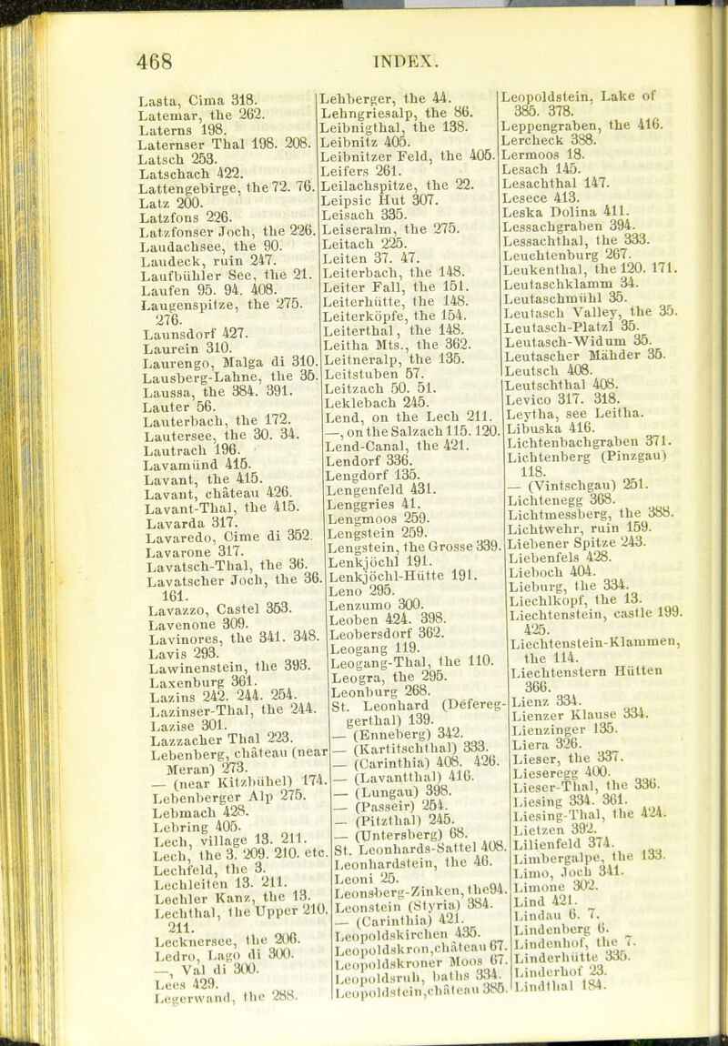 Lasta, Cima 318. Latemar, the 262. Laterns 198. Laternser Thai 198. 208. Latsch 253. Latschach 422. Lattengehii-ge, the 72. 76. Lalz 200. Latzfons 226. Latzfonser .Tnch, the 226. Laudachsee, the 90. Laudeck, ruin 247. Laufbiihler See, the 21. Laufen 95. 94. 408. Laugenspitze, the 275. 276. Launsdorf 427. Laurein 310. Lauvengo, Malga di 310. Lausberg-Lahne, the 36. Laussa, the 384. 391. Lauter 56. Lauterbach, the 172. Lautersee, the 30. 34. Lautrach 196. Lavamiind 415. Lavant, the 415. Lavant, chateau 426. Lavant-Thal, the 415. Lavarda 317. Lavaredo, Oime di 352. Lavarone 317. Lavatsch-Thal, the 36. Lavatscher Joch, the 36. 161. Lavazzo, Castel 353. Lavenone 309. Lavinores, the 341. 348. Lavis 293. Lawinenstein, the 39o. Laxenburg 361. Lazins 242. 244. 254. Lazinser-Thal, the 244. Lazise 301. Lazzacher Thai 223. Lebenberg, chateau (near Meran) 273. — (near Kltzbiihel) 174. Lebenbergcr Alj) 275. Lebmach 428. Lebring 405- Lech, village 13. 211. Lech, the 3. 209. 210. etc. Lechfeld, the 3. Lechleitcn 13. 211. Lechler Kanz, the 13. Lechihal, the Upper 210. 211. Lcckner.sce, the 206. Ledro, Lag di 300. Val di 300. Lees 429. Legerwand, the 288. Lehherger, the 44. Lehngriesalp, the 86. Leibnigthal, the 138. Leibnitz 405. Leibnitzer Feld, the 405. Leifers 261. Leilachspitze, the 22. Leipsic Hut 307. Leisach 335. Leiseralm, the 275. Leitach 225. Leiten 37. 47. Leiterbach, the 148. Leiter Fall, the 151. Leiterhiitte, the 148. Leiterkopfe, the 154. Leiterthal, the 148. Leitha Mts., the 362. Leitneralp, the 135. Leitstuben 67. Leitzach 50. 51. Leklebach 246. Lend, on the Lech 211. —, on the Salzach 115.120 Lend-Canal, the 421. Lendorf 336. Lengdorf 135. Lengenfeld 431. Lenggries 41. Lengmoos 269. Lengstein 259. Lengstein, the Grosse 339. Lenkjochl 191. Lenkjochl-Hiitte 191. Leno 295. Lenzumo 300. Leoben 424. 398. Leobersdorf 362. Leogang 119. Leogang-Thal, the 110. Leogra, the 296. Leonburg 268. St. Leonhard (Defereg- gerthal) 139. — (Enneberg) 342. _ (Kartitschthal) 333. _ (Carinthia) 408. 426. — (Lavantlhal) 41G. — (Lungau) 398. — (Passeir) 254. — (Pitzthal) 245. — (Untersberg) 68. St. Leonhard,s-Sattel 408 Leonhardstein, the 46. Leoni 25. Leonsherg-Zinken, (he94. Leon.9tein (Slyria) 384. — (Carinthia) 421. Leopoldskirchen 435. Lcopoldskron,chalcau 67, Lonpold.skroner Moo.s 6( Le()pold,snih, l)allis 334. LeopoldMli>in,chateau 3S0 Leopoldstein, Lake of 385. 378. Leppengraben, the 416. Lercheck 388. Lermoos 18. Lesach 145. Lesachthal 147. Lesece 413. Leska Dolina 411. Les.sachgraben 394. Lessachthal, the 333. Leuchtenburg 267. Leukenthal, the 120. 171. Leutaschklamm 34. Leutaschiniihl 35. Leutasch Valley, the 35. Leutasch-Platzl 35. Leutasch-Widum 35. Leutascher Mahder 36. LeuLsch 408. Leutschthal 408. Levico 317. 318. Leytha, see Leitha. Libuska 416. Lichtenhachgraben 371. Lichtenberg (Pinzgau) 118. ■ (Vintschgau) 251. Lichtenegg 368. Lichtmessberg, the 388. Lichtwehr, ruin 159. Liebener Spitze 243. Liebenfels 428. Liehoch 404. Lieburg, the 334. Liechlkopf, the 13. Liechtenstein, castle 199. 425. Liechtenslein-Klammen, the 114. Liechtenslern Hiitien 366. Lienz 334. Lienzer Klause 334. Lienzinger 135. Liera 326. Lieser, the 337. Licsercgg 400. Lie-ser-Thal, the 33b. Lie.sing 334. 3C1. Liesing-Thal, the 4'24. Lietzcn 392. Lilienfeld 374. Linihergalpe, the 133. Limo, .loch 341. Limone 302. Lind 42L Lindau 6. 7. Lindenberg 6. Lindenhof, the 7. Linderhiitte 335. Linderhof 23. Lindthal 184.