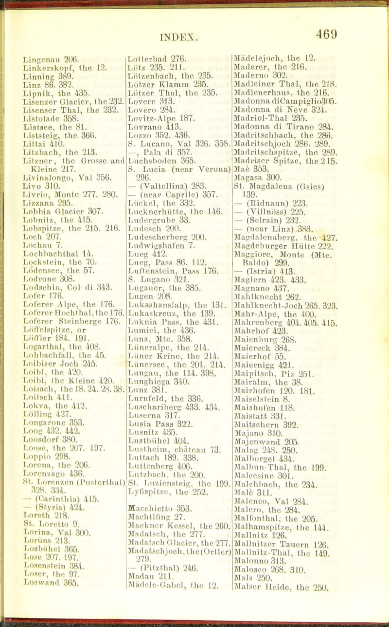 Lingenau 206. Linkerskopf, the 12. Linning 389. Linz 86. 382. Lipnik, the 435. Lisenzer Glacier, the 232. Lisenser Thai, the 232. Listolade 358. Listsee, the 81. Li,st.gteig, the 366. Littai 410. Litzbach, the 213. Lilzner, the Grnsse and Kleine 217. Livinalongn, Val 356. Livo 310. Livri, Monte 277. 280. Lizzana 295. Lobbia Glacier 307. Lobnitz, the 415. Lobapitze, the 215. 216. Loch 207. Loehau 7. Lochbachthal 14. Lockstein, the 70. Liiclensee, the 57. Lf)ilrone 308. Lodschia, Col di 343. I.ofer 176. I^oferer Alpe, the 176. liOfererHochthaLIhe 176. Loferer Steinberge 176. Tyofl'cl.spilzc, or Liiirier 184. 191. I/Ogarthal, the 408. r.ohbachtall, the 45. Ijoibi.ser Joch 245. Loibl, the 420. Loilil, the Kleino 420. Loisach, the 18.24.28.38. Loitsch 411. Lokva, the 412. Lolling 427. r>ongaronc 353. Loog 432. 442. Loosdorf 380. Loose, the 207. 197. Loppio 298. Lorcna, the 206. Loronzago 436. St. r,orenzen H'listertlial) 328. 334. — (Carinthia) 415. - (Slyria) 4'24. T-oreth 218. St. Lorctto 9. I-orina, Val 300. T-oriins 213. Losbiihcl 305. Lose 207. 197. I/O.qenstein ;!84. Loser, the 97. Lo.swand 365. INDEX. Lotterbad 276. Liitz 235. 211. Lotzenbach, the 235. Lcitzer Klamm 236. Liitzer Thai, the 235. Lovere 313. Lovero 284. Lovitz-Alpe 187. Lovrano 413. Lozzo 352. 436. S. Lucano, Val 326. 358. —, Pala di 357. Luchsboden 365. S. Lucia (near Verona) 296. — (Valtellina) 283. — (near Caprile) 357. Liickcl, the 332. Lucknerhiitte, the 146. Liidergrube 33. Lndesch 200. Ludesoherberg 200. Ludwigshafen 7. Lueg 412. Lueg, Pass 86. 112. Luftenstein, ra.ss 176. S. Lugano 321. Lugauer, the 385. Lugen 208. Lnka,shanslalp, the 131. Lukaskreuz, the 139. Luknia Pass, the 431. Liiinici, the 436. Luna, Mtc. 3.58. Liineralpe, the 214. Liiner Krine, the 214. Liinersee, the 201. 214. Lungau, the 114. 398. Lunghiega 340. Lunz 381. Lurnfeld, the 336. Luschariberg 433. 434. Luserna 317. Lusia Pass 322. Lusnitz 435. Lnstl)iihel 404. Liist.boiin, chateau 73. Luttach 189. 338. Luttcnbcrg 400. I/utzl>ach, tlie 200. St. r-u/,iens(cig. the 199. Lyiispitzc, the 252. Maccbictto 353. Machtlling 27. Mackner Kesscl, the 260. Madalsch, the 277. Madat.sch Glacier, the 277. Madatschiocli, thc((Jrtlcr) 279. ' — fPitzthal) 246. Madau 211. Madclc-Oabel, the 12. 469 Miidelejoch, the 12. Maderer, the 216. Maderno 302. Madleiner Thai, the 218. Madlenerhaus, the 216. Madonna diCampiglio305. Madonna di Neve 324. Madriol-Thal 235. Madonna di Tirano 284. Madritschbach, the 286. Madritschjoch 286. 289. Madritschspitze, the 289. Madriser Spitze, the 2 15. Mae 353. Magasa 300. St. Magdalena (Gsies) 139. — (Ridnaun) 223. — (Villnoss) 225. — (Selrain) 232. — (near Linz) 383. Magdalenaberg, the 427. Jlagdeburger Hutte 222. Maggiore, Monte (Mte. Baldo) 299. — (latria) 413. Maglern 423. 433. Magnano 437. Mahlknccht 262. JIahlknecht-.Toch 265. 323. Mahr-Alpe, the 400. JIahrenberg 404.405. 415. Mahrhof 423. JLaienburg 268. Maiereck 384. Maierhof 55. Maiernigg 421. Maipitsch, Piz 251. Mairalm, the 38. Mairhofen 120. 181. Maisclstein 8. Maishofen 118. Maistatt 331. Maitschcrn 392. Majano 310. Majcnvvand 205. Malag 248. 250. Malborget 434. Malbun-Thal, the 199. Malccsine 301. Malchbach, the 234. Male 311. Malcnco, Val 284. Malero, the 284. Malfonthal, the 205. Malhamspitze, the 144. Mallnitz 126. Mallnitzer Tauern 126. Mallnitz-Thal, the 149. Malonno 313. Malo.sco 268. 310. Mais 250. Malser Ueidc, the 250.