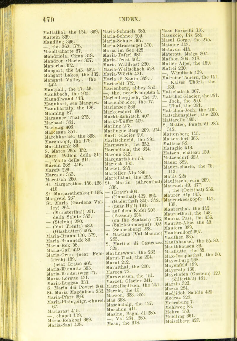 Maltathal, the 124. 399. Maltein 399. Handling 396. _, the 362. 378. Mandlscharte 37. Mandrlola, Cima 318. Mandron Glacier 307. Manerba 302. Mangart, the 443 . 432. Mangart Lakes, the 432. Mangart Valley, the 4A2. Mangfall, the 17. 49. Miinkbach, the 200. Manndlwand 113. Mannhart, see Mangart. Mannhartalp, the 126. Manning 87. Marauner Thai 275. Marbach 381. Marburg 406. Marceana 351. Marchkareck, the 398. Marchkopf, the 179. Marchtrenk 86. S. Marco 295. 352. Mare, Pallon della 311 —, Valle della 311. Marein 368. 416. Mareit 223. Mareson 353. Maretsch 260. St. Margarethen 15b. 19b St. Margarethenkapf 19o Margreid 267. St. Maria (Gardena Val ley) 264. — (Miinsterthal) 251. — della Salute 353. — (Stelvio) 280. — (Val Trenta) 432. — (Glashiitten) 406. Maria-Brunn 170. 379 Maria-Brunneck 86. Maria-Eck 58. Maria-Gail 422. Maria-Griin (near Feld- kirch) 199. — (near Gratz) 404. Maria-Kumnitz 393. Maria-Kuntersweg 77 Maria-Lore! to 421. Maria-Luggau 333. S. Maria (lei Povcri dOb. St. Blaria Magdalona 232. Maria-Pfarr 398. Maria-Plain,pilgr.-church 67. Mariarast 415. —, chapel 179. Maria-Rehknpl 369 Jlaria-Saal 428. Maria-Schmelz 285. Maria-Schnee 259. Maria-Schutz 367. Maria-Strassengel 370. Maria im See 429. Maria-Taferl 381. Maria-Trost 404. Maria-Waldrast 220. Maria-Weitschach 428. Maria-Worth 421. Maria di Zanin 349. - Mariazell 372. Marienberg, abbey 250. —, the, near Kempten 4- Marienbergjoch, the 19. Marienbrucke, the 17. Mariensee 363. Markersdorf 380. Markt-Rohitsch 407. Markt-Tiiffer 409. Marling 273. Marlinger Berg 269. 274. Marlt Glacier 291. Marltschneid, the 291 Marmarole, the 352. Mannolada, the 324. Marone 313. Marquartstein 56. Marteck 180. Marten 285. Marteller Alp 286. Martellthal, the 285. St. Martin (AhrenthalJ 338. - (Gratz) 404. - (Ennsthal) 422. 394. - (Gaderthal) 340. 342. - (near Hall) 161. - auf dem Kofel 252. - (Passeir) 254. - (on the Saalach) 176. - (Salzkammergut) 102. - (Schneeberg) 223. . Martino (Val Masino) 285. . Martino di Castrozza 325. Jlartinswand, the 232. Marui-Thal, the 204. Marul 212. Marulthal, the 200. Marzcn 72. Mar.Kwiescn, the 154. Marzell Glacier 241. Marzell.spitzen, the 241 Miirzle, the 10. Marzon, 333. 362 Mas 368. Jlaschclalp, the 127. Maschun 4U. Masino, Bagni tli 285. |_, Val 284 . 285. Maso, the 318. Maso Bariselli 316. Masuccio, Piz 284. Masul Gorge, the 275. Matajur 442. Matavun 414. Materott, Malga 307. Mathon 204. 218. Matter Alpe, the 199. Matrei 220. —, Windisch 139. Matreier Tauern, the 141. — Kaiser Thorl, the 139. JIatschatsch 267. Matscher Glacier, the 251. — Joch, the 250. — Thai, the 251. Matschon-Joch, the 200. Matschonspitze, the 200. Mattarello 295. S. Matteo, Punta di 283. 312. Mattersberg 140. Mattersdorf 363. JIattsee 88. Matuglie 413. Matzen, chateau 159. Matzendorf 382. Mauer 382. Mauerscharte, the 75. 113. Mauls 224. Maultasch, ruin 269. Maurach 49. 177. —, the (Oetzthal) 23b. Maurer Alp 143. Maurerkeeskopfe 142. 138. Maurerthal, the 142. Maurerthiirl, the 143. Mauria Pass, the 43b. Mauritz-Alpe, the 49. Mautern 389. Mauterndorf 397. Mauthen 335. Mauthhiiusel, the 55.82. Mauthhausen 83. Ma.xhiitte, the 55. Max-.losephsthal, the oO. Mavcnburg 268. Jlayenfcld t99. Jtayeralp 136. Jlavrhnfcn (Oa,stein) lAJ. _ (Zillerthal) 181. Mazzin 23. Mazzo 284. Medjidoh Saddle 420. Mcdraz 228. Jleorsburg 7. Mchlwcg 83. Mehrn 159. Meidling 361. Moisclberg 427.