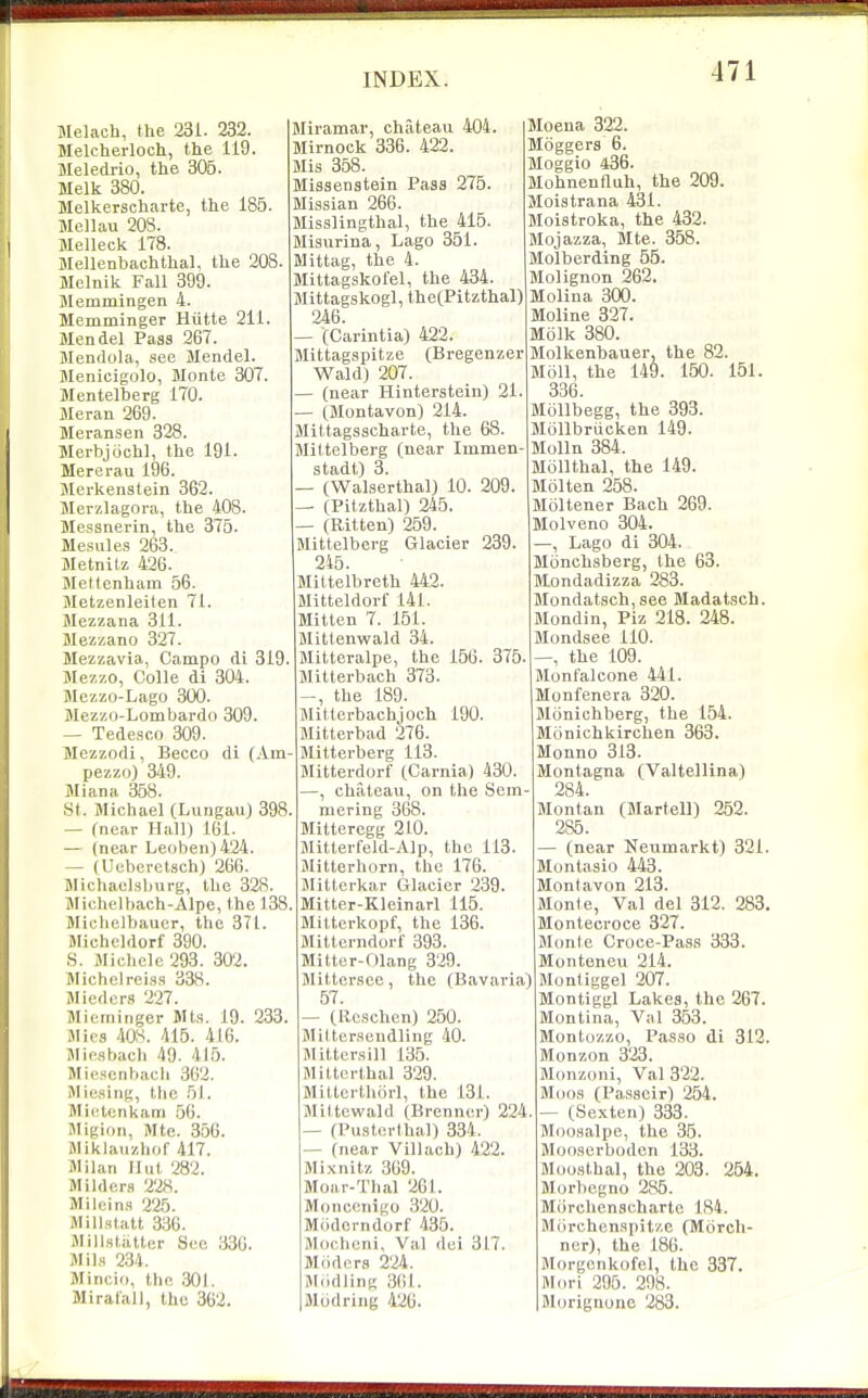 Melach, the 231. 232. Melcherloch, the 119. Meledrlo, the 305. Melk 380. Melkerscharte, the 185. Mellau 203. Melleck 178. Mellenbachthal, the 208. Melnik Fall 399. Jlemmingen 4. Memminger Hvitte 211. Mendel Pass 267. Jlendola, see Jlendel. Menicigolo, Monte 307. Mentelberg 170. Meran 269. Meransen 328. Merbjiichl, the 191. Mererau 196. Merkenstein 362. Merzlagora, the 408. Messnerin, the 375. Mesules 263. Metnitz 426. Mettenham 56. Metzenleiten 71. Mezzana 311. Mezzano 327. Mezzavla, Campo di 319. Mezzo, Colle di 304. Mezzo-Lago 300. Mezzo-Lombardo 309. — Tedesco 309. Mezzodi, Becco di (Am pezzo) 349. Miana 358. St. Michael (LungauJ 398 — (near Hall) 161. — (near Leoben)424. — (Ueberctsch) 266. Michaelsburg, the 328. Slichelbach-Alpe, the 138 Miohelbaucr, the 371. Micheldorf 390. S. Michele 293. 302. Michelreisa 338. Jliedcrs 227. Mierninger Mts. 19. 233. Mies 408. 415. 416. Miesbach 49. 415. Mie.scnbach 362. Mio.sing, the 51. Mictcnkam ,56. Migion, Mte. 356. Miklaiizhof 417. Jlilan Hut 282. Milders 228. Milein.s 225. Millstatt 336. Millstiitter Sec 336. Mils 234. Mincii), the 301. Miralall, the 362. Miramar, chateau 404, Mirnock 336. 422. Mis 358. Missenstein Pass 275. Missian 266. Misslingthal, the 415. Misurina, Lago 351. Mittag, the 4. Mittagskofel, the 434. Mittagskogl, the(Pitzthal) 246. — (Carintia) 422. Mittagspitze (Bregenzer Wald) 207. — (near Hinterstein) 21. — (Montavon) 214. Mittagsscharte, the 68. Mittelberg (near Immen- stadt) 3. — (Walserthal) 10. 209. — (Pitzthal) 245. — (Ritten) 259. Mittelberg Glacier 239. 245. Mittelbreth 442. Mitteldorf 141. Mitten 7. 151. Mittenwald 34. Blitteralpe, the 156. 375. Mitterbach 373. , the 189. Mitlerbachjoch 190. Mitterbad 276. Mitterberg 113. Mitterdorf (Carnia) 430. , chateau, on the Sein mering 368. Mitteregg 2L0. Mitterfeld-Alp, the 113. Mitterhorn, the 176. Jlittcrkar Glacier 239. Mitter-Kleinarl 115. Milterkopf, the 136. Mittcrndorf 393. Mitter-Olang 329. Mittcrsee, the (Bavaria) 57. — (Rcschen) 250. Mittersendling 40. Hitters ill 135. Milterthal 329. Miltcrthorl, the 131. Miltewald (Brenner) 224 — (Pustorthal) 334. — (near Villach) 422. Mixnitz 369. Moar-Thal 261. Monconigo 320. Mr>dcrndorf 435. Moclieni, Val dei 317. Miidors 224. Mddling 361. Modring 426. Moena 322. Moggers 6. Moggio 436. Mohnenfluh, the 209. Moistrana 431. Moistroka, the 432. Mojazza, Mte. 358. Molberding 55. Molignon 262. Molina 300. Moline 327. Molk 380. Molkenbauei-, the 82. Moll, the 149. 150. 151. 336. Mollbegg, the 393. Mollbriicken 149. Molln 384. Mollthal, the 149. Molten 258. Moltener Bach 269. Molveno 304. —, Lago di 304. Monchsberg, the 63. Mondadizza 283. Mondatsch, see Madatsch. Mondin, Piz 218. 248. Mondsee 110. , the 109. Montalcone 441. Monfenera 320. Monichberg, the 154. Monichkirchen 363. Monno 313. Montagna (Valtellina) 284. Montan (Martell) 252. 285. — (near Neumarkt) 321. Montasio 443. Montavon 213. Monle, Val del 312. 283. Montecroce 327. Monte Croce-Pass 333. Monteneu 214. Montiggel 207. Montiggl Lakes, the 267. Montina, Val 353. Montozzo, Passo di 312. Monzon 323. Monzoni, Val 322. Moos (Passcir) 254. — (Sexten) 333. Moosalpe, the 35. Mooserboden 133. Moosthal, the 203. 254. Morbegno 285. Miirchenschartc 184. Morchenspitze (Morch- ner), the 186. Morgcnkofel, the 337. Hlori 295. 298. Morignone 283.