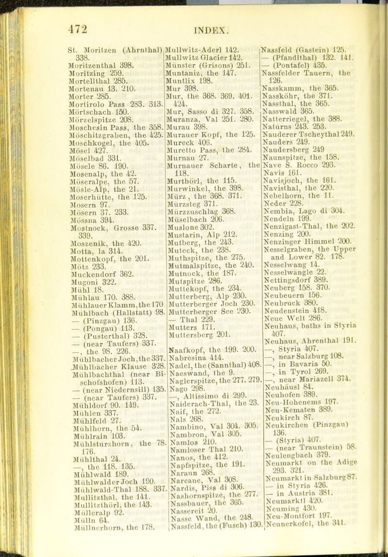 St. Morilzen (Ahrnlhal) 338. Moritzenthal 398. Moritzing 259. Mortellthal 285. Mortenau 13. 210. Morter 285. Morlirolo Pass 283. 313. Mortscliach 150. Morzelspitze 208. Moscheain Pass, the 358. Moschitzgraben, the 425. Moschkogel, the 405. Mosel 427. Moselbad 331. Mosele 86. 190. Mosenalp, the 42. Moseralpe, the 57. Mosle-Alp, the 21. Moserhutte, the 125. Mosern 97. Mfisern 37. 233. Mossiia 394. Mostnock, Gi'osse 337. 339. Moszenik, the 420. Motta, la 314. Mottenkopf, the 201. Motz 233. Muckendorf 362. Mugoni 322. Miihl 18. Miihlau 170. 388. ]\liihlauerKlamm,thel70. Miihlbach (Hallstatt) 98. — (Pinzgau) 136. — (Pongau) 113. — (PiLSterthal) 328. — (near Taufers) 337. the 98. 226. jMiihlbacher Joch,the337. Jliihlbacher Klause 3'28. Miihlbachlhal (near Bi- schol'shofen) 113. — (near Niedernsill) 135. — (near Taufer.s) 337. Miihldorf 90. 149. Wiihlen 337. MiihlfeUl 27. Miihlhdrn, the 54. Miihlrain 103. IMuhl.stur/.horn, the 78. 176. Miihlthal 24. —, the 118. 135. Miihiwald ISO. Miihlwaldcr Joch 190- Miihlwald-Thal 188. 337. Ulullifzthal, the J41. Miillitzthiirl, the 143. MiiJlcralp 92. Miilln 64. Jliillnerliorn, the 178. Mullwitz-Aderl 142. Mullwitz Glacier 142. Miinster (Grisons) 251. Muntaniz, the 147. Muntlix 198. Mur 398. Mur, the 368. 369. 401. 424. Mur, Sasso di 327. 358. Muranza, Val 251. 280. Murau 398. Jlurauer Kopf, the 125. Mureck 408. Muretto Pass, the 284. Jlurnau 27. Murnauer Scharte, the 118. Murthiirl, the 115. Murwinkel, the 398. Murz, the 368. 371. Murzsleg 371. Miirzzuschlag 368. Miiselbach 206. Muslone 302. Mustarin, Alp 212. Mutberg, the 243. Muteck, the 238. Muthspitze, the 275. Mutmalspitze, the 240. Mutnock, the 187. Slutspitze 286. Muttekopf, the 234. Jlutterberg, Alp 230. Mutterberger .Toch 230. Mutterberger See 230. — Thai 229. Mutters 171. Muttersberg 201. Naafkopf, the 199. 200. Nabresina 414. Nadel, the (Sannlhal) 408. Naeswand, the 9. Naglerspitze, the 277. 279. Nago 298. —, Allissimo di 299. Kaidcrach-Thal, (he 23. Naif, the 272. NalR 268. Nanibino, Val 304. 305. Kanibron, Val 305. Nanilos 210. Namloser Thai 210. Nanos, the 412. Hapfsiiilze, the 191. Naraiin 268. Narcanc, Val 308. Nardis, Piss di 306.^ iNashornspiIze, the 277. Nassbaucr I ho 366. Nassereit 20. Nasflc Wand, the 248. iNassfeld, the (Fusch) 130. Nassfeld (Gastein) 125. — (Pfandlthal) 132. 141. — (Pontafel) 435. Nassfelder Tauern, the 126. Nasskamni, the 365. Uasskiihr, the 371. Nassthal, the 365. Nasswald 365. Natferriegel, the 388. Naturns 243. 263. Nauderer Tscheythal 249. Nauders 249. Naudersberg 249 Naunspitze, the 158. Nave S. Rocco 293. Navis 161. Navisjoch, the 161. Navisthal, the 220. Nebelhorn, the 11. Neder 228. Nembia, Lago di 304. Nendeln 199. Nenzigast-Thal, the 202. Nenzing 200. Nenzinger Himmel 200. Nesselgraben, the Upper and Lower 82. 178. Nesselvvang 14. Kesselwangle 22. Nettingsdorf 389. Neuberg 158.370. Neubeuern 156. Neubruck 380. Neudenstein 418. Neue Welt 286. Neuhaus, baths in Styria 407. Neuhaus, Ahrenthal 191. —, Styria 407. —, near Salzburg 103. —, in Bavaria 50. -, in Tyrol 269. —, near Mariazell 374. Neuhiiusl 84. Ncuhofcn 389. Neu-Hohcnenis 197. Neu-Kematen 389. Neukirch 87. Neukirchen (Pinzgau) 136. (Slyria) 407. (near Traun.'^teiu) 58. Neulengbach 379. Ncuniarkt on the Adige 293. 321. NeumarkI in Salzburg87. _ in Styria 426. — in Austria 381. Neuumrkll 420. Neuniing 430. Neu-JlouKorl 197. Neuncrkofel, the 341.