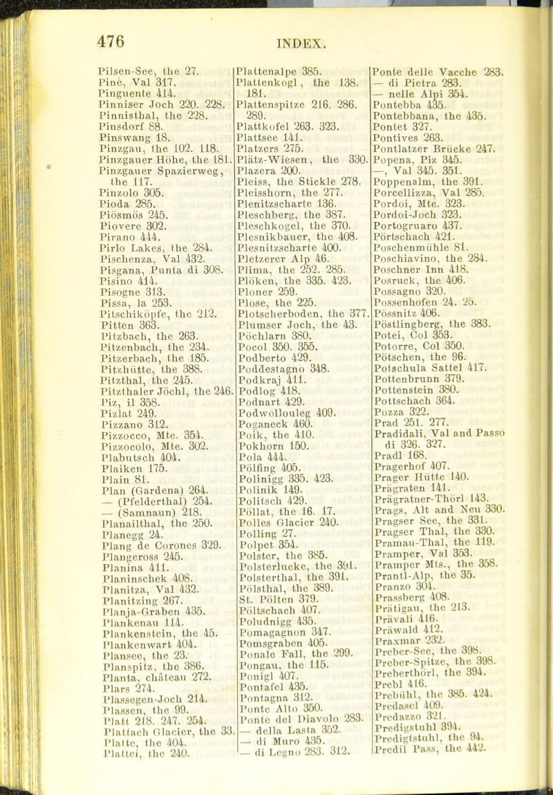 Pilsen-See, the 27. Pine, Val 317. Pinguente 414. Pinniser .Toch 220. 228. Pinnisthal, the 228. Pinsdorf 88. Pinswang 18. Pinzgau, (lie 102. 118. Pinzgauer Hohe, the 181. Pinzgauer Spazierweg, the 117. Pinzolo 305. Pioda 285. Piosmos 245. Piovere 302. Pivano 444. Pirlo Lakes, I he 284. Pischenza, Val 432. Pisgana, Punta di 308. Pisino 414. Pisogne 313. I'issa, la 253. Pitschikopfe, the 212. Pitten 363. Pitzbach, the 263. Pitzenbach, the 234. Pitzerbach, the 185. Pitzhiitte, the 388. Pitzthal, the 245. Pitzthaler Jochl, the 246. Piz, 11 358. Pizlat 249. Pizzano 312. Pizzocco, Mte. 354. Pizzocolo, Mte. 302. Plabutsch 404. Plaiken 175. Plain 81. Plan (Gardena) 264. — (Pfelderthal) 254. — (Samnaun) 218. Planailthal, the 250. Planegg 24. Plang de Coroncs 329. Plangeross 245. Planina 411. Planinschek 408. Planitza, Val 432. Planitzing 267. Planja-Graben 435. Plan'kenau 114. Plankenstcin, the 45. Plankcnwart 404. Plansec, the 23. Planspitz, the 386. Planta, chateau 272. Plars 274. Pla.ssegcn-.Toch 214. Pla.ssen, the 99. Piatt 218. 247. 254. Plattach C.lacior, the 33. Platte, the 404. riattei, the 240. Plattenalpe 385. Plattenkogl, the 138. 181. Plattenspitze 216. 286. 289. Plattkufel 263. 323. Plattsee 141. Platzers 275. Platz-Wiesen, the 330. Plazera 200. Pleiss, the Stickle 278. Pleisshorn, the 277. Plenitzscharte 136. Pleschberg, the 387. Pleschkogel, the 370. Plesnikbauer, the 408. Plesnitzscharte 400. Pletzerer Alp 46. Plima, the 252. 285. Ploken, the 335. 423. Ploner 259. Plose, the 225. Plotscherboden, the 377. Plumser Joch, the 43. Pochlarn 380. Pocol 350. 355. Podberto 429. Poddestagno 348. Podkraj 411. Podlog 418. Podnart 429. Podwollouleg 409. Poganeck 460. Poik, the 410. Pokhorn 150. Pola 444. Polfing 405. Polinigg 335. 423. Polinik 149. Politsch 429. Pollat, the 16. 17. Polles Glacier 240. Polling 27. Polpet 354. Polster, the 385. Polsterluckc, the 301. Polsterthal, the 391. Polsthal, the 389. St. Piilten 379. PiilLschach 407. Poludnigg 435. Pomagagnon 347. Pomsgrabcn 405. Ponale Fall, the 299. Pongau, the 115. Pdnigl 407. Pnntafcl 435. Pontagna 312. Pontc Alto 350. Ponte del Diavolo 283. — dclla Lasia 352. — di Muro 4;J5. — di Legno 283. 312. Ponte delle Vacchc 283. — di Pietra 283. — nelle Alpi 354. Pontebba 435. Pontebbana, the 435. Pontet 327. Pontive,s 263. Pontlatzer Briicke 247. Popena, Piz 345. —, Val 345 . 351. Poppenalm, the 391. Porcellizza, Val 285. Pordoi, Mte. 323. Pordoi-Joch 323. Portogruaro 437. Portschach 421. Po.schenmiihle 81. Po.schiavino, the 284. Po.schner Inn 418. Po.sruck, the 406. Po.s,sagno 320. Pos.senhofen 24. 2u. Possnitz 406. Postlingberg, the 383. Potei, Col 353. Potorre, Col 350. Potschen, the 96. Polsehula Sattel 417. Pottenbrunn 379. Pottenstein 380. Pottschach 364. Pozza 322. Prad 251. 277. Pradidali, Val ani Passo di 326. 327. Pradl 168. Pragerhof 407. Prager Hiitte 140. Pragraten 141. Pragratner-Thcirl 143. Prag.s, Alt and Neu 330. Pragser See, the 331. Pragser Thai, the 330. Praniau-Thal, the 119. Pramper, Val 3.53. Pramper Ml.i., the 358. Prantl-Alp, the 35. Pranzo 301. Pras.sberg 408. Priitigau, the 213. Priivali 416. Pr.awald 412. Praxmar 232. Preber-See, the 398. Prcber-Spitze, the 398. Preberthorl, the 394. Prebl 416. Prcbiihl, the 385. 424. Preda.scl 409. Predazzo 321. Predigstnhl 394. Predigl.'ftuhl, the 94. Prcdil I'm^s, the 442.