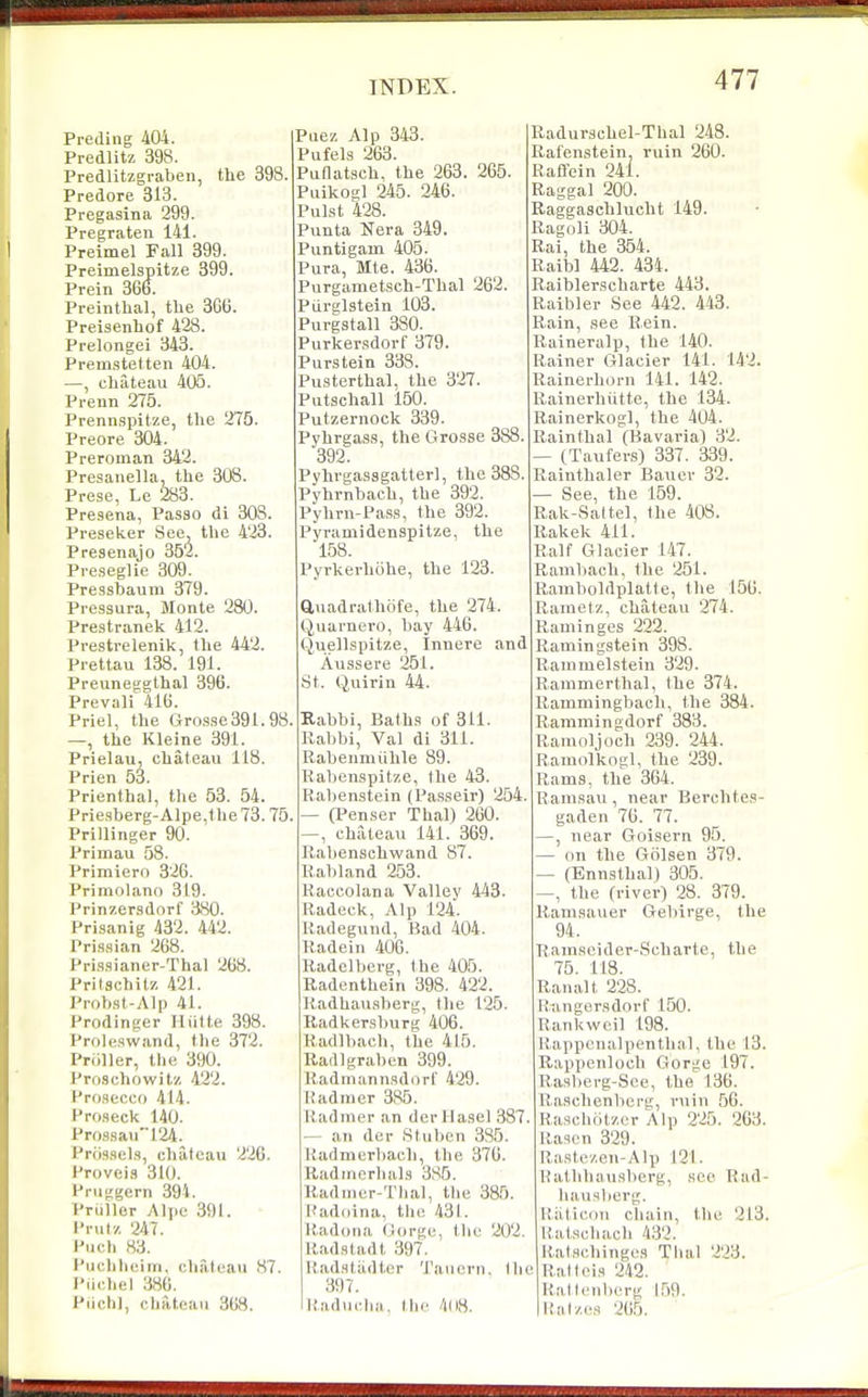 Preding 404. Predlitz 398. Predlitzgi-aben, the 398. Predore 313. Pregasina 299. Pregraten 141. Preimel Fall 399. Preimelspitze 399. Prein 36o. Preinthal, tbe 3GB. Preisenhof 428. Prelongei 343. Premstetten 404. —, chateau 405. Prenn 275. Prennspitze, the 275. Preore 304. Preroman 342. Presanella, the 308. Prese, Le 283. Presena, Passo di 303. Preseker See, the 423. Presenajo 352. Preseglie 309. Pressbaum 379. Pressura, Monte 280. Prestranek 412. Prestrelenik, the 442. Prettau 138. 191 Preuneggthal 396. Prevail 416. Priel, the Grosae391.98 —, the Kleine 391. Prielau, chateau 118. Prien 53. Prienthal, the 53. 54. Priesberg-Alpe,the 73.75 Prillinger 90. Primau 58. Primiero 326. Primolano 319. Priiizer.sdorf 380. Prisanig 432 . 442. Pris.sian 268. Prissianer-Thal 268. Prilschitz 421. Probst-Alp 41. Prodinger Miitte 398. Proleswand, the 372. Pniller, the 390. Proschowitz 422. Prosecco 414. froseck 140. Pro8sau124. Prossels, chateau 226. Proveis 310. Pruggern 394. Pruller Alpc 391. I'rutz 247. Huch 83. i'uchliciin. chateau 87. I'iichel 386. Piichl, chateau 368. Puez Alp 343. Pufels 263. Pullatsch, the 263. 265. Puikogl 245. 246. Pulst 428. Pimta Nera 349. Puntigam 405. Pura, Mte. 436. Purgametsch-Thal 262. Piirglstein 103. Purgstall 380. Purkersdorf 379. Purstein 338. Pusterthal, the 327. Patschall 150. Putzernock 339- Pyhrgass, the Grosse 388. 392. Pyhrgassgatterl, the 383. Pyhrnbach, the 392. Pyhrn-Pass, the 392. Pyrauiidenspitze, the 158. Pyrkerhohe, the 123. ftuadrathofe, the 274. t^uarnero, bay 446. Quellspitze, Innere and Aussere 251. St. Quirin 44. Kabbi, Baths of 311. Rabbi, Val di 311. Rabenmiihle 89. Rabenspitze, the 43. Rabenstein (Passeir) 254. — (Penser Thai) 260. —, chateau 141. 369. Rabenschwand 87. Rabland 253. Raccolana Vallev 443. Radeck, Alp 124. Radegund, Bad 404. Radein 406. Radclbcrg, the 405. Radenthein 398. 422. Radhau.sberg, the 125. Radkersburg 406. Radlbach, the 415. Radlgraben 399. Radmannsdorl' 429. Radmer 385. Radmer an derllasel 387, — an der Stuben 385. Radmerbach, the 376. Radinerhals 3S5. Radnier-Tlial, tlie 385. Raddina, tlu; 431. R.adona Gorge, the 202. Radstadt 397. Radstiidter 'I'aiicrn. Ihe 397. Raducha, the 4li8. Radurschel-Thal 248. Rafenstein, ruin 260. Raflein 241. Raggal 200. Raggaschlucht 149. Ragoli 304. Rai, the 354. Raib) 442. 434. Raiblerscharte 443. Raibler See 442. 443. Rain, see Rein. Raineralp, the 140. Rainer Glacier 141. 142. Rainerhorn 141. 142. Rainerhiitte, the 134. Rainerkogl, the 404. Rainthal (Bavaria) 32. — (Taufers) 337. 339. Rainthaler Bauer 32. — See, the 159. Rak-Sa(tel, the 408. Rakek 411. Ralf Glacier 147. Ramliach, the 251. Rainboldplatte, the 156. Rametz, chateau 274. Raminges 222. Ramingstein 398. Rammelstein 329. Ranimerthal, the 374. Ramniingbacli, the 384. Rammingdorf 383. Ramoljoch 239. 244. Ramolkogl, the 239. Rams, the 364. Ranisau , near Bercbtes- gaden 76. 77. —, near Goisern 95. — on the Golsen 379. — (Ennsthal) 305. , the (river) 28. 379. Ranisauer Gebirge, the 94. Ranisoider-Scharte, tbe 75. 113. Ranalt 228. Riingersdorf 150. Rankwcil 198. Rappenalpenthal, the 13. Rappenloch Gorge 197. Rasberg-Sce, the 136. liaschenbcrg, ruin 56. Raachcitzcr Alp 225. 263. Rascn 329. Rastezou-Alp 121. Rathhausbcrg, see Rad- hausberg. Riiticou chain, the 213. Ratschaoh 432. Ratachinges Thai 223. Rail ('is 242. Ratlfiilicrg 159. Raizes 265.
