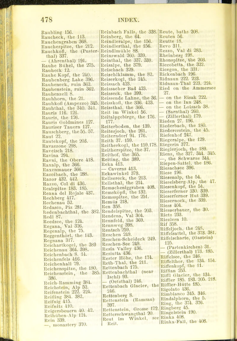 p,anbling 156. Rauclieck, the 113. Raucliengraben 368. Eauchespitze, the 212. Rauchkofl, the (Puster- thal) 337. — (Ahrenfhal) 191. Rauhe Biihel, the 275. Rauheck 12. Rauhe Kopf, the 240. Rauhenberg Lake 396. Rauheneck, ruin 362. Rauhenstein, ruin 362. Rauhenzell 8. Rauhhorn, the 21. Rauhkofl (Ampezzo) 345. Rauhthal, the 340. 341. Rauris 116. 126. Rauri.<!, the 126. Rauris Goldmines 127. Rauriser Tauern 127. Rauschberg, the 55. 57. Raut 22. Rautekopf, the 203. Ravazzone 298. Raveisch 218. Ravina 294. Ravni, the Obere 418. Raxalp, the 366. Raxenmauer 366. Razoibach, the 288. Razor 432. 442. Razzo, Col di 436. Realspitze 183. 185. Reana del Rojale 437. Rechberg 417. Rechenau 52. Redasco, Piz 281. Redenbachthal, the 382. Redl 87. Reedsee, the 124. Regana, Val 326. Regenalp, the 75. Reggenthor], the 143. Regnana 317. Reicliartkogel, the 389 Reichenau 364. 398. Rcichenbach 8. 14. Roichcnfels 416. Reichcnhall 79. Rcichcnspitze, the 180. Reichenstein, the 385. 386. Reich-Uamniing 384. Roichstcin, Alp 52. Rcifenstcin 222. 224. Reilling aS4. 382. Roifnig 415. Rcifnitz 410. Heigersbeuern 40. 42. Rcibiiben-Alp 124. Rein 339. —, monastery 370. Reinbach Falls, the 338. : Reinberg, the 64. Reindleralpe, the 156. Reindlerthal, the 156. Reindlmiihle 88. Reinswald 260. 339. Reinthal, the 337. 339. Reisalpe, the 379. Reischach 329. Reischlklamm, the 82. Reiserkogl, the 245. Reissach 423. Reissacher Bad 423. Reisseck, the 399. Reissende Lahne, the 36. Reisskon, the 336. 423. ■ Reissthal, the 366. Reit im Winkel 56. Reitalpgebirge, the 176. 177. Reiterboden, the 139. Reiterjoch, the 261. Reiterndorf 94. 176. Reith 37. 159. Reitherkogl, the 159.178. Reitherspitze, the 37. Reithof, the 365. Reiting, the 389. Reka 413. — Caverns 413. Rekawinkel 379. Rellsereck, the 213. Rellsthal, the 214. Remscheniggraben 408. Remskopfl, the 132. Remsspitze, the 251. Remus 218. Ren 358. Rendelspitze, the 203. Rendena, Val 304. Eennfeld, the 369. Rennweg 398. Rentsch 259. Reschen 249. Reschen-Scheideck 249. Reschen-See 249. Resia Valley 436. Resiutta 436. Restcr Hohe, the 174. Reth-Thal, the 211. Rettenbach 175. , Kcttcnbachthal (near Ischl) 93. — (Oelzthal) 246. Rettenbach Glacier, the 246. Rettenberg 8. Rettenstein (Ramsau) 397. Rettenstein, Grosse 1(2. lietlcrsehwanulhal 20. Rent im Winkel. see Reit. Rente, baihs 208. Rent en 56. Reutte 18. Revo 311. Rezzo, Val di 283. Rheinberg 198. Rhonspitze, the 203. Riccobetta, the 322. Ricegon, the 331. Rickenbach 196. Ridnaun 222. 223. Ridnaun-Thal 223. 224. Ried on the Ammersee 27. — on the Eisak 222. — on the Inn 248. — on the Loisach 38. — (Sarnthal) 260. — (ZillerthalJ 179. Rieden 27. 196. Riederbach, the 180. Riedererstein, the 45. Riefenhof 247. Riegeralpe, the 129. Riegerin 377. Rieglerioch, the 189. Rienz, the 327. 344. 345. —, the Schvi^arze 344. Riepen-Sattel, the 186. Riesachsee 396. Riese 196. Riesenalp, the 54. Rieselsberg. Alp, the 47. Riesenkopf, the 54. Rieserferner 330. 339. Rieserferner Hut 339. Riesernock, the 339. Riess 404. Riesserbauer, the 30. Rietz 233. Riezlern 10. Rif 358. Riffeljoch, the 248. Riffelsattel, the 373. 381. RilTelscharte, (Gastein) 125. — (Partenkirchen) 31. — (Zillerthal) 173. 135. Riffelsee, the 246. Riffelthor, the 134. Ia4. Riffenkopf, Ihc 11. Riffian 253. Rifll (Glacier, the 134. Rimer 185. 183. 205. 218. ! Rimer-Hiitte 185. RigoUito 436. Rimbianco 345. 346. Rindalphorn, the 6. Ring, the 374 . 376. . Uingberg 45. Ringelstein 190. . Hinka 408. Rinka-Fall, the 408.