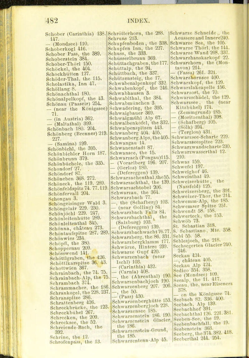 Schober (Carinthia) 138 147. — (Mondsee) 110. Schoberkogl 416. Schober Pass, the 389. Schoberstein 384. Schober-Thorl 150. Schoekel, the 404. Schockhiitten 127. Schdder-Thal, the 115. Scholastika, Inn 47. Schollang 8. Schonachthal 180. Schbnalpelkopf, the 43. Schonau (Passeir) 254. — (near the Konigssee) 71. — (in Austria) 362. — (Maltathal) 399. Schonbach 180. 204. Schonberg (Brenner) 219. 227. — (Samina) 199. Schonbichl, the 395. Schonbichler Horn 187. Schonbrunn 379. Schonbiichele, the 335. Schondorf 27. Schiindorf 87. Schoneben 368. 272. Schoneck, the 119. 289. Schonfeldspitz 74. 77.119 Schonfervall 204. Schongaii 3. Schongeisinger Wald 3 Schongelair 229. 230. Schonjochl 229. 247. Schonleitenhiitte 289. Schonleitenthal 345. Schonna, chateau 273. Schontaufspitze 287. 289 Schonwies 234. Schiipfl, the 380. Schoppernau 209. Schosswend 141. Schiittlgraben, the 426. Schottlkarspitze 36. 43. Schottwien 367. Schrainbach, the 74. 75 Schrainbach-Alp, the 75 Schrambach 374. Schrainraacher, the 186 Schrankogel,the228.237 Schranspitze 286. Schrattenberg 426. Schrcckbriicke, the 123 Schreckbuhel 267. Schrcckcn, the 209. Schrccksee, the 52. 9chreiendc-Bach, the 392. Schrinc, the 12. Hchrofenpass, the 13. Schriiltcrhorn, the 288. Sehruns 213. Schupfenboden, the 338. Schupfen Inn the 227. Schuss, the 333. Schiisserlbrunn 369. Schtittachgraben, the 177. Schiittalp, the 94. Schiittbach, the 337. Schiitzensteig, the 17. Schwabenalpenkopf 332. Schwabenkopf, the 246. Schwabhausen 3. Schwablthal, the 384. Schwabmiinchen 3. Schwadering, the 395. Schwaigbauer 369. Schwaigmiihl Alp 67. Schwalbenkofel, the 332 Schwalpenspitzen 443. Schwanberg 404. 405. Schwanberg Alps, the 405. Schwangau 14. Schwanenstadt 87. Schwansee, the 15. Schwarzach (Pongau)115. — (Vorarlberg 196. 207. — (Gerlos) 180. — (Defereggen) 139. Schwarzachenthal,the55. Schwarzachthal, the 139 Schwarzachtobel 206. Schwarzau, the 364. Schwarzbach 77. —, the (Schafberg) 103. — (near Golling) 84. Schwarzbach Falls 84. ScUwarzbachthal, the (Salzburg) 103. ' — (Defereggen) 139. Schwarzbachwacht 76.77. Schwarzberg, the 86. 331. Schwarzbergklamm 177. Schwiirze, Hintere 239. Schwarze Gupf 420. Schwarzenbach (near Ischl) 103. — (Carinthia) 432. — (Carnia) 408. —, the (Ahrenthal) 190 Schwarzcnbachjoch 190. Schwarzonberg 207. 206. —, the 50. — (Pas.s) 430. Schwarzcnberghiitte 153 Schwarzenbcrgjoch 228. Schwarzcnsee 185. Schwarzenstein lvS6. 190. Schvvarzenstcin Glacier, the 186. Schwarzcnstcin-Grnnd, the 185. ,Si;hwarzcntcnn-Alp 40, Schwarze Schneidc., the Aeussorcand Innere240. Schwarze See, the 105. Schwarze Thiirl, the 144. Schwarze Wand 268. 337. Schwarzhanskarkopf 22. Schwarzhom, the (Mon- tavon) 214. — (Fassa) 261. 321. Schwarzhornsee 400. Schwarzkopf, the 129. Sehwarzlakcapelle 156. Schwarzort, the 70. Schwarzschadel, the 129. Schwarzsee. the (near Kitzbiihel) 174. — (Zemmgrund) 185. — (Moritzenthal) 398. — (Schafberg) 105. — (Solk) 394. — (Terglou) 431. Schwarzsee-Scharte 229. Schwarzseespitze 223. Schwarzwandscharte 230. Schwarzwasserthal 12. 210. Schwaz 159. Schwefel 197. Sehweighof 46. Schweinthal 49. Schweizerhiitte, the (Nassfeld) 125. Schweizersberg, the 391. Schweizer-Thor, the 214. Schwemm-Alp, the 185. Schwemser Spitze 251. Schwendt 58. 158. Schwerteck, the 153. Schwob 73. St. Sebastian 318. S. Scbastiano, Mte. 358. Sebi 55. 58. Seblesjoch, the 218. Sechsegerten Glacier 240. 246. Seckau 424. —, chateau 405. Seckau Alp 424. Sedico 354. a58. Sec (Jlondsec) 109. Seealp, the 11. 417. Sceau. the, nearBisenerz 378. on the Kdnig.'ssee 74. Seobach 82. 336. 400. Scebach. Alp 139. Sect)achhof 391. Sccbachthal 126. 221.381. Seeben-Sec, the 19. Secbcnbachfall. the 19. Soebenstein 363. Soeberg,t.ho374.382. 418. Sccbcrthal 244. 254.