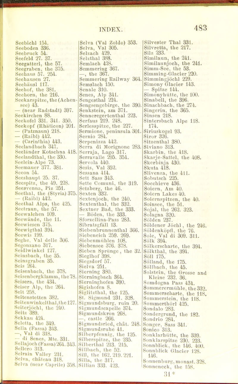 Seebichl 154. Seeboden 336. Seebruck 54. Seefeld 27. 37. Seegatter], the 57. Seegraben, the 375. Seehaus 57. 254. Seehausen 27. Seebiiiisl 117. Seehof, the 381. Seeborn, the 216. Seekarspitze, the (Achen- see) 43. — (near Radstadt) 397. Seekirchen 88. Seekofel 331. 341. 350. Seeknpf (Rhiiticnn) 201. — Cl^atznaun) 218. — (Raibl) 442. — (Carinlhia) 443. Seelandbach 347. Seeliinder Kotschna 418. Seelaiidthal, the 330. Seelein-Alpe 73. Seemauer 377. 381. Seeon 54. Seeshaupt 25. 37. Secspit'/,, the 49. 228. Seesvenna, Piz 261. Seetbal, tlie (Styria)375. — (Raiblj 442. Seetbal Alps, the 425. Seetraun, the 57. Seewalcben 109. SeewanUe, the 11. Secwieson 375. Seewigthal 394. Secwis 199. Seghe. Val delle 30G. Segonzano 317. .Seidlwinkel 127. Seinsbach, the 35. Seinsgraben 35. Sei.s 264. Seisenbach, the 378. .Sei.senbergklainin, the78. Seiaera, tiie 434. Seiser Al]), the 264. Seit 258. Seitenstctten 382. Scitenwinkoltlial,tliel27. Scitorjiichl, tlic 240. Seitz 389. ■Sckkaii 424. Seletta, the 349. Sella (Fassa) 343. —, Val rti 318. — di Senes, Mte. 331. Sella,)ocli (Kansa) 264. Selleni 313. Selrain Valley 231. Sclva, chaleau 318. Selva (near Caprile) 358. Selva (Val Zoldo) 353. Selva, Val 305. Selzaeh 429. Selztbal 388. Semlach 428. Semmering 367. —, the 367. Semmering Railway 364. Semslach 150. Senale 310. Senes, Alp 341. Sengesthal 224. Sengsengebirge, the 390. Senkstein, am 371. Senneregertenthal 223. Serfaus 219. 248. Serlesspitze, the 227. Sermione, peninsula 301. Sernio 284. Serpenizza 442. Serra di Morignone 283. Serraja, Lago 317. Serravalle 295 . 354. Servola 440. Sesis, Val 352. Sessana 414. Sett Sass 343. Setfe Comuni, the 319. Setzberg, the 46. Sexten 332. Sextenjoch, the 240. Sextenthal, the 332. Sextner Bad, the 333. — Biiden, the 333. Sforzellina-Rass 283. Sibratsgfall 13. Siebenbrunnenthal 366. Siebcneich 259. 269. Siebenmiiblen 108. Siebensee 376. 378. Sicben Spriinge , the 32. Sieglhof 398. Sicgsdorf 57. Sielva 251. Sierning 380. 8ierningl)ach 364. Sierninghot'en 390. Sigishof'cn 8. Siglitztbal, the 125. St. Sigmund 231. 328. Sigmundsburg, ruin 20. 8igmundscai)elle 374. Sigmundskron 268. —, castle 206. Sigmundsried, chat. 248. Sigmiindsrnbc 41. Silbcrpl'ennig, Ihe 125. Silber.spilze, the 235. Silhertbal 213. 215. Sillbacb, the 52. Sill, tlie 162. 219.221. Silla, tlu' 317. Silliaii 333 . 423. Silvester Thai 331. Silvretta, the 217. Silz 233. Similaun, the 241. Similannjoch, the 241. Simm-See, the 53. Simming-Glacier 220. Simmingjochl 229. Simony Glacier 143. — Spitze 144. Simonybiitte, the 100. Sinabell, the 396. Sinachbach, the 274. Singerin, the 365. Sinsen 218. Sintersbach Alpe 118. 174. Slriuskogel 93. Siror 326. Sitzenthal 380. Siviano 313. Skarbin, the 418. Skarie-Sattel, the 408. Skerbinja 430. Skuta 418. Slivenza, the 411. Sobutsch 225. Socchieve 436. Soiern, Am 40. Soiern Lakes 40. Soiernspitzen, the 40. Soinsee, the 51. Sojal, the 262. 323. Solagna 320. Siilden 237. Soldener .Jochl, the 246. Suldenkopd, the 76. Sole, Val di 309. 311. Siilk 394. Sulkerscharte, the 394. Scilkthal, the 394. Soil 175. Siilland, the 175. Scillbach, the 45. Sdlstein, the Grosse and Kleine 232. 36. Somdogna Pass 434. Sommercrmiihle, the 332. Sommeracharte, the 118. Sonimerstein, the 118. Snmmerthiirl 425. Sondalo 283. Sondergvund, the 182. Sondrio 284. Songcr, Sass 341. Siinici) 313. Sdnklarbiitte, the 339. S(mklarspit/,e 230. 223. Sonnldick, the 146. 4(X). Sonnblick Glacier 128. 146. Siiiinenburg, niiinast. 328.