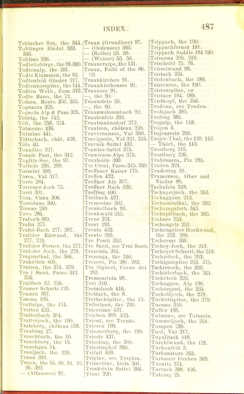 Toblacher See, the 344. Toblinger Eiedel 333. 346. Toblino 296. TodteGebirge, the98.390. Todtenalp, the 201. Todte Klammen, the 83. Todtenfeld Glacier 217. Todtenkorspitze, the 144. Todten Weib, Zum STO. Todte Mann, the 72. Tofana, Monfe 350. 355. Tognazza 325. ToanolaAlp & Paas 325. Toinig, the 142. Toil, the 253. 274. Tolmezzo 436. Tolmino 441. Tciltschaeh, chat. 428. Tiilz 40. Tonadico 327. Tonale Pasa, the 312. Toplitz-See, I he 97. Torbole 298. 299. Tonnini 309. Ton-a, Val 317. Torre 284. Torrener-Joch 75. Torri 301. To.sa, Cima 306. Toscolano 300. Tii.sen.s 248. Tovo 284. Traboch 389. Trafoi 277. Trafoi-Bach 277. 287. Traf'oicr Eiswand, the 277. 279. Trafoier Ferncr, Ihu 277. Traf(.ier .loch, the 279. Tragus.sthal, the 386. Trahulten 405. Traisen, tlio 374. 379. Tra i Sassi, Pa.sso 342. 3.55. Traithen 52. 156. Tranier Schartc 128. Tramin 267. Traona 185. 'l'i-altali)e, the 174. '1'ratten 423. Traltijiiliacli 384. Tratt.;rjocli, the 190. Tratzberg, chateau 159. Trailhing 27. 'I'rauchbacb, the 10. Trauchlierg, the 15. Traiichgau 14. Traiiljoch, the 229. Traun 389. Trann, the 55. 86, 91. 92. 96. 382. — (Altaii.ssce) 97. Traun (Grundlsee) 97. — (Oedensee) 393. — (Rothe) 55. 58. — (Weis.se) 65. 58. Trauneralpe, the 131. Traun, Falls of the 86. CO. Traunkirchen 91. Traunkirchensee 91. Traun.see 91. —, the 90. Traun,steln 55. —, the 90. Traunweissenliach 92. Trautenfels 393. Trautniannsdorf 272. Trautson, chateau 220. Travernanzes, Val 350. Travignolo, Val 321. 324. Travnik-Sattel 432. Trawies-Sattel 375. Trawiesen-Alpe 375. Traxhiitte 399. Trc Croci, Passo 345. 350. Trert'auer Kaiser 175. Treffen 422. Treflfner Alp 387. Treffner Bach 429. Trefliug 400. Treibach 427. Treniosine 302. Trenkelbach 93. Trcnkwald 245. Trens 224. Trent 293. Trenta 432. Trento 293. Tre Ponti 352. Tre Sassi, see Trai Sas.!!. Tresenda 284. Tresenga, the 310. Tresero, Piz 281. 283. Trc .Signori, Covuo dei 283. Trcssenslein 98. Tret 310. Tretschach 416. Trettach, the 8. Trettachs])it/.c, the 12. Trihiilaun, the 220. Tricesinio 437. Trieben 389. 425. Trient, sec Trento. Tri(^scii 199. Triesnerberg, the 199- Trieste 437. Triesliiig, the .380. Triestingliot 380. TriCail 409. Triglav, sec Terglou. Trinich)ne, Isola 301. Trinksleiii Battel 360. Trins 220. Trippach, the 190. Trippacht'erner 191. Trippach Saddle 184 190. Trisanna 205. 218. Trischiibl 75. 76. Trisselvvand 98. Tristach 334. Tristenbacb, the 189. Tristensee, the 190. Tristenspitze, or Tristuer 184. 189. Tristkopf, the 240. Trodena, see Trudeu. Trofajach 385. Trofeng 385. Trogalp, the 143. Triigen 6. Trojenstein 258. Tro'jer-Thal, the 139. 143. — Thorl, the 143. Trostberg 215. Trostburg 226. Trubinasca, Piz 285. Truden 321. Trudering 58. Trnmersee, Ober and Nieder 88. Tschafein 218. Tschagerjoch, the 263. Tschagguns 213. Tschaminthal, the 262. Tsclianipatsch 343. Tschapitbach, the 265. Tscbars 253. Tschengels 252. Tschcngelser Hochwand, the 252. 289. Tscherms 268. Tschey-Joch, the 249. TscheyerSchartl,the249. Tschiefeck, the 292. Tschigatspitze 253. 275. Tschirneck, the 399. Tschislerbach, the 204. Tschiitsch 225. Tschuggen, Alp 198. Tscliiirgant, the 234. Tuckettjoch, the 279. Tnckcttspitze, the 279. Tuenno 310. Tuffer 188. Tnlniino, see Tolniein. 'riiniineljocb, the 254. Tiinipen 236. Tiioi, Val 217. Tui)a]it3ch 418. Tiirchlwand, the 121. Tiirkenleld 3. Tiirkenslnrz 303. Tiirnaiier Graben 369. Tiirnilz 374. Tiirrach 398. 426. Tutzing 25.