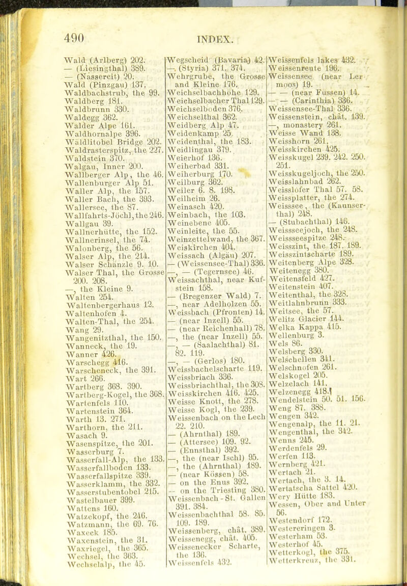 Wald (Arlberg) 202. — (Liesingthal) 389. — (Nassereil) 20. Wald (Pinzgau) 137. Waldbachstrub, the 99. Waldberg 18:1. Waldbnmn 330. Waldegg 362. Walder Alpe IGl. Waldhornalpe 396. Wiildlitobel Bridge 202. Waldrasterspitz, the 227. Waldstein 370. Walgau, Inner 200. Wallberger Alp, the 46. Wallenburger Alp 51. Waller Alp, the 157. Waller Bach, the 393. Wallersee, the 87. Wallfahrts-Jochl, the 246. Wallgau 39. Wallncrhiitte, the 152. Wallnerinsel, the 74. Walonberg, the 56. Walser Alp, the 214. Walser Schiinzle 9. 10. Walser Thai, the Grosse 200. 208. —, the Kleine 9. Walten 254. Waltenbergerliaus 12. Waltenhofen 4. Walten-Thal, the 254. Wang 29. Wangenitzthal, the 150. Wanneck, the 19. Wanner 426. Warschegg 416. Wavscheneck, the 391. Wart 266. Wartberg 368. 390. Wartberg-Koge], the 368. Warlcnfels 110. Wartcnstein 364. Warth 13. 271. Warthorn, the 211. Wasach 9. Wasenspitze, (he 201. Wasscrburg 7. Wasscrfall-Alp, the 133. Wassurfallboden 133. Wasscrfallspitze 389. Was.serklanini, the 332. Waa.scrstubentobcl 215. Wastelbauer 399. Waftcns 160. Watzekopf, the 246.^^ Watzmann, the 69. 76. Waxeck 185. Waxenstoin, the 31. Waxriegel, Ihe 365. Wcchscl, Ihc 363. Wcchselalp, the 45. Wegscheid (liavaria^J 42. —. (Styria) 371. 374. Wehrgrube, the Grosse and Kleine 176. Weichselbaehhohe 129. Weichselbacher Thai 129. Weichselboden 376. Weichselthal 362.' Weidberg Alp 47. Weidenkamp 25. Weidenthal, the 183. Weidllngau 379. Weierhof 136. Weiherbad 331. Weiherburg 170. Weilburg 362. Weiler 6. 8. 198. Weilheim 26. Weinasch 420. Weinbach, the 103. Weinebenc 405. Weinleite, the 55. Weinzettelwand, the 367. Weiskirchen 404. Weissach (Algau) 207. — (Wei9.sensee-Thal) 336. —, — (Tegernsee) 46. Weissachthal, near Kuf- stein 158. — (Bregenzer Wald) 7. —, near Adelholzen 55. Weissbach (Pfronten) 14. — (near Inzell) 55. — (near Reichenhall) 78. —, the (near Inzell) 55. —, — (Saalachthal) 81. 82. 119. —, — (Gerlos) 180. Weissbachelscharto 119. Weissbriach 336. Weissbriachlhal, the 308. Weisskirchen 416. 425. Weisso Knott, the 278. Weisse Kogl, the 239. Weissenbach on the Lech 22. 210. — (Ahrnthal) 189. — (Attersce) 109. 92. — (Ennsthal) 392. —, the (near Ischl) 95. —, the (Ahrnthal) 189. — (near Kiisson) 58. — on the Knus 392. — on the Triesting 380. Weissenbach-St. Gallon 391. 384. Weisscnbachthal 58. 85. 109. 189. ^ Weisscnberg, chat. 389. Weissenegg, clial. 405. Woissenecker Scharte, I lie 136. Weissenl'els 432. Weissenfels lakes 432. Weissenreute 196. Weissensee (near Le?-,' moos) 19. ' • (near Fiissen) 14. — — (Carinthia) 336. Weissensee-Thal 336. Weissenstein, chat. 139. —, monastery 261. Weisse W'and 138. Weisshorn 261. Weisskirchen 425. Weisskugel 239. 242. 250. 251. Weisskugeljoch, the 250. Weisslahnbad 262. Weisslofer Thai 57. 58. Weissplatter, the 274. Weisssee, the (Kaunser- thal) 248. — (Stubachthal) 146. Weissseejoch, the 248. Weissseespitze 248.- Weisszint, the 187. 189. Weisszintscharte 189. Weitenberg Alpe 328. Weitenegg 380. Weitensfeld 427. Weitenstein 407. Weitenthal, the 328. Weitlahnbrunn 333. Weitsee, the 57. Welitz Glacier 144. Welka Kappa 415. Wellenburg 3. Wels 86. Welsberg 330. Welschellen 341. Welschniil'en 261. Welskogel 205. Welzelach 141. Welzenegg 418.! Wendelslein 50. 51. 156. Weng 87 . 388. Wengen 342. Weugenalp, the 11. 21. Wengenthal, the 342. Wenns 245. Wcrdentels 29. Werfen 113. Wernherg 421. Werlach 21. Wertach, the 3. 14. Wertatselia Sattel 420. Wcry lliitte 183. Wessen, Ober and Unter 6G. We.slendorf 172. Wcstereringen 3. Wcslerhani 53. Wcsterhof 45. Weltorkogl, the 375. Welterkreuz, (ho 331.