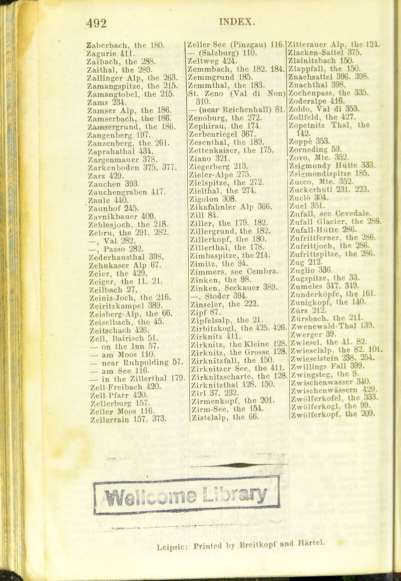 Zabcrbach, the 180. Zagurie 411. Zaibach, the 288. Zaithal, the 289. Zallinger Alp, the 263, Zamangspitze, the 215. iamangtobel, the 215. Zams 234. Zamser Alp, the 186. Zamserbacli, the 186. Zamsergrund, the 186. Zangenberg 197. Zanzenberg, the 261. Zaprahalhal 434. Zargenmauer 378. Zarkenboden 375. 377. Zarz 429. Zauchen 393. Zauchengraben 417. Zaule 440. ■ Zaunhof 245. Zavnikbauer 409. Zeblesjoch, the 218. Zebru, the 291. 282. —, Val 282. —, Passo 282. Zederhaiisthal 398. Zehnkaser Alp 67. Zeier, the 429. Zeiger, the 11. 21. Zeilbach 27. Zeinis-Joch, the 216. Zeiritzkarapel 389. Zeisberg-Alp, the 66. Zeiselbach, the 45. Zeitschach 426. Zell, Bairisch 51. — on the Inn 57. — am Moos 110. — near Ruhpolding 57. — am See 116. — in the Zillerfhal 179. Zcll-Freibach 420. Zell-Pfarr 420. Zellerbui-g 1.57. Zeller Moos 116. Zellerrain 157. 373. Zeller See (Pinzgau) 116. — (Salzburg) 110. Zeltweg 424. Zemmbach, Ihe 182. 184. Zemmgrund 185. Zemmthal, the 183. St. Zeno (Val di Non) 310. — (near Relchenhall) 81. Zenoburg, the 272. Zephirau, the 174. Zerhenriegel 367. Zesenthal, the 189. Zettenkaiser, the 175. Ziano 321. Ziegerberg 213. Zieler-Alpe 275. Zielspitze, the 272. Zlelthal, the 274. Zigolon 308. Zikafahnler Alp 366. Zill 84. Ziller, the 179. 182. Zillergrund, the 182. Zillerkopf, the 180. Zillerthal, the 178. Zimbaspitze, the 214. Zimilz, the 94. Zimmers, see Cembra. Zinken, the 98. Zinken, Seckauer 389. —, Stoder 394. Zinseler, the 222. Zipf 87. Zipfelsalp, the 21. Zirbitzkogl, (he 425. 426. Zirknitz 411. Zirknitz, theKleine 128, Zirknitz, the Gro.sse 128 Zirknitzfall, the 150. Zirknitzer See, the 411. Zirknitzscharte, the 128 Zirknitzthal 128. 150. Zirl 37. 232. Zirmenkopf, the 201. Zirni-See, the 154. ,Zislelalp, the 66. Zitlerauer Alp, the 124. Zlacken-Sattel 375. Zlainitzbach 150. Zlappfall, the 150. Znachaattel 396. 398. Znachthal 398. Zochenpass, the 335. Zoderalpe 416. Zoldo, Val di 353. Zollfeld, the 427. Zopetnitz Thai, the 142. Zoppe 353. Zorneding 53. Zovo, Mte. 352. Zsigmondy Hutte 333. Z,<!igmondispitze 185. Zucco, JIte. 352. Zuckerhiitl 231. 223. Zuclo 304. Zuel 351. Zufall, see Cevedale. Zufall Glacier, the 286. Zufall-Hiitte 286. Zufrittferner, the 286. Zufrittjoch, the 286. Zufrittspitze, the 286. Zug 212. Znglio 336. Zugspitze, Ihe 33. Zumeles 347. 349. Zunderkopfe, the 161. Zunigkopf, the 140. Ziirs 212. Ziirsbach, the 211. Zwenewald-Thal 139. Zwerger 39. Zwie.'iel, the 41. 82. Zwieselalp, the 82. 101. Zwieselstein 238. 254. Zwillings Fall 399. Zwingsteg, the 9. Zwischenwasser 340. Zwischenwassern 429. Zwolferkofel, the 333. Zwolferkogl, the 99. Zwolferkopf, the 209. Leipsic: Printed by Brcitkopf and Harlcl.