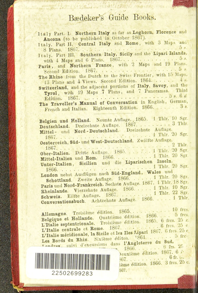 BeBdeliei^ Ouide Books. Italy Part. I. Northern Italy as far as Leghorn, Florence an<l Ancona (to be published in October 1867). Italy. Part II. Central Italy and Eome, with 3 Maps aa<- 8 Plans. 1867. . ■ ■ '-^  Italy. Part HI. Southern Italy, Sicily and the Lipari Islands, with 4 Maps and 6 Plans. 18B7. ' . c ' t,/^ Paris, and Northern France, with 2 Maps and 19 Plans. Second Edition. 1867 \ \r \,'^'' TheEhine from the Dutch to the Swiss Frontier, with 1.) Map.s. 13 Plans and 4 Views. Second Edition. 1864 4 ... Switzerland, and the adjacent portions of Italy, Savoy, and the Tyrol with 19 Maps 7 Plans, and 7 Panoramas. Third Edition. 1867. ' i-V The Traveller's Manual of Conversation in English, German, French and Italian. Eighteenth Edition. 1866 a «• 1 Thlr. Belgien und Holland. Neunte Auflage. .^186o. Deutschland. Dreizehnte Auflage. 1867. . . Mittel- und Nord - Deutschland. Dreizehnte Auflage. Oeiterreich, siid- undWest-Deutschland. Zwolfte Auflage 1867 Ober-Italien 10 Sgr. 3 Thlr. 1 Thlr. 20 Sgr. Dritte Auflage. 1860. 2 Thlr 1 Thlr. 20 Sgr. mit'eMtalien und Rom. 1866 , ■ • • 1 Thin 20 Sgr, Unter-Italien, SiciUen und die ^^P^^*'^^ ,/°Ji;''2o g^^. Loldon nebst Ausflugen nach Siid-England, ™es und Schottland. Zweite Auflage. l»f • /:\''/i8 £ Paris und Nord-Frankreich. Sechste Aiiflage. 186 ^ ^ ™r. 18 Sg . Rheinlande. Vierzehnte Auflage. 1866 Th • lU Sg Eilfte Auflage. 186< • • • 1 r^^.l Achtzehnte Auflage. lobb. . . Schweiz. Conversationsbuch. 1 Thlr. Allemaene. Troisieme e'dition. 1865 ■ ■ ■ • ' • ^9 ^IH' BelgTque et Hollande. Quatrieme ^ditbn. 86b. •  L iSe septentrionale. Troisienie edition. Ib6:>.^ b frcs. 2. c. L'ltalie ce'ntrale et Rome. 1867. ^ . . ■ • . q,;7 p'T's 25 c Z'ltalie meridionals la Sicile et les lies Liparx 18b < b frcs. ^^o^c Les Bords du Rhin. Sixieme ''''^'^I'.A.Jieterre du Sud, d'excursions dan.s I'Angletene au ou , 180(. b . 6fr. TnnHrna. suivi 22502699283 )euxieme edition. i^me Wition! 1866. 3 frcs. 25 c. 867.