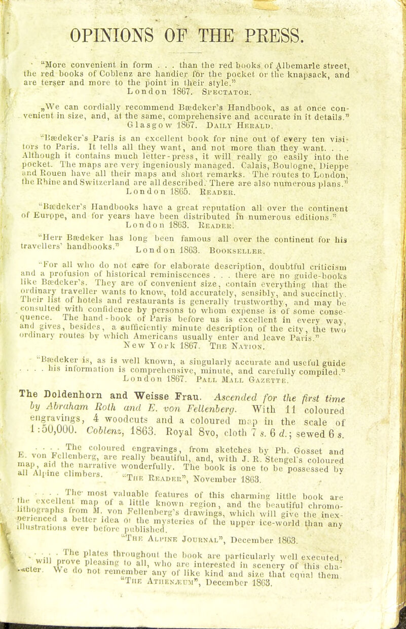 OPINIONS OF THE PEESS. ■ More convenient in form . . . tlian tlie red books of Albemarle street, the red books of Coblenz are handier for the pocket or tlie knapsack, and are terser ajid more to the point in their style. London 1867. Spkctatok. „We can cordially recommend Beedeker's Handbook, as at once con- venient in size, and, at the same, comprehensive and accurate in it details. Glasgow 1867. Daily Herald. lisedeker's Paris is an excellent book for nine out of every ten visi- tors to Paris. It tells all they want, and not more than they want. . . . Although it contains much letter-press, it will really go easily into the pocket. The maps are very ingeniously managed. Calais, Boulogne, Dieppe and Rouen have all their maps and short remarks. The routes to London, the Rhine and Switzerland are all described. There are also numerous plans. London 1865. Reader. ■Baedeker's Handbooks have a great reputation all over the continent of Eurppe, and for years have been distributed in numerous editions. London 1863. Reader. Herr Bsedeker has long been famous all over the continent for his travellersMiandbooks. London 1863. Bookseller. ■ For all who do not care for elaborate description, doubtful criticism and a profusion of historical reminiscences . . . there are no guide-books like Baedeker's. They are of convenient size, contain everything that the ordinary traveller wants to know, told accurately, sensibly, and succinctly, fhcir hst of hotels and restaurants is generally trustworthy, and may lie consulted with confidence by persons to whom expense is of some conse- quence. The hand-book of Paris before us is excellent in every way and gives, besides, a sufficiently minute description of the city, the two ordinary routes by which Americans usually enter and leave Pa'ris  New York 1867. The Nation. ■ Bffideker is, as is well known, a singularly accurate and useful guide .... his information is comprehensive, minute, and carefully compiled. London 1867. Pall Mall Gazette. The Doldenhorn and Weisse Frau. Ascended for the first time by Abraham RoLh and E. von Fcllenberg. With 11 coloured engravings, 4 woodcuts and a coloured mip in the scale of 1 :oU,OOU. Coblenz, 1863. Royal 8vo, cloth 7 s. 6 d.; sewed 6 s. V ■ ■ V,7^^i coloured engravings, from sketches by Ph. Gosset and h. von Fcllenberg, are really beautiful, and, with J. R. Stengel s coloured n ap aid the narrative wonderfully. The book is one to be possessed bv ..11 Alpine climbers. reader, November 1863. . ' ... The- most valuable features of this charming little book are he e.xce lent map of a little known region, and the beautiful chromo- ie iSd'\ n Pellenberg's drawings, which will give the inex- ft?,V.t . % .'^ inysteries of the upper ice-world than any illustrations ever belore published. ' ^ The Alitne Jodunal, December 1863. ■ ■, ill • '''.^'•'i '^■■ghont the book are particularly well executed PtnT r''? P^^' interested in scenery of this cha- -cter. We do not remember any of like kind and size that eqiial them The ATiiEN^uni, December 1803.