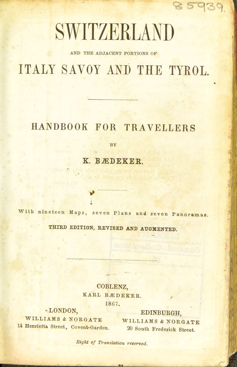 SWITZERLAND AND THE ADJACENT PORTIONS OP ITALY SAVOY AND THE TYROL. HANDBOOK FOR TRAVELLERS BY K. BJEDEKER. With nineteen Maps, seven Plans and seven Panoramas. THIRD EDITION, REVISED AND AUGMENTED. COBLENZ, KARL B^DEKER. , 1867. •LONDON, EDINBURGH, WILLIAMS & NORGATE WILLIAMS & NORGATE 14 Henrietta Street, Co vent-Garden. 20 South Frederick Street. Rigftt of Translation reterved.