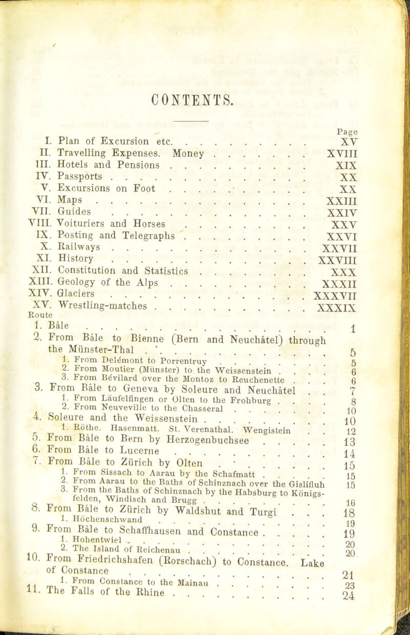 CONTENTS. Page I. Plan of Excursion etc XV II. Travelling Expenses. Money XVIII III. Hotels and Pensions XIX IV. Passports XX V. Excursions on Foot ■ XX VI. Maps XXin VII. Guides XXIV VIII. Voituriers and Horses XXV IX. Posting and Telegraphs XXVI X. Railways XXVII XI. History XXVIII XII. Constitution and Statistics XXX XIII. Geology of the Alps XXXII XIV. Glaciers XXXVII XV. Wrestling-matches XXXIX Eoute 1. Bale J 2. From Bale to Bienne (Bern and Neuchatel) through the Miinster-Thal . ' 5 1. From Delemont to Porrentruy . 5 2. From Moutier (Miinster) to the Weissenstein . . . . 6 3. From Bevilard over the Montoz to Keuchenette ... 6 3. From Bale to Geneva hy Soleure and Neuchatel . . 7 1. From Laufelfingen or Olten to the Frohburg ' 8 2. From Neuveville to the Chasseral . IQ 4. Soleure and the Weissenstein . 10 1. Rothe. Hasenmatt. St. Verenathal. Wengistein' '. '. 12 5. From Bale to Bern by Herzogenbuchsee . . . . . 13 6. From Bale to Lucerne  ^4 7. From Bale to Ziirich by Olten ...... 15 1. From Sissach to Aarau by the Schafmatt '  ' • • 2. From Aarau to the Baths of Schinznach over the Gislifluh 15 d. from the Baths of Schinznach by the Habsburg to Konies- felden, Windisch and Brugg l(j 8. From Bale to Zurich by Waldshut and Turgi . .' . 18 1. Hochenschwand ' 9. From Bale to Schaffliausen and Constance . iq 1. Hohentwiel ... ' ' ' Of) 2. The Island of Reichenau . . '.20 10. From Friedrichshafen (Rorschach) to Constance. ' Lake of Constance 21 1. From Constance to the Mainau o<l 11. The Falls of the Rhine 24