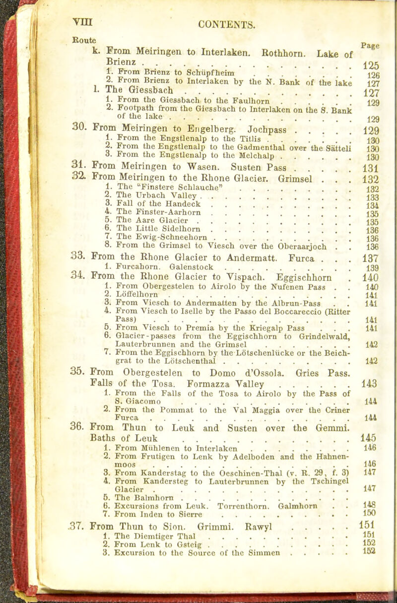 k. From Meiringen to Interlaken. Rothhorn. Lake of Brienz 1. From Brienz to Schupfheim ...... 126 2. From Brienz to Interlaken by the N. Bank of tire lake 127 1. The Giessbach 127 1. From the Giessbach to the Faulhorn  ^29 2. Footpath from the Giessbach to Interlaken on the S. Bank of the lake j29 30. From Meiringen to Engelberg. Jochpass 129 1. From the Engstlenalp to the Titlis 130 2. From the Engstlenalp to the Gadmenthal over the Satteli 130 3. From the Engstlenalp to the Melchalp 130 31. From Meiringen to Wasen. Susten Pass 131 32. From Meiringen to the Rhone Glacier. Grimsel . . . 132 1. The Finstere Schlauche . 132 2. The Urbach Valley 133 3. Fall of the Handeck ! .' ! 134 4. The Finster-Aarhorn . . . 135 5. The Aare Glacier . ... 6. The Little Sidelhorn 136 7. The Ewig-Schneehorn \ \ 136 8. From the Grimsel to Viesch over the Oberaarjoch . . 136 33. From the Rhone Glacier to Andermatt. Furca . . . 137 1. Furcahorn. Galenstock 139 34. From the Rhone Glacier to Vispach. Eggischhorn . 140 1. From Obergestelen to Airolo by the Nufenen Pass . . 140 2. Loffelhorn 141 3. From Viesch to Andermatten by the Albrun-Pass . . 141 4. From Viesch to Iselle by the Passo del Boccareccio (Bitter Pass) 141 5. From Viesch to Premia by the Kriegalp Pass ... 141 6. Glacier-passes from the Eggischhorn to Grindelwald, Lauterbrunnen and the Grimsel 142 7. From the Eggischhorn by the Lotschenliicke or the Beich- grat to the Lotschenthal 142 35. From Obergestelen to Domo d'Ossola. Gries Pass. Falls of the Tosa. Formazza Valley 143 1. From the Falls of the Tosa to Airolo by the Pass of 8. Giacomo 144 2. From the Pommat to the Val Maggia over the Criner Furca 144 36. From Thun to Leak and Susten over the Gemmi. Baths of Leuk 145 1. From Miihlenen to Interlaken 146 2. From Frutigen to Lenk by Adelboden and the Hahnen- moos . . 146 3. From Kanderstag to the Oeschinen-Thal (v. R. 29, f. 3) 147 4. From Kandersteg to Lauterbrunnen by the Tschingel Glacier . 147 5. The Balmhorn 6. Excursions from Leuk. Torrenthorn. Galmhorn 148 7. From Inden to Sierre 150 .37. From Thun to Sinn. Grimmi. Rawyl 151 1. The Dicmtiger Thai 151 2. From Lenk to Gstcig 152 3. Excursion to the Source of the Simmen 152