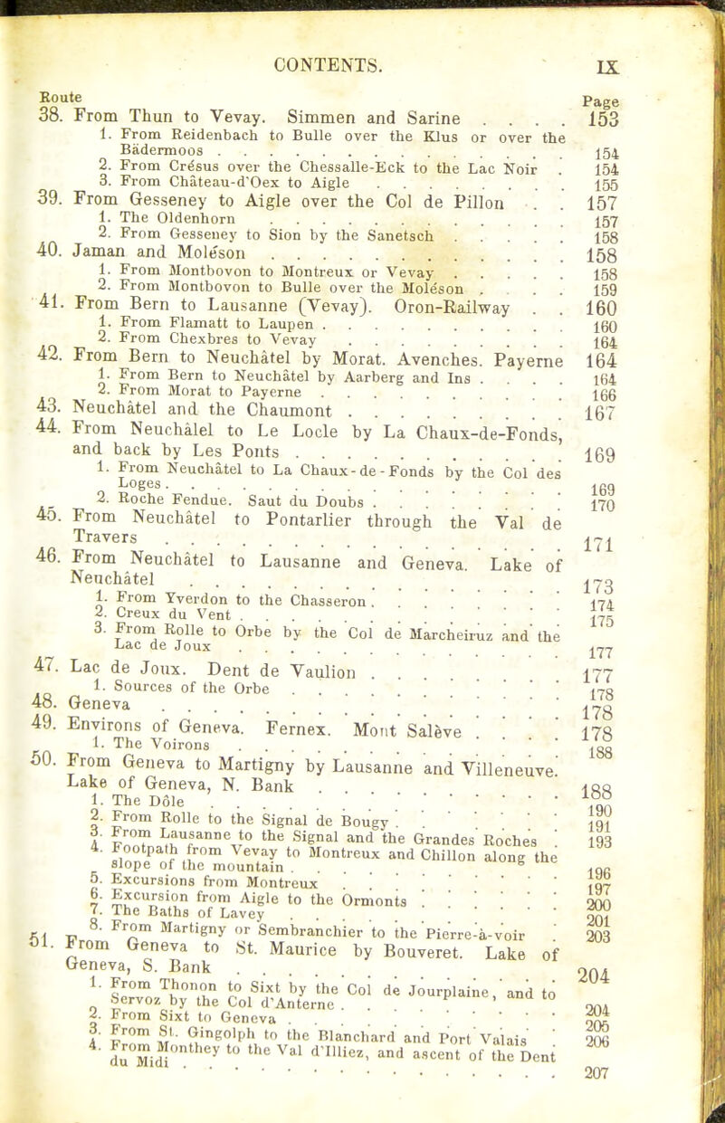 Koute Page 38. From Thun to Vevay. Simmen and Sarine .... 153 1. From Reidenbach to BuUe over the KLIus or over the Badermoos ]54 2. From Cr^sus over the Chessalle-Eck to the Lac Noir . 154 3. From Chateau-d'Oex to Aigle 155 39. From Gesseney to Aigle over the Col de Pillon . . 157 1. The Oldenhorn I57 2. From Gesseney to Sion by the Sanetsch 158 40. Jaman and Moleson 158 1. From Montbovon to Montreux or Vevay 158 2. From Montbovon to Bulle over the Moleson . . . . 159 41. From Bern to Lausanne (Vevay). Oron-Railway . . 160 1. From Flamatt to Laupen 160 2. From Chexbres to Vevay 164 42. From Bern to Neuchatel by Morat. Avenches. Pay erne 164 1. From Bern to Neuchatel by Aarberg and Ins . . . . 164 2. Prom Morat to Payerne . 166 43. Neuchatel and the Chaumont ......... 167 44. From Neuchalel to Le Locle by La Chaux-de-Fondsj and back by Les Fonts Igg 1. From Neuchatel to La Chaux - de - Fonds by the Col des „ Loges ^gg 2. Roche Fendue. Saut du Doubs ' 170 45. From Neuchatel to Pontarlier through the Val de Travers ^^1 46. From Neuchatel to Lausanne and Geneva. Lake of Neuchatel 1. From Yverdon to the Chasseron. ' 174 2. Creux du Vent Jjg 3. Froni Rolle to Orbe by the Col de Marcheiruz and' the Lac de Joux ^^7 47. Lac de Joux. Dent de Vaulion .... I77 1. Sources of the Orbe . . (70 48. Geneva 178 49. Environs of Geneva. Fernex. Mont Saleve . . ' lik The Voirons ' ^gg 50. From Geneva to Martigny by Lausanne and Villeneuve' Lake of Geneva, N. Bank -irq 1. The Dole 2. From Rolle to the Signal de Bougy}q? 4' ?n?.?n.^rr%^° ^'l Grandes' Roches '. 193 fionp'^'r'^n™ ^^7^ Montreux and ChiUon along the Slope ot the mountam . . ^ ^nR 5. Excursions from Montreux ,07 6. Excursion from Aigle to the Ormonts '.200 7. The Baths of Lavey . OfVt A, „ '^'''•gy Sembranchier to the'pierre-a-voir 203 01. From Geneva to St. Maurice by Bouveret. Lake of Geneva, S. Bank . . . OOA ^' l2Z ^Kn r? Coi de Jourplaine.'and to .Servoz by the Col d'Anternc . . , ->.ua 10 2. From Sixt to Geneva . ^ 3. From St. Gingolph to the Blanchard and Port Valais ' m 4. From Monthev tn tho Vai Hmi;„„ . . ■ 207 - ii> mc oiaucnara a du^Midl ^'^ ^-^ of Dent