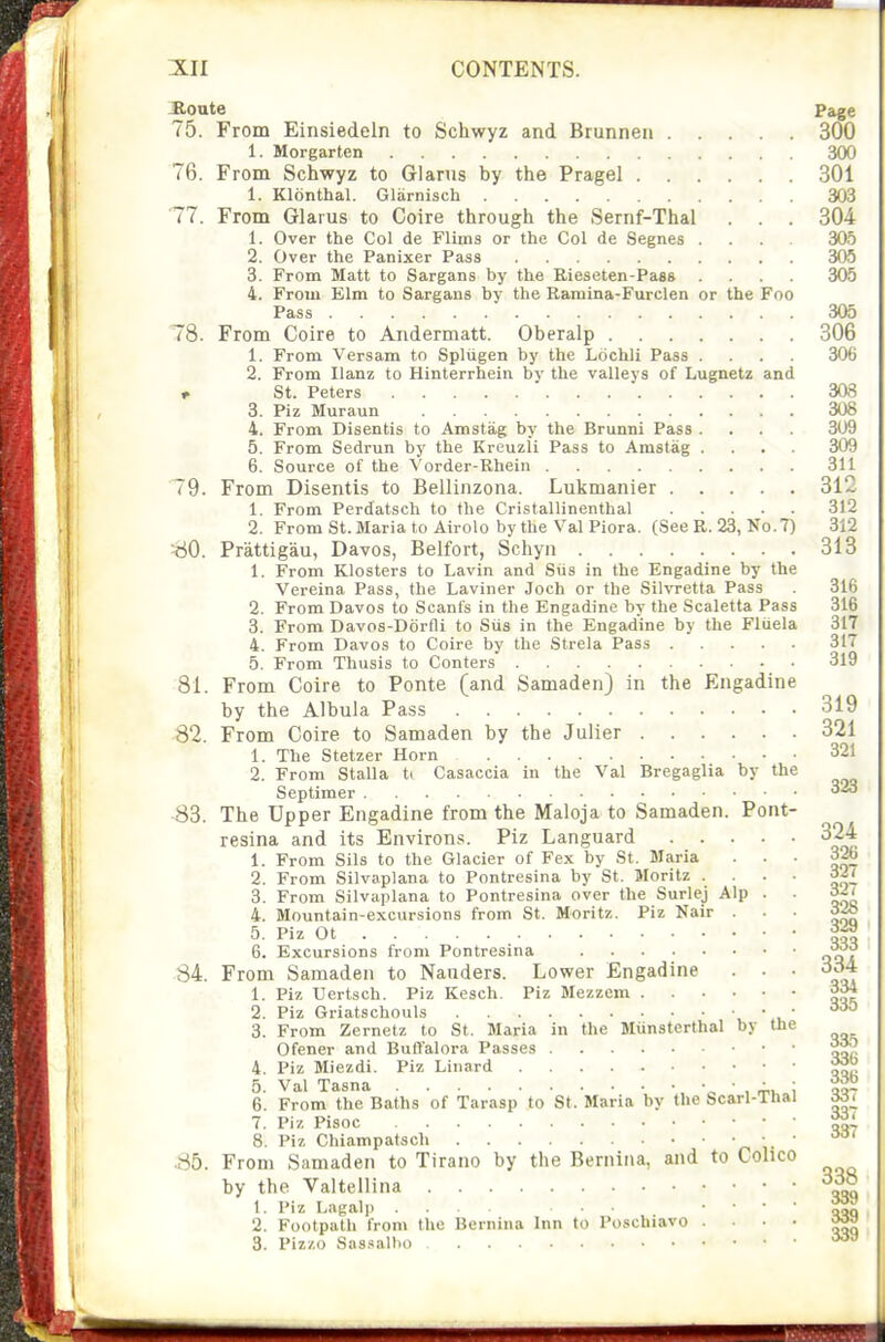 ^oute Page 75. From Einsiedeln to Schwyz and Brunnea 300 1. Morgarten 300 76. From Schwyz to Glanis by the Pragel 301 1. Klonthal. Gliirnisch 303 77. From Glaius to Coire through the Sernf-Thal . . . 304 1. Over the Col de Flims or the Col de Segnes .... 30.5 2. Over the Panixer Pass 305 3. From Matt to Sargans by the Bieseten-Paas .... 305 4. From Elm to Sargans by the Ramina-Furclen or the Foo Pass 305 78. From Coire to Andermatt. Oberalp 306 1. From Versam to Spliigen by the Lochli Pass .... 306 2. From Ilanz to Hinterrhein by the valleys of Lugnetz and r St. Peters 3aS 3. Piz Muraun 308 4. From Disentis to Amstag by the Brunni Pass .... 309 5. From Sedrun by the Kreuzll Pass to Amstag .... 309 6. Source of the Vorder-Rhein 311 79. From Disentis to Bellinzona. Lukmanier 312 1. From Perdatsch to the Cristallinenthal 312 2. From St.Maria to Airolo bythe Val Piora. (See R. 23, No.7) 312 ^iO. Prattigau, Davos, Belfort, Schyn 313 1. From Klosters to Lavin and Siis in the Engadine by the Verelna Pass, the Laviner Joch or the Silvretta Pass . 316 2. From Davos to Scants in the Engadine by the Scaletta Pass 316 3. From Davos-Dorfli to Siis in the Engadine by the Fluela 317 4. From Davos to Coire by the Strela Pass 317 5. From Thusis to Conters 319 81. From Coire to Ponte (and Samaden) in the Engadine by the Albula Pass 319 82. From Coire to Samaden by the Julier 321 1. The Stetzer Horn 321 2. From Stalla ti Casaccia in the Val Bregaglia by the Septimer 323 S3. The Upper Engadine from the Maloja to Samaden. Pont- resina and its Environs. Piz Languard 324 1. From Siis to the Glacier of Fex by St. Maria ... 326 2. From Silvaplana to Pontresina by St. Moritz .... 32^ 3. From Silvaplana to Pontresina over the Surlej Alp . . oil 4. Mountain-excursions from St. Moritz. Piz Nair • ■ • 5. Piz Ot 6. Excursions from Pontresina J^i* 84. From Samaden to Nauders. Lower Engadine . . • 3d4 1. Piz Ucrtsch. Piz Kesch. Piz Mezzem 334 2 Piz Griatschouls Z. From Zernetz to St. Maria in the Miinsterthal by the Ofener and Buffalora Passes • • • 4. Piz Miezdi. Piz Linard 5. Val Tasna „ ■ , i Qa- 6. From the Baths of Tarasp to St. Maria by the Scarl-lhai Mi 1. Piz pisoc 8. Piz Chiampatsch r. i- ' Sb. From Samaden to Tirano by the Bernina, and to Colico by the Valtellina 338 1. Piz Lagalp ... ... ' ' ' ' oaq 2. Footpath from the Bernina Inn to Poschiavo .... m»