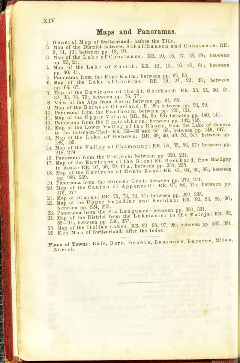 Maps and Panoramas. 1 General Map of Switzerland: before the Title. 2 Map of the District between Schaffhausen and Constance: RE. 9, 11, 12^ between pp. 18, 19. ^„ _ ^„ ^ ^ S. Map of the Lake of Constance: RR. 10, 16, 17, 18, 19; between 4. Map^°of\e Lake of Zurich: RE. 12, 13, 16-18, 81; between pp. 40, 41. „„ 5. Panorama from the Rigi Kulm: between pp. bi b6. 6. Map of the Lake of Lucerne: RR. 19 , 21, 22 , 23; between 66 67 7 M^ap of the Environs of the St. Gotthard: RR. 23, 24, 30, 31, 32, 33, 78, 79; between pp. 76, 77. 8. View of the Alps from Bern: between pp 94, 95. 9 Map of the Bernese Oberland: R. 29; between pp. 98, 99. 10. Panorama from the Faulhorn: t'gjween pp. 120, 121. 11 Map of the Upper Valais: RR. 34, 35, 6^; between pp. 140, 141. 12 Panorama from theEggischhorn: between pp. 142, W. it Man of the Lower Valley of the Rhone, from the Lake of Geneva fo the L6tscherThal: RR^36-39 and 60-63; between pp 146, 147. 14. Ma^of the Lake of Geneva: BR. 39, 40, 49, 50, 51; between pp 15. S o?the Valley of Chamouny: RR. 54. 55, 56, 57; between pp. I ft PonnrnTna from the Fleeere: between pp. 220, 221. 7 Sof™^e Environs o'f the Great St. Bernhard, from Martigny to Aosta: RR. 57, 58, 59, 61a; between PP- 234 235 18. Map of the Environs of Monte Rosa: RR. 61, 64, b5, bb, between 19. Panorama from the Gorner G-^atSbetween pp. 270 271. 20. Map of the Canton of Appenzell: RR. 67, 68, 71, between pp. 21 Map?f\larus:RR.72, 73, 76, 77; between pp. 292, 293. 22 Map of the Upper Engadine and Bernina: RR. 82, 83, 85, W, 23 Panor^'L'fromVe P^ 82 i- Map of the District from the Lukmanier to the Maloja: RE. 82, ^. It.'U ITllTnl'. Sfs: ^. 98; between pp. 380, 381. 26. Key Map of Switzerland: after the Index. Plans of Towns: Bale, Bern, Geneva, Lausanne. Lucerne, Milan. Zurich.