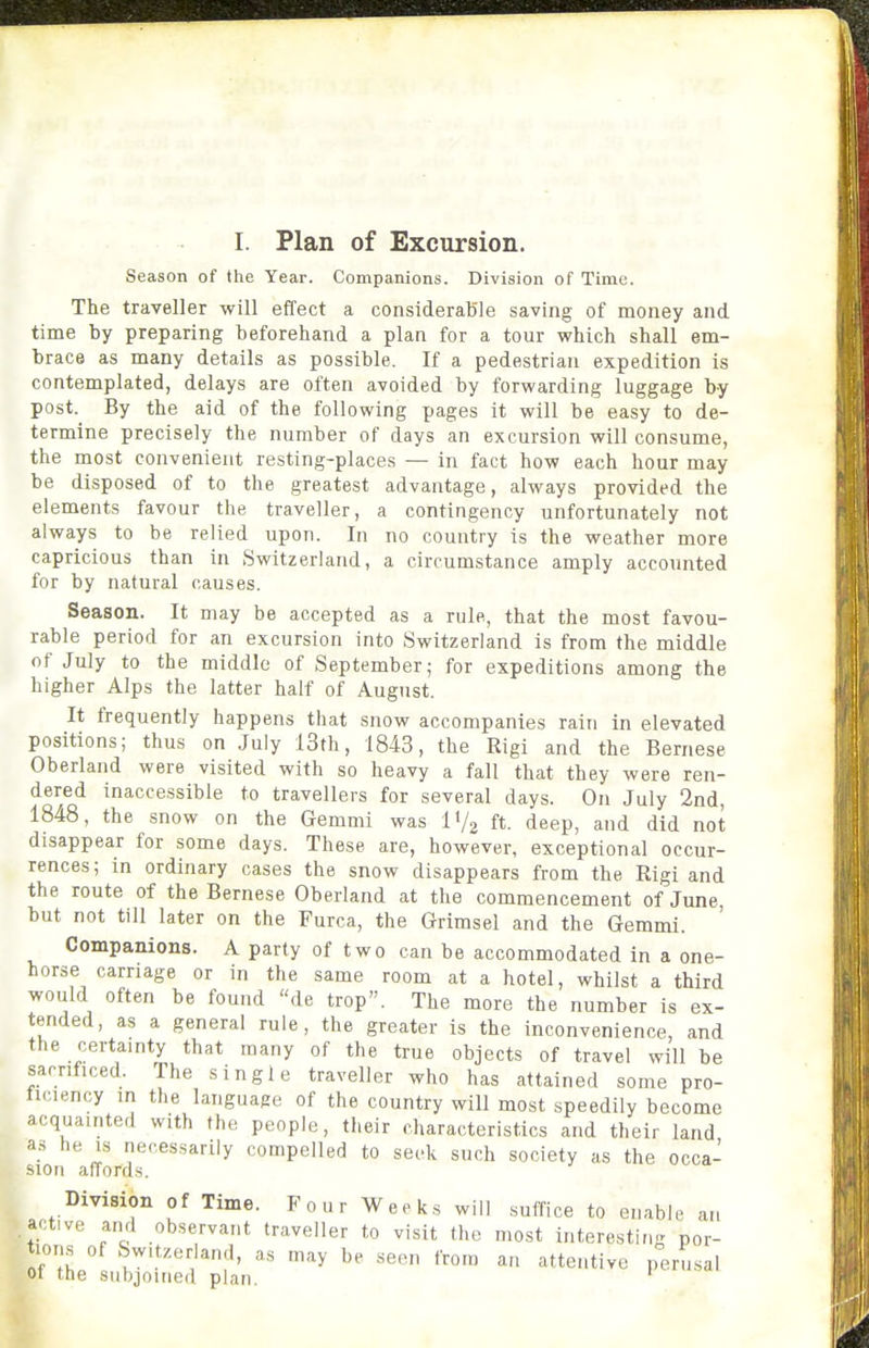 I. Plan of Excursion. Season of the Year. Companions. Division of Time. The traveller will effect a considerable saving of money and time by preparing beforehand a plan for a tour which shall em- brace as many details as possible. If a pedestrian expedition is contemplated, delays are often avoided by forwarding luggage by post. By the aid of the following pages it will be easy to de- termine precisely the number of days an excursion will consume, the most convenient resting-places — in fact how each hour may be disposed of to the greatest advantage, always provided the elements favour the traveller, a contingency unfortunately not always to be relied upon. In no country is the weather more capricious than in Switzerland, a circumstance amply accounted for by natural causes. Season. It may be accepted as a rule, that the most favou- rable period for an excursion into Switzerland is from the middle of July to the middle of September; for expeditions among the higher Alps the latter half of August. It frequently happens that snow accompanies rain in elevated positions; thus on July 13th, 1843, the Rigi and the Bernese Oberland were visited with so heavy a fall that they were ren- dered inaccessible to travellers for several days. On July 2nd, 1848, the snow on the Gemmi was I'/j ft. deep, and did not disappear for some days. These are, however, exceptional occur- rences; in ordinary cases the snow disappears from the Rigi and the route of the Bernese Oberland at the commencement of June, but not till later on the Furca, the Grimsel and the Gemmi. Companions. A party of two can be accommodated in a one- horse carnage or in the same room at a hotel, whilst a third would often be found de trop. The more the number is ex- tended, as a general rule, the greater is the inconvenience, and the certainty that many of the true objects of travel will be sarnficed. The single traveller who has attained some pro- ticiency in the language of the country will most speedily become acquainted with the people, their characteristics and their land as he IS necessarily compelled to seek such society as the occa- sion affords. Division of Time. Four Weeks will suffice to enable an ive and observant lis of Switzerland, j of the subjoined plan. active and observant traveller to visit the most interesting por- Tll t'^'^'-^^'^'^> be -seen from an attentive perusal