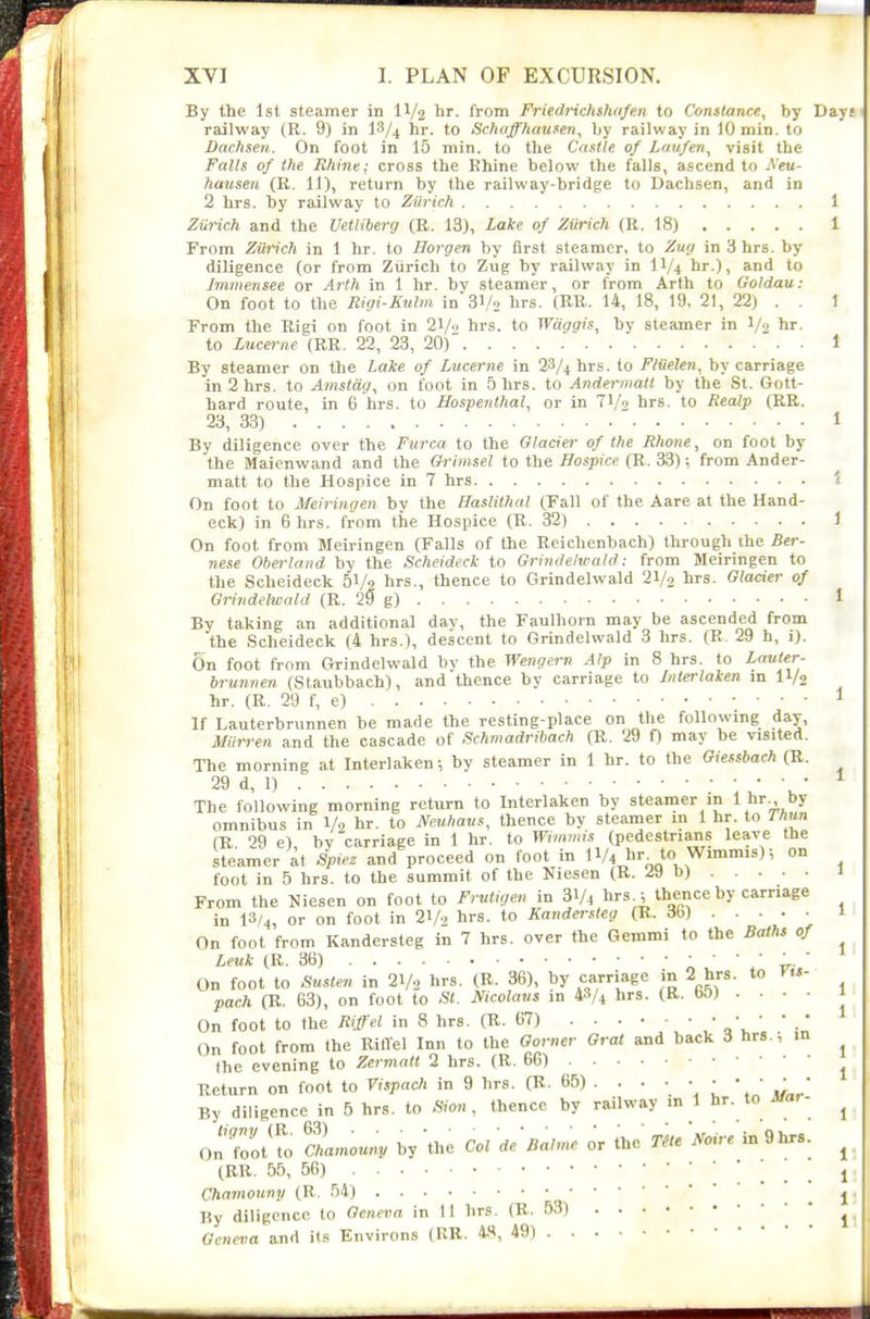 By the 1st steamer in II/2 It. from Friedrichshafen to Constance, by Days railway (R. 9) in l^/^ hr. to Schaffhausen, by railway in lOmin. to Dachsen. On foot in 15 min. to the Castle of Laufen, visit the Falls of the Rhine; cross the Khine below the falls, ascend to Aeu- hausen (R. 11), return by the railway-bridge to Dachsen, and in 2 hrs. by railway to Zurich 1 Zii7-ich and the Uetliberg (R. 13), Lake of Zurich (R. 18) 1 From Zurich in 1 hr. to Horgen by first steamer, to Zwj in 3 hrs. by diligence (or from Ziirich to Zug by railway in IV4 hr.), and to Jmmensee or Arth in 1 hr. by steamer, or from Arth to Goldau: On foot to the Ric/i-Kulm in 31/2 hi'S- (RH,. 14, 18, 19, 21, 22) . . 1 From the Rigi on foot in 21/ hrs. to Waggis, by steamer in 1/2 hr. to Lucerne (RR. 22, 23, 20)' 1 By steamer on the Lake of Lucerne in 28/4 hrs. to F/iielen, by carriage in 2 hrs. to Amstag, on foot in 5 hrs. to Andermatt by the St. Gott- hard route, in 6 hrs. to Hospenthal, or in TV^ hrs. to RecUp (RR. 23, 33) 1 By diligence over the Furca to the Glacier of the Rlione, on foot by the Maienwand and the Orimsel to the Hospice (R. 33); from Ander- matt to the Hospice in 7 hrs 1 On foot to Meiringen by the Haslithal (Fall of the Aare at the Hand- eck) in 6 hrs. from the Hospice (R. 32) 1 On foot from Meiringen (Falls of the Reichenbach) through the Ber- nese Oberland by the Scheideck to Grindelwald: from Meiringen to the Scheideck 51/2 hrs., thence to Grindelwald 21/2 hrs. Glacier of Grindelwald (R. 29 g) 1 By taking an additional day, the Faulhorn may be ascended from the Scheideck (4 hrs.), descent to Grindelwald 3 hrs. (R. 29 h, 1). On foot from Grindelwald by the Wengern Alp in 8 hrs. to Lauter- brunnen (Staubbach), and thence by carriage to Interlaken m IV2 hr. (R. 29 f, e) ^ If Lauterbrunnen be made the resting-place on tlie following day, Miirren and the cascade of Schmadribach (R. 29 f) may be visited. The morning at Interlaken; by steamer in 1 hr. to the Giessbach (R. 29 d, 1) ^ The following morning return to Interlaken by steamer in 1 hr^ by omnibus in 1/2 hr. to Muhaus, thence by steamer m 1 hr. to Thun (K ''9 e) by carriage in 1 hr. to Winvnis (pedestrians leave the steamer at Sp,ez and proceed on foot in II/4 hr to Wimmis); on foot in 5 hrs. to the summit of the Niesen (R. 29 b) 1 From the Niesen on foot to Frutigen in 31/4 hrs ; thence by carriage in 13/4, or on foot in 2V2 hrs. to Kandersteg (R. *)..••■ 1 On foot from Kandersteg in 7 hrs. over the Gemmi to the Baths of ^ Leuk (R. 3B)  . ' On foot to Susten in 21/2 hrs. (R. 36), by carriage in 2 hrs. to Vts- pach (R. 63), on foot to St. Ificolaus in 48/4 hrs. (R. bOJ . • • • 1 On foot to the Riff el in 8 hrs. (R. 67) qV ' ' ■ * On foot from the RilTel Inn to the Gorner Oral and back 3 hrs.; m ^ the evening to Zermalt 2 hrs. (R. 66) ^ Return on foot to Vispach in 9 hrs. (B. 65) . . . • • • • • • • By diligence in 5 hrs. to Sion , thence by railway m l hr. to Jfar- ^ On'ZtTo fhamouny by 'the Col de'Balme or the me mre in 9 hrs.