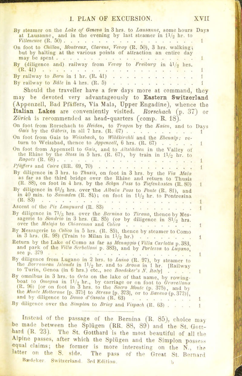 By steamer on the Lake of Geneva in 3 hrs. to Lausanne^ some hours Days at Lausanne, and in the evening by last steamer in IV2 hr. to Villeneuve (R. 50) 1 On foot to Chillon, Montreux, Clarens, Vevay (R. 50), 3 hrs. walking; but by halting at the various points of attraction an entire day may be spent 1 By (diligence and) railway from Vevay to Freibtirg in k\/o hrs. (R. 41) : . . 1 By railway to Bern in 1 hr. (K. 41) I By railway to Bdle in 4 hrs. (R. 5) 1 Should the traveller have a few days more at command, they may be devoted very advantageously to Eastern Switzerland (Appenzell, Bad Pfaffers, Via Mala, Upper Engadine), whence the Italian Lakes are conveniently visited. Rorschach (p. 37) or Zurich is recommended as head-c[uarters (comp. R. 18). On foot from Rorschach to Heiden, to Trogen by the Kaien, and to Days Gats by the Gabris, in all 7 hrs. (R. 67) \ On foot from Gais to Weisshach, to Wildkirchli and the Ebenalp; re- turn to Weissbad, thence to Appenzell, 6 hrs. (R. 67) I On foot from Appenzell to Gais, and to AUstarUen in the Valley of the Rhine by the Utoss in 5 hrs. (R. 67), by train in ll/o hr. to Ragatz (R. 68) ' . . . 1 Ffdffers and C'oire (RR. 69, 70) 1 By diligence in 3 hrs. to Thusis, on foot in 3 hrs. by the Via Mala as far as the third bridge over the Rhine and return to Thusis (R. 88), on foot in 4 hrs. by the Sc?ipii Pass to Tiefenkasten (R. 80) t By diligence in 61/3 lirs- over the Albula Pass to Poiite (R. 81), and in 40 min. to Samaden (R. 84); on foot in 11/9 hr. tn Pontresina (R. 83)  I Ascent of the Piz Langiiard (R, 83) 1 By diligence in 71/3 hrs. over the Bernina to Tirano, thence by Mes- sagerie to Sondrio in 3 hrs. (R. 85) (or by diligence in 8I/.7 hra. over the Maloja to C/iiaveima and Colico . . . 1 By Messagerie to Colico in 5 hrs. (R. 85), thence by steamer to Como in 3 hrs. (R. 98) (Train to Milan in II/2 hr.) 1 Return by the Lake of Como as far as Menaggio (Villa Carlolta p. 383 and park of the Villa .'ierbelloni p. 383), and by Porlezza to Lugano see p. 379 ' y By diligence from Lugano in 2 hrs. to Luino (R. 97), by steamer to the Borroiiipau Islands in II/2 hr. and to Arova in 1 hr. (Railway to Turin, Genoa (in 6 hrs.) etc., sec Baedeker\'i Italy] .... 1 By omnibus in 3 hrs. to Ovta on the lake of that name, by rowing- boat lo Omegna in n/2 hr., by carriage or on foot to Gravellona (R. 96) [or on foot in 3 hrs. to the Sacro Monte (p. 375) and bv the Monte MoUevone [p. 375] to Stresa [p. 373|, or to Baveno {v.?,TI)\ and by diligence to Domo dWssola (R. 63) ' 1 By diligence over the Simplon to Brieg and Vispach (R. 63) ... . 1 Instead of the passage of the Bernina (R. 85j, choice may be made between the Splugen (RU. 88, 89) and the St. Gott- hard (R. 23). The St. Gotthard is the most beautiful of all the Alpine pa.sses, after which the Splugen and the Simplon posse^.s equal claims; the former is more interesting on the N., the latter on the S. side. The pass of the Great St. Bernard RaedfUer Switzerland. .3rd Kdition. !>