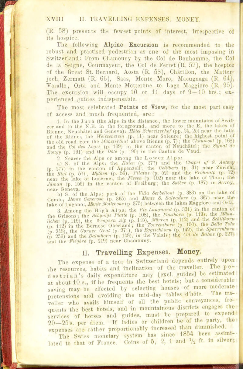 (R. 58) presents the fewest points of interest, irrespective ot its hospice. The following Alpine Excursion is recommended to the robust and practised pedestrian as one of the most imposing in Switzerland: From Chauiouny by the Col de Bonhomme, the Col de la Seigne, Courmayeur, the Col de Ferret (R. 57), the hospice nf the Great St. Bernard, Aosta (R. 58), Chatillon, the Matter- joch, Zermatt (R. 66), Saas, Monte Moro, Macugnaga (R. 64), Varallo, Orta and Monte Motterone to Lago Maggiore (R. 95). The excursion will occupy 10 or 11 days of 9—10 hrs.; ex- perienced guides indispensable. The most celebrated Points of View, for the most part easy of access and much frequented, are: 1. In the Jura (the Alps in the distance, the lower mountains of Swit- zerland to the N.E. in the foreground, and more to the E. the lakes of Bienne, i^^euchatel and Geneva): Hotel Sclmeizerliof (pp. 24, 25) near the falls of the Rhine; the Wcisseii.ttein (p. 11) near Soleure; the highest point of the old road from the MiiiistertlKd above Bienne (p. 7); the Chmimont (p. 16S) and the Col cles Lo(jes (p. 169) in the canton of JTeuchatel; the Signal de Bougy (p. 191) and the Dole (p. igOj in the Canton de Vaud. 2. Nearer the Alps or among the Lower Alps: a) N. of the Alps: the Kaicn (p. 277) and the Cliapel of S. Antony (p. 277) in the canton of Appenzell; the Uei'iberg (p. 31) near Ziirich-, the Ri'-ii (p. 57), Mythen (p. 56), I'ilatus (p. 52) and the Frohnalp (p. 72) near the lake of Lucerne; the Niesen (p. 102) near the lake of Thun; the Jaiiian (p. 159) in the canton of Freiburg; the Sulive (p. 187) in Savoy, near Geneva. , , , . b) S of the Alps: park of the Villa Serbelloni (p. 383) on the lake of Como; jjonte Generoso (p. 365) and Monte S. Sah-ndore (p. 367) near the lake of Lugano ; Monte Motterone (p. 375) between the lakes Maggiore and Orta. 3 Among the High Alps: the Fiz Languard (p. 331) in the canton of the Grisons; the Sdn/nige Platte (p. 108), the Faullwrn (p. 119), Mann- lichen (p. 119), the Wengern Alp (p. 11.5), Miirren (p. 112) and the '^'^^ilthorn (D 112) in the Bernese Oberland; the Torrenthorn (p. 150), the Bella loia (D 248) the Goriier Grot (p. 271), the EggisM^orn (p. 142), the Sparrenhoni (p.'256)'and {he Balmliorn (p. 148), in the Valais; the Col de Bnlme (p. Zm and the Fligbre (p. 219) near Chamouny. II. Travelling Expenses. Money. The expense of a tour in Switzerland depends entirely upon the resources, habits and inclination of the traveller. The pe- destrian's daily expenditure may (excl. guides) be estimated at about 10 s., if he frequents the best hotels; but a considerable saving may be effected by selecting houses of more moderate pretensions and avoiding the mid-day tables d'h6te. The tra- veller who avails himself of all the public conveyances, fre- quents the best hotels, and in mountainous districts engages the services of horses and guides, must be prepared to expend 20—25 s. per diem. If ladies or children be of the party, the expenses are rather proportionably increased than diminished. _ The Swiss monetary .system has since 1854 been a.^simi- latod to that of France. Coins of 5, 2, 1 and V2 f^- silver;