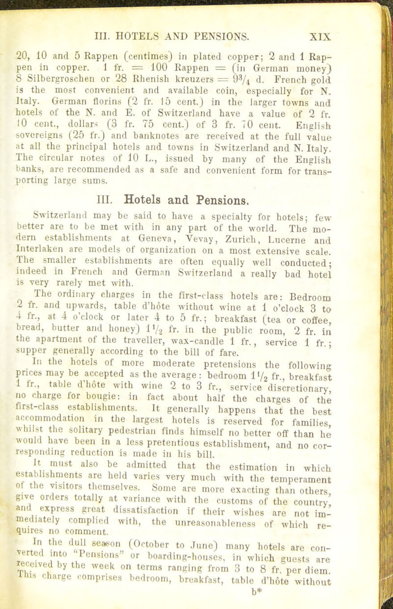 20, 10 and 5 Rappen (centimes) in plated copper; 2 and 1 Rap- pen in copper. 1 fr. = 100 Rappen = (in German money) 8 Silbergroschen or 28 Rhenish kreuzers = 9^/^ d. French gold is the most convenient and available coin, especially for N. Italy. German florins (2 fr. 15 cent.) in the larger towns and hotels of the N. and E. of Switzerland have a value of 2 fr. 10 cent., dollars (3 fr. 75 cent.) of 3 fr. 70 cent. English sovereigns (25 fr.) and banknotes are received at the full value at all the principal hotels and towns in Switzerland and N. Italy. The circular notes of 10 L., issued by many of the English lianks, are recommended as a safe and convenient form for trans- porting large sums. III. Hotels and Pensions. Switzerland may be said to have a specialty for hotels; few better are to be met with in any part of the world. The mo- dern establishments at Geneva, Vevay, Zurich, Lucerne and Interlaken are models of organization on a most extensive scale. The smaller establishments are often equally well conducted; indeed in French and German Switzerland a really bad hotel is very rarely met with. The ordinary charges in the first-class hotels are: Bedroom 2 fr. and upwards, table d'hote without wine at 1 o'clock 3 to 4 fr., at 4 o'clock or later 4 to 5 fr.; breakfast (tea or coffee bread, butter and honey) IV2 fr. in the public room, 2 fr. In the apartment of the traveller, wax-candle 1 fr., service 1 fr • supper generally according to the bill of fare. ' III the hotels of more moderate pretensions the following prices may be accepted as the average: bedroom IV2 fr , breakfast 1 fr., table d'hote with wine 2 to 3 fr., service discretionary no charge for bougie: in fact about half the charges of the first-class establishments. It generally happens that the best accommodation in the largest hotels is reserved for families whilst the solitary pedestrian finds himself no better off than he would have been in a less pretentious establishment, and no cor- responding reduction is made in his bill. It must also be admitted that the estimation in which establishments are held varies very much with the temperament of the visitors themselves. Some are more exacting than others give orders totally at variance with the customs of the country' and express great dissatisfaction if their wishes are not im- mediately complied with, the unreasonableness of which re- quires no comment. v.rt^i ^p *° J^ ^°tels are con- ]T J' hoarding-houses, in which guests are received by the week on terms ranging from 3 to 8 fr. per diem Ihis charge .■omprises bedroom, breakfast, table d'hote without b*
