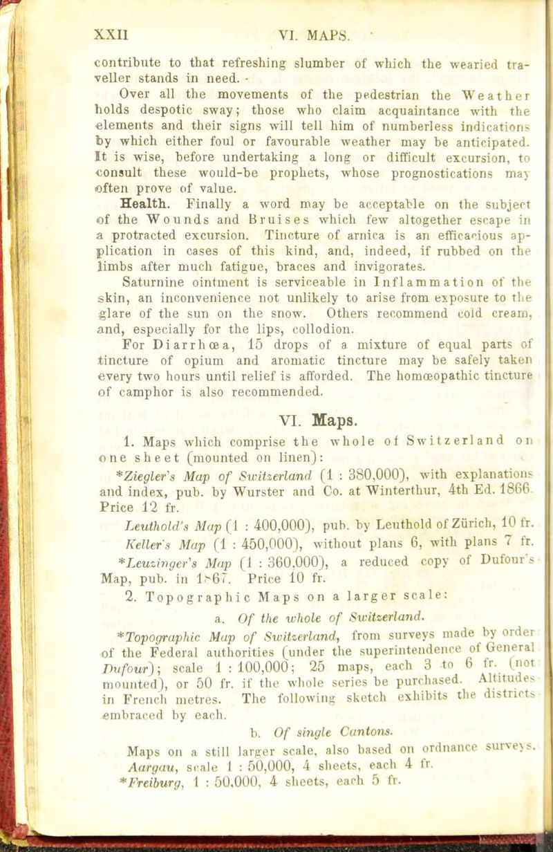 contribute to that refreshing slumber of which the wearied tra- veller stands in need. - Over all the movements of the pedestrian the Weather holds despotic sway; those who claim acquaintance with the elements and their signs will tell him of numberless indications by which either foul or favourable weather may be anticipated. It is wise, before undertaking a long or difficult excursion, to consult these would-be prophets, whose prognostications may often prove of value. Health. Finally a word may be acceptable on the subject of the Wounds and Bruises which few altogether escape in a protracted excursion. Tincture of arnica is an efficacious ap- plication in cases of this kind, and, indeed, if rubbed on the limbs after much fatigue, braces and invigorates. Saturnine ointment is serviceable in Inflammation of the skin, an inconvenience not unlikely to arise from exposure to the glare of the sun on the snow. Others recommend cold cream, and, especially for the lips, collodion. For Diarrhoea, 15 drops of a mixture of equal parts of tincture of opium and aromatic tincture may be safely taken every two hours until relief is afforded. The homoeopathic tincture of camphor is also recommended. VI. Maps, 1. Maps which comprise the whole of Switzerland on one sheet (mounted on linen): *Ziegler's Map of Switzerland (1 : 380,000), with explanations and index, pub. by Wurster and Co. at Winterthur, 4th Ed. 1866. Price 12 fr. Leuthold's Map (1 : 400,000), pub. by Leuthold of Zurich, 10 fr. Kellers Map (1 : 450,000), without plans 6, with plans 7 fr. *Leuzwger's Map (1 : 360,000), a reduced copy of Dufour's Map, pub. in l.'-67. Price 10 fr. 2. Topographic Maps on a larger scale: a. Of the whole of Switzerland. ^Topographic Map of Switzerland, from surveys made by order of the Federal authorities (under the superintendence of General Dufour); scale 1:100,000; 25 maps, each 3 to 6 fr. (not mounted), or 50 fr. if the whole series be purchased. Altitudes in French metres. The following sketch exhibits the districts embraced by each. b. Of single Cantons. . Maps on a still larger scale, also based on ordnance surveys. Aargau, scale I : 50,000, 4 sheets, each 4 fr. *Freiburg, 1 : 50.000, 4 sheets, each 5 fr.