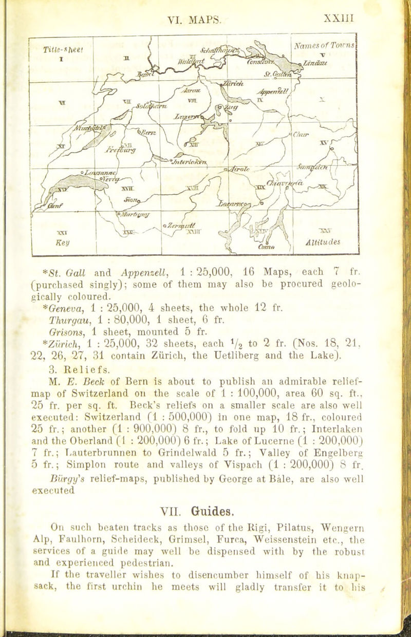 *St. Gall and Appenzell, 1 : 25,000, 16 Maps, each 7 fr. (purchased singly); some of them may also be procured geolo- gically coloured. *Geneva, 1 : 25,000, 4 sheets, the whole 12 fr. Thurgau, 1 : 80,000, 1 sheet, 6 fr. Orisons, 1 sheet, mounted 5 fr. *Zurich, 1 : 25,000, 32 sheets, each 1/2 to 2 fr. (Nos. 18, 21. 22, 26, 27, 31 contain Ziirich, the Uetliberg and the Lake). 3. Reliefs. M. E. Beck of Bern is about to publish an admirable relief- map of Switzerland on the scale of 1 : 100,000, area 60 sq. ft.. 25 fr. per sq. ft. Beck's reliefs on a smaller scale are also well executed: Switzerland (1 : 500,000) in one map, 18 fr., coloured 25 fr.; another (1 : 900,000) 8 fr., to fold up 10 fr.; Interlaken and the Oberland (1 : 200,000) 6 fr.; Lake of Lucerne (1 : 200,000) 7 fr.; Lauterbrunnen to Grindelwald 5 fr.; Valley of Engelberg 5 fr.; Simplon route and valleys of Vispach (1 : 200,000) S fr. Biirgy^a relief-maps, publi.shed by George at Bale, are also well executed VII. Guides. On .such beaten tracks as those of the Rigi, Pilatus, Wengern Alp, Faulhorn, Sclieideck, Grimsel, Furca, Weissenstein etc., the services of a guide may well be dispensed with by the robust and experienced pedestrian. If the traveller wishes to disencumber himself of his knap- sack, the first urchin he meets will gladly transfer it to his