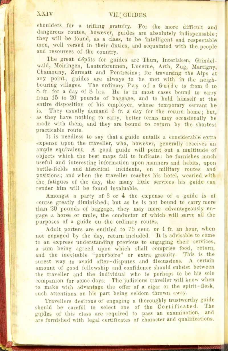 V1I.[ GUIDES. shoulders for a trifling gratuity. For the more difficult and dangerous routes, however, guides are absolutely indispensable; they will be found, as a class, to be intelligent and respectable men, well versed in their duties, and acquainted with the people and resources of the country. The great depots for guides are Thun, Interlaken, Grindel- wald, Meiringen, Lauterbrunnen, Lucerne, Arth, Zug, Martigny, Chamouny, Zermatt and Pontresina; for traversing the Alps at any point, guides are always to be met with in the neigh- bouring villages. The ordinary Pay of a Guide is from 6 to 8 fr. for a day of 8 hrs. He is in most cases bound to carry from 15 to 20 pounds of baggage, and to hold himself at the entire disposition of his employer, whose temporary servant he is. They usually demand 6 fr. a day for the return home; but, as they have nothing to carry, better terms may occasionally be made with them, and they are bound to return by the shortest practicable route. It is needless to say that a guide entails a considerable extra expense upon the traveller, who, however, generally receives au ample equivalent. A good guide will point out a multitude of objects which the best maps fail to indicate: he furnishes much useful and interesting information upon manners and habits, upon battle-fields and historical incidents, on military routes and positions; and when the traveller reaches his hotel, wearied with the.fatigues of the day, the many little services his guide can render him will be found invaluable. Amongst a party of 3 or 4 the expense of a guide Is of course greatly diminished; but as he is not bound to carry more than 20 pounds of baggage, they may more advantageously en- gage a horse or mule, the conductor of which will serve all the purposes of a guide on the ordinary routes. Adult porters are entitled to 75 cent, or 1 fr. an hour, when not engaged by the day, return included. It is advisable to come to an express understanding previous to engaging their services, a sum being agreed upon which shall comprise food, return, and the inevitable pourboire or extra gratuity. This is the surest way to avoid after-disputes and discussions. A certain amount of good fellowship and confidence should subsist between the traveller and the individual who is perhaps to be bis sole companion for some days. The judicious traveller will know when to make with advantage the offer of a cigar or the spirit-flask, such attentions on his part being seldom thrown away. Travellers desirous of engaging a thoroughly trustworthy guide should be careful to select one of the Certificated. The guides of this class are required to pass an examination, and are furnished with legal certificates of character and qualifications.