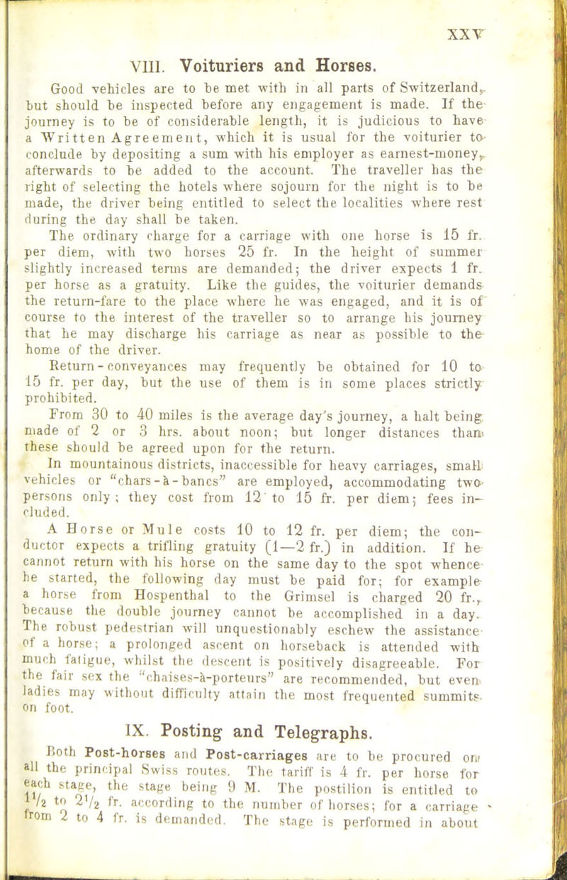 XXT VIII. Voituriers and Horses. Good vehicles are to be met with in all parts of Switzerland,, tut should he inspected before any engagement is made. If the journey is to be of considerable length, it is judicious to have a Written Agreement, which it is usual for the voiturier to conclude by depositing a sum with his employer as earnest-money,, afterwards to be added to the account. The traveller has the right of selecting the hotels where sojourn for the night is to be made, the driver being entitled to select the localities where rest during the day shall be taken. The ordinary charge for a carriage with one horse is 15 fr. per diem, with two horses 25 fr. In the height of summer slightly increased terms are demanded; the driver expects 1 fr. per horse as a gratuity. Like the guides, the voiturier demands the return-fare to the place where he was engaged, and it is of course to the interest of the traveller so to arrange bis journey that he may discharge his carriage as near as possible to the home of the driver. Return - conveyances may frequently be obtained for 10 to 15 fr. per day, but the use of them is in some places strictly prohibited. From 30 to 40 miles is the average day's journey, a halt being, made of 2 or 3 hrs. about noon; but longer distances than^ these should be agreed upon for the return. In mountainous districts, inaccessible for heavy carriages, smalh vehicles or chars-a-bancs are employed, accommodating two- persons only; they cost from 12 to 15 fr. per diem; fees in- cluded. A Horse or Mule costs 10 to 12 fr. per diem; the con- ductor expects a trifling gratuity (1—2 fr.) in addition. If he cannot return with his horse on the same day to the spot whence- he started, the following day must be paid for; for example- a horse from Hospenthal to the Grimsel is charged 20 fr., because the double journey cannot be accomplished in a day. The robust pedestrian will unquestionably eschew the assistance- of a horse; a prolonged ascent on horseback is attended with much fatigue, whilst the descent is positively disagreeable. For the fair sex the chaises-k-porteurs are recommended, but even- ladies may without difficulty attain the most frequented summits, on foot. IX. Posting and Telegraphs. Both Post-horses and Post-carriages are to be procured oru all the principal Swiss routes. The tariff is 4 fr. per horse for each stage, the stage being 9 M. The postilion is entitled to k to 2V2 fr. according to the number of horses; for a carriage >