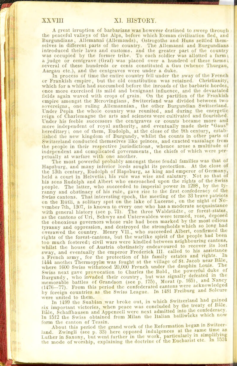A great irruption of barbarians was however destined to sweep througlj the peaceful valleys of the Alps, before which Roman civilization fled, and Burgundians, Allemanni (Allemands), Ostrogoths and Huns settled them- selves in different parts of the country. The Allemanni and Burgundians introduced their laws and customs, and the greater part of the country was occupied by the former tribe. To each soldier was allotted a farm: a judge or centgrave (Graf) was placed over a hundred of these farms; several of these hundreds or cents constituted a Gau (whence Thurgau, Aargau etc.), and the centgraves were under a duke. In process of time the entire country fell under the sway of the French or Prankish empire, but the old constitution was retained. Christianity, which for a while had succumbed before the inroads of the barbaric hordes, once more exercised its mild and benignant influence, and the devastated fields again waved with crops of grain. On the partition of the Prankish empire amongst the Merovingians, Switzerland was divided between two sovereigns, one ruling Allemannian, the other Burgundian Sveitzerland. Under Pepin the whole country was reunited, and during the energetic reign of Charlemagne the arts and sciences were cultivated and flourished. Under his feeble successors the centgraves or counts became more and more independent of royal authority, and eventually made their Gaus hereditary; one of them, Rudolph, at the close of the 9th century, estab- lished the new kingdom of Burgundy, whilst the counts in other parts of Switzerland conducted themselves like princes, and exacted vassalage from the people in their respective jurisdictions, whence arose a multitude of independent and complicated governments, the chiefs of which were per- petually at warfare with one another. The most powerful probably amongst these feudal families was that of Hapsburg, and many inferior lords sought its protection. At the close of the 13th century, Rudolph of Hapsburg, as king and emperor of Germany, held a court in Helvetia; his rule was wise and salutary. Not so that of his sons Rudolph and Albert who encroached upon the rights of the Swiss people. The latter, who succeeded to imperial power in 1298, by the ty- ranny and obstinacy of his rule, gave rise to the first confederacy of the Svrtss cantons. That interesting epoch, the meeting of the 33 brave patriots on the Riitli, a solitary spot on the lake of Lucerne, on the night of No- vember 7th, 1307, is known to every one who has a moderate acquaintance with general history (see p. 73). The three Waldstadte, or forest-states, as the cantons of Uri, Schwyz and Unterwalden were termed, rose, deposed the obnoxious governors whose rule had been marked by the most c»<^'0s tyranny and oppression, and destroyed the strongholds which so long had overawed the country. Henry VII., who succeeded Albert, confirmed the rights of the forest-cantons, but the warlike spirit of the people had been too much fostered; civil wars were kindled between neighbouring cantons, whilst the house of Austria obstinately endeavoured to recover its lost sway, and eventually the emperor Frederick III. called to his assistance a French army, for the protection of his family estates and rights In U44 anothei Thermopylse was fought at the village of St. Jacob near Bale, where 1600 Swiss withstood 20,000 French under the dauphin Louis. Lhe Swiss next gave provocation to Charles the Bold, the powerful duke ol Burgundv, who invaded their country, but was signally defeated in tne memorable battles of Grandson (see p. 175), Morat (p. 1651, and >!»ncy (1476—77). From this period the confederated cantons were acknowledged by foreign countries as the Swiss League. In 14S1 Freiburg and Soleure were united to them. . , j i j • „j In 1499 the Suabian war broke out, in which Switzerland had gained six important victories, when peace was concluded by the treat> ol liale. Bale, Schallhausen and AppenzcU were next admitted into the confederacy. In 1512 the Swiss obtained from Milan the Italian bailiwicks winch now form tlie canton of Tcssin. • o ■* « About this period the grand work of the Reformation began in bwitzer- land. Zwingli (sec p. 33) here opposed indulgences at the same time as Luther in Saxonv, but went further in the work, particularly in siinpiitying the mode of worship, explaining the doctrine of the Euchari.st etc. In lo-4