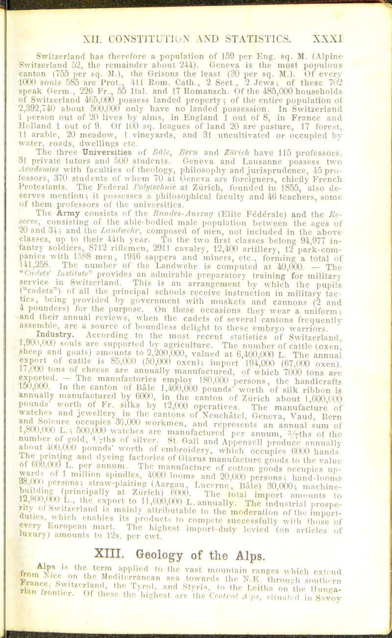 Switzerland has therefore a population of 159 per Eng. sq. M. (Alpine Switzerland 52, the remainder about 244). Geneva is the most populous canton (755 per sq. 31.), the Grisons the least (30 per sq. M.). (.)f every 1000 souls 585 are Prot., 411 Eom. Oath., 2 Sect., 2 Jews-, of these 7n2 speak Germ., 226 Fr., 55 Ital. and 17 Romansch. Of the 485,000 households of Switzerland 4li5,(J00 possess landed property; of the entire population ol 2,392,740 about 500,000 only have no landed possession. In Switzerland i person out of 20 lives by alms, in England 1 out of 8, in France and Holland 1 out of 9. Of 100 sq. leagues of land 20 are pasture, 17 forest, II arable, 20 meadow, 1 vineyards, and 31 uncultivated or occupied by water, roads, dwellings etc. The three Universities of />'«/(?, /Jem and Ziiridi have 115 professors. 31 private tutors and 500 students. Geneva and Lausanne possess two Academies with faculties rif theology, philosophy and jurisprudence, 45 pro- fessors, 370 students of whom 70 at Geneva are foreigners, chiefly French Protestants. The Federal Polytechnic at Zurich, founded in 1855, also de- serves mention; it possesses a philosophical faculty and 46 teachers, some i>f them professors of the universities. The Army consists of the Bundes-Auszug (Elite Federale) and the Re- feree, consisting of the able-bodied male population between the ages of 20 and 31; and the Landwelir, composed of men, not included in the above classes, up to their 44th year. To the two first classes belong 94,977 in- fantry soldiers, 8712 ridemen, 2911 cavalry, 12,400 artillery, 12 park-com- panies with l.o88 men, 1946 sappers and miners, etc., forming a total of 141,258. The number of the Landwehr is computed at 40,1)00. — The Cadets'' Institute'' provides an admirable preparatory training for military service in Switzerland. This is an arrangement by which the pupils- (''cadets) of all the principal schools receive instruction in military tac- tics, being provided by government with muskets and cannons (2 and 4 pounders) for the purpose. On these occasions they wear a uniform: -and their annual reviews, when the cadets of several cantons frequentlr assemble, are a source of boundless delight to these embryo warriors.  on'''?^^*'^' According to the most recent statistics of Switzerland 1,90.1,000 souls are supjiorted by agriculture. The number of cattle (oxen sheep and goats) amounts to 2,200,000, valued at 6,400,WO L. The annual ^^'^ ^^'^'^^ mvort 194,000 (67,(100 oxen) 17,IJ00 tons ol cheese are annually manufactured, of which 7000 tons are ,~ P° manufactories employ 180,000 persons, the handicrafts 150,000 In the canton of Bale 1,400,000 pounds^ worth of silk ribbon is annually manufactured by 60a), in the canton of Zurich about f 000 0(10 pounds' worth of Fr. silks by 12,CK)0 operatives. The manufacture of watches and jewellery m the cantons of Neuchatel, Geneva, Vaud, Bern ? snn ulVr IFi'i'' ^^.'T'-' ^^'''''cn, and represents an annual sum of 1,80(J1HKJ L.; 5(XJ,(X)0 watches are manufactured per annum, S/rths of the ^tT l'^nil rw*-;,'! 'l^'? andAppenzcll produce annually about 4(l( ,0()0 pounds; worth of embroidery, which occupies fifXK) hands If (yI'/'AT, (r^ ''^■'^'6 fact.u-ies of Glarus manufacture goods to the value of (,f U,0()0 L. per annum. The manufacture of cott,m goods occupies up- ward., of 1 m.lhon sinndles, 4000 looms and 20,()(H) persons; hand-b.oms S8,(I(V; persons; straw-plailing (Aargau, Lucerne, Bale) 30,000; mnchine- riuw r « ■ ll,(.0O,«)() L. annually. The industrial prospe- nt ot .Svv.tzerland IS mainly attributable to the moderation of the import- (lut.es, wlwcl, enables its products to compete .successfully willi lh,)se of every Luropean mart The highest import-dutv levied (on articles of luxury) amounts to I2s. per cwt. XIII. Geology of the Alps. fT<^m\L!'Jr!'VfT '^ mountain ranges winch extend P Mediterranean sea towards the N.K. through southern Franco, Switzerland, the Tyrr,|, and Stvri.-,, to the Leitlia on tl e H, L'a- ri.an Irontler. Of these the highest are tbe Central Afpsl ^^Zj!! \n S^X