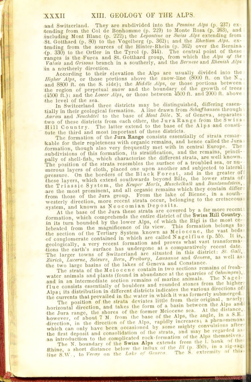 and Switzerland. They are subdivided into the Pennine Alps (p. 237j e.x- Jtending from the Col de Bonhomme (p. 2'29) to Monte Rosa (p. 263), and .including Mont Blanc (p. 222); the Lepontine or Swiss Alps extending from St. Gotthard (p. 80) to the Vogelberg (p. 362); and the Rhwtian Alps, ex- tending from the sources of the Hinter-Khein (p. 362) over the Bernina <p. 330) to the Ortler in the Tyrol (p. 344). The central point of these ranges is the Furca and St. Gotthard group, from which the Alps of the Valais and Orisons branch in a southerly, and the Bernese and Rhenish Alps in a northerly direction. According to their elevation the Alps are usually divided into the Higher Alps, or those portions above the snow-line (8000 ft. on the N., and 8800 ft. on the S. side); the Middle Alps, or those portions between ihe region of perpetual snow and the boundary of the growth of trees '(4500 ft.): and the Lower Alps, or those between 4500 ft. and 2OO0 ft. above *he level of the sea. . In Switzerland three districts may be distinguished, differing essen- tially in their geological formation. A line drawn from Schaffhausen through Aarau and Neuchdtel to the base of Mont Dole, K. of Geneva, separates Jtwo of these districts from each other, the Jura Range from the Swi.ss Hill Country. The latter extend to the base of the Alps and consti- tute the third and most important of these districts. The formation of the Jura Range consists essentially of strata remar- kable for their repleteness with organic remains, and hence called the Jura .formation, though also very frequently met with in central Europe. The subdivisions of this formation, its stratification, and the remains, princi- ipally of shell-fish, which characterise the different strata, are well known. The position of the strata resembles the surface of a troubled sea, or nu- merous layers of cloth, placed one upon another and subjected to lateral .pressure. On the borders of the B1 ack Forest, and in the greater of *hese layers, which extend southwards beyond Bale, the lower strata of *he Triassic System, the Keuper Marls, Muschelkatk and Buntsandstew, are the most prominent, and all organic remains which they contain difter from those of the Jura group. From the lake of Bienne in a south- westerly direction, more recent strata occur, belongmg to the cretaceous- system, and known as Neocomian Deposits. ^ At the base of the Jura these strata are covered by ^ far more recent, formation, which comprehends the entire distric of the Swiss Hdl Countoy. in its turn bounded by the lower Alps, of ^'^'^^J^%^'^' ''^I'^^'^.^l' lebrated from the magnificence of its view. This formation belongs to ,the section of the Tertiary System known Meiocene the vast bed. of conglomerate contained in which are called N agel f u e (p 5&)_ it is geologically, a very recent formation and proves what vast transtorma- fons the elrth's surface has undergone at a comparatively recen date ■The larger towns of Switzerland are situated m ^f'^ J ' Zurich, lucerne, Soleurc, Bern, Freiburg, Lausanne^nd Geneva, as well as the two large basins of the lakes of Geneva and Constance The strata of the Meio cenc contain in two section.s remains o^ (^^^^^^^^ water animals and plants (found in abundance a the quanie.s of f^''';'* • and in an intermediate section remains of marme animals. The > agel_ ilOWCviM-, 111 uuuui 1 ■ ■ - ; . ■ ■ . nli^^iiAnieiinn direction in the direction of the Alps, rapidly 'ere»«''-'^* P^Vo ^Xr which can only have been occasioned by some mighty ^J,'''^.f,''*!^ the first deposit and consolidation of the ..trata, and may I c ^sa ;h d - an introduction to the complicated rock-for.nafion o( ,'^ ,1,^ The N. boundary of the Swiss Alps extends from tlic . 1. W - Hk Rhine, a short distance below the inllux o( the III (p. •to'J'- » .^^ line S W.. to Verau on the r.ok.: of O,;,evo. The S. extrem.t, ol th..