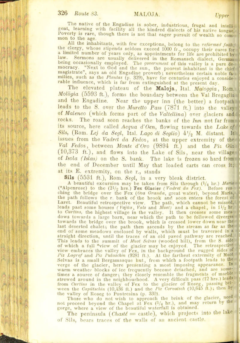 The native of the Engadine is aolier, industrious, frugal and intelli gent, learning with facility all the kindred dialects of his native tongue Poverty is rare, though there is not that eager pursuit of wealth so com- mon to the age. All the inhabitants, with few exceptions belong to the reformed faith- the clergy, whose stipends seldom exceed 1000 fr., occupy their cures for a limited number of years only, as appointments for life are prohibited by law. Sermons are usually delivered in the Romansch dialect, German being occasionally employed. The governmeni of this valley is a pure de- mocracy. Next to God and the sun, the poorest inhabitant is the chief magistrate, says an old Engadine proverb; nevertheless certain noble fa- milies, such as the Plantas (p. 329), have for centuries enjoyed a conside- rable influence, which is far from extinguished at the present day. The elevated plateau of the Maloja, Ital. Maloggia, Rom. Moldgia (5593 ft.), form.s the boundary between the Val Bregaili-: and the Engadine. Near the upper inn (the better) a footpadi leads to the S. over the Muretto Pass (7871 ft.) into the valiey of Malenco (which forms part of the ValteUina) over glaciers and rocks. The road soon reaches the banks of the Inn not far from its source, here called Acqua d'Oen, flowing towards the Lake of Sils, (Rom. Lej da Segl, Ital. Lago di Seglio) M. distant. It issues from the Vadret da Fedos, at the upper extremity of the Val Fedoz, between Monte d'Oro (9894 ft.) and the Piz Gih (10,373 ft.), and flows into the Lake of Sils, near the village of Isola (Jslas) on the S. bank. The lake is frozen so hard from the end of December until May that loaded carts can cross it; at its E. extremity, on the r., stands Sils (5531 ft.), Rom. Segl, in a very bleak district. A beautiful excursion may be taken from Sils through br.) MariA (*Alpenrose) to the (21/9 hrs.) Fex Glacier (Vadret da Fex). Before rea- ching the bridge over the Fex {Ova Oranda, great water), beyond Maria, the path follows the r, bank of the brook and soon enters the forest of Laret. Beautiful retrospective view. The path, which cannot be missed, leads past some houses (Vajiia, Vats and Muot) and a chapel, in IV2 I'- to Curtins, the highest village in the valley. It then crosses some mea- dows towards a large barn, near which the path to be followed diverges towards the bridge over the brook, which is crossed lower down near the last deserted chalet; the path then ascends by the stream as far a.s the end of some meadows enclosed by walls, which must be traversed in a straight direction, until the traces of an old paved pathway are reached. This leads to the summit of Muot Sflvas (wooded hill), from the S .-^iif' of which a full *view of the glacier may be enjoyed. The retrospi 1 ivi' view embraces the valley of Fex, in the background the rugged sides of J'iz Lagref and I'iz I'ulaschin (9281 It ). At the farthest extremity of Muol Selvas is a small Bergamasque but, from which a footpath leads lo the verge of the glacier, here presenting a most imposing appearance. I warm weather blocks of ice frequently become detached, and are some- times a source of danger; they closely resemble the fragments of marble strewed around in the neighbourhood. A very difficult jiass (12 hrs.) loads from Curtins in the valley of Fex to the glacier of Koseg, passing bet- ween the Capntscliin (IO,43(i ft.) and the I'iz Corvatsc/i (10,645 ft ); then by the valley of Koseg to Pontresina (p. 330). , Those who do not wish to approach the brink of the glacier, need not proceed beyond the Chapel at Fex (.'A hr.), and may return by the gorge, where a view of the beautiful waterfall is obtained. The peninsula {Chaste = castle), which project^ into the lake of Sils, honrs traces of the walls of an ancient castle.