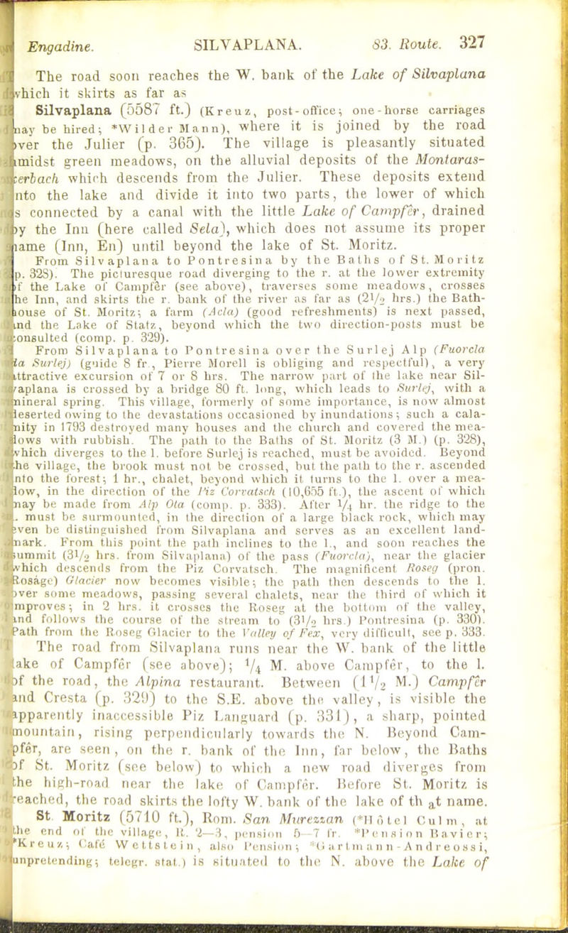 The road soon reaches the W. bank of the Lake of Silvaplana 'iich it skirts as far as Silvaplana (5587 ft.) (Kreuz, post-office; one-horse carriages 'nay be hired; *wi 1 der Mann), where it is joined by the road )ver the Julier (p. 365). The village is pleasantly situated nnidst green meadows, on the alluvial deposits of the Moniaras- : rhach which descends from the Julier. These deposits extend Mto the lake and divide it into two parts, the lower of which ^ connected by a canal with the little Lake of Campfer, drained iy the Inn (here called Sela), which does not assume its proper lame (Inn, En) until beyond the lake of St. Moritz. From Silvaplana toPontresina by the Baths of St. Moritz p. 32S). The picluresque road diverging to the r. at the lower extremity 11 the Lake ol' Campfer (see above), traverses some meadows, crosses ht' Inn, and skirts the r. bank of the river as far as (21/2 hrs.) the Bath- iouse of St. Moritz; a farm (Ada) (good refreshments) is next passed, uid the Lake of Statz, beyond which the two direction-posts must be nnsulted (comp. p. 329). From Silvaplana to Pontresina over the Surlej Alp (Fuorcia la Surlej) (guide 8 fr., Pierre Morell is obliging and respectful), a very ittractive excursion of 7 or 8 hrs. The narrow part of the lake near Sil- 'aplana is crossed by a bridge 80 ft. limg, which leads to Surlej^ with a iiineral spring. This village, formerly of some importance, is now almost It'serted owing to the devastations occasioned by inundations; such a cala- nity in 1793 destroyed many houses and the church and covered the niea- lows with rubbish. The path to the Baths of St. Moritz (3 M.) (p. 328), '. hich diverges to the 1. before Surlej is reached, must be avoided. Beyond lie village, tbe brook must not be crossed, but the path to the r. ascended nto the forest; 1 hr., chalet, beyond which it turns to the 1. over a mea- iow, in the direction of the I'iz Corraisrk (10,6.55 ft,), the ascent of which nay be made from Alp Ola (comp. p. 333). After 1/4 hr. the ridge to the . must be surmounted, in the direction of a large black rock, which may ■ven be distinguished from Silvaplana and serves as an excellent land- nark. From this point the path inclines to the 1., and soon reaches the summit (31/2 brs. from Silvaplana) of the pass (Fuorclci), near the glacier .\ hich descends from the Piz Corvatsch. The magnificent Ro&eg (pron. liosage) Glacier now becomes visible; the path then descends to the 1. iver some meadows, passing several chalets, near the third of which it niprovcs; in 2 hrs. it crosses the Boseg at tlie bottom of the valley, 1 md follows the course of the stream to hrs.) Pontresina (p. 330). Path from the Roseg Glacier to the Valley of Fe'x, very difficult, seep. 333. The road from Silvaplana runs near the W. bank of the little ike of Campfer (see above); V4 above Campfer, to the 1. it' the road, the Alpina restaurant. Between (IV2 '^v) Campfer iiid Cresta (p. ,32!)) to the S.E. above the valley , is visible the ipparently inaccessible Piz Languard (p. 331), a sharp, pointed mountain, rising perpendicularly towards the N. Beyond Cam- pfer, are seen, on the r. bank of the Inn, far below, the Baths 51 St. Moritz (see below) to which a new road diverges from he high-road near the lake of Campfer. Before St. Moritz is ■•■ach(!cl, the road skirts the lofty W. bank of the lake of th at name. St Moritz (5710 ft.), Rom. San Mureztan (*Hotel Culm, at Jn- end of the village, R. '2—3, pension 0-7 fr. *l'ension Bavicr; •Ivreuz; Cafe VVettstein, also I'en.sion ; *{J a r tm a n n - A n d r e o s s i, nipretending; telcgr. stat.) is situated to the N. above the Lake of