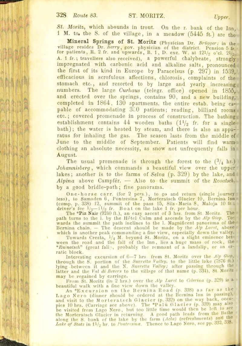 Upper. St. Moriiz, which abounds in trout. On the r. bank of the Inn 1 M. to. the S. of the village, in a meadow (5445 ft) are the-. Mineral Springs of St. Moritz (Physician Dr. BrUqyer; in the village resides Dr. Berry ^ gov. physician of the district. Pension 5 fr.r for patients, E. 2 fr. and upwards, B. 1, D. exc. W. at 121/2 o'cl. 21/,,, A. 1 fr.; travellers also received), a powerful chalybeate, strongly , impregnated with carbonic acid and alkaline salts, pronounced the first of its kind in Europe by Paracelsus (p 297) in 15,39,. efficacious in scrofulous affections, chlorosis, complaints of the- stomach etc., and resorted to by large and yearly increasing. i numbers. The large Curhaus (telegr. office) opened in 1855^ ' and erected over the springs, contains 90, and a new building, j completed in 1864, 130 apartments, the entire estab. being ca- ; pable of accommodating 3i0 patients; reading, billiard rooms etc.; covered promenade in process of construction. The bathing- establishment contains 44 wooden baths (IV2 fi- for ^ single bath); the water is heated by steam, and there is also an appa-- ratus for inhaling the gas. The season lasts from the middle of-f June to the middle of September. Patients will find warm* clothing an absolute necessity, as snow not unfrequently falls inV August. The usual promenade is through the forest to the (^/^ hr.)- Johannisberg, which commands a beautiful view over the upper ' lakes; another is to the farms of Seiva (p. 329) by the lake, anAd Alpina above Campfer. — Also to the summit of the Rosatschf.. by a good bridle-path; fine panorama. One-horse carr. (for 2 pers ), to go and return (single journey; less), to Sam.-iden 6, Pontresina 7, Morteratsch Glacier 10, Bernina Inn o (comp. p. 338) 12, summit of the pass 15, Sils-Maria 8, Maloja 10 fr. driver's fee l/<i—IV'' fr. Boat on the lake 1 fr. per hour. The *Piz Nair (9240 ft.), an easy ascent of 3 hrs. from St Moritz. The path turns to the 1. by the Hotel Culm and ascends by the Alp Giop. To- wards the summit the path inclines to the 1. Magnificent panorama of the^^ Bernina chain. — The descent should be made by the Alp Lard., above which is another peak commanding a fine view, especially down the valley. Towards Cresta, Vt M. beyond St. Moritz, on a slight eminence bet- ween the road and the fall of the Inn, lies a huge mass of rock, the '^RuinatscJi' (great falli, probably the remnant of a landslip, or an er- ratic block. Interesting e.\cursion of G—7 hrs from St. Moritz over the Alp Giopy through the S. portion of the Suvreita Valley, to the little lake (7876 ft.) lying between it and the N. fiiivrelta Valley; after passing through the latter and the V«l di Bevers to the village of that name (p. 334), St. Morita ■ may be regained bv carriage. From St. Moritz (in 2 hrs.) over the Alp l.uret to Celerina (p. 329) is »■ • beautiful walk with a fine view down the valley. An ^Excursion on the Uernina Road (p. 338) as far as the Lago Nero (dinner should be ordered at the Deinina Inn in passing), and visit to the M o r t e r a t .s ch Glacier (p. ;532) on the way back, occu- pies 10 hrs. (Carriage see above). The *Palii Glacier (p. 339) may also he visited from l,ago Nero, but too little time would then be left to sec the Morteralscli Glacier in returning. A good path leads from the I(atli» along the S. bank of the lake by the farm (Ada) (refreshments) J^ Lake of Statz in 11/., hr. to !'ontresir,a. Thence to Lago Nero, see pp. Mi. A>o.