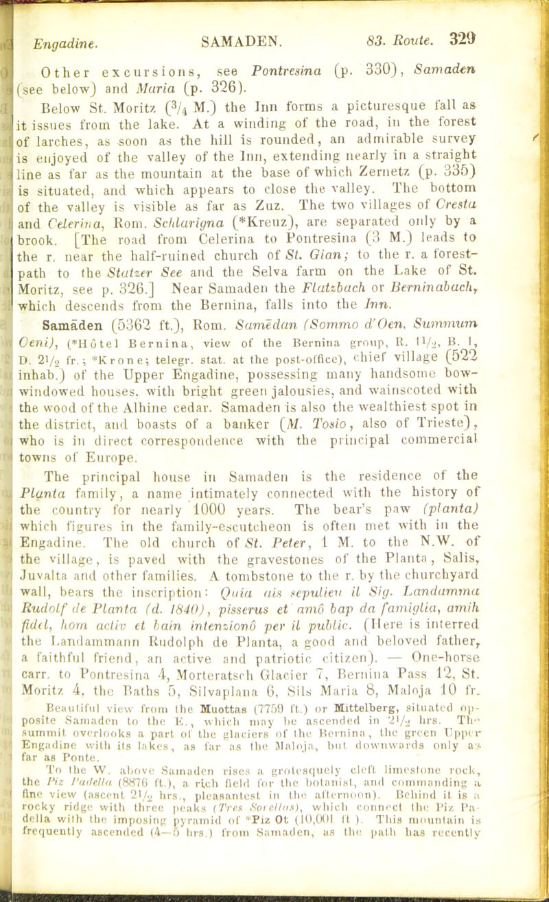 Other excursions, see Pontresina [p. 330), Samaden ^ee below) and Maria (p. 326). Below St. Moritz (^U M.) the Inn forms a picturesque I'all as it issues from the lake. At a winding of the road, in the forest of larches, as soon as the hill is rounded, an admirable survey is enjoyed of the valley of the Inn, extending nearly in a straight ;ne as far as the mountain at the base of which Zernetz (p. 335) is situated, and which appears to close the valley. The bottom of the valley is visible as far as Zuz. The two villages of Cresta and Cderhia, Rom. Schlcirigna (*Kreuz), are separated only by a brook. [The road from Celerina to Pontresina (3 M.) leads to the r. near the half-ruined church of St. Gian; to the r. a forest- path to the Statzer See and the Selva farm on the Lake of St. Moritz, see p. 326.] Near Samaden the FLatzbach or Berninabach, which descends from the Bernina, falls into the Inn. Samaden (5362 ft.), Rom. Sumedan (Sommo dfOen. Summum Cent), {^*Hotel Bernina, view of the Bernina gniiip, R. B. I, II. 21/9 fr.; *Krone; telegr. stat. at the post-olfice), chief village (522 inhab.) of the Upper Engadine, possessing many handsome bow- windowed houses, with bright green jalousies, and wainscoted with the wood of the Alhine cedar. Samaden is also the wealthiest spot in the district, and boasts of a banker (M. Tosio, also of Trieste), who is in direct correspondence with the principal commercial towns of Europe. The principal house in Samaden is the residence of the PLunta family, a name intimately connected with the history of the country for nearly 1000 years. The bear's paw (planta) which figures in the family-escutcheon is often met with in the Engadine. The old church of St. Peter, 1 M. to the N.W. of the village, is paved with the gravestones of the Planta, Salis, .luvalta and other families. A tombstone to the r. by the churchyard wall, bears the inscription: Quia (lis .epulien il Sig. Landamma liudnlf (le Planta (d. 1840), pisserus et anw bap da famigiia, amih fidtl, horn acliv et bain intenziond per it public. (Mere is interred the Landammatni Rudolph de Planta, a good and beloved father, a faithful friend, an active and patriotic citizen). — One-horse carr. to Pontresina 4, Morteratsch Glacier 7, Reniina Pass 12, St. Moritz 4, the Baths 5, Silvaplana 6, Sils Maria 8, Maloja 10 fr. Beautiful view from the Muottas (7759 ft.) or Mittelberg, situated ()\>- lio.site .Saniadcii to tlic K., uiiicli may l)e a.scended in 'il/'j Th'- ^iiTriniil ov<'rlook,s a part of the (;lacier8 of ttio Kcniina, the green TJpptr Engadine wiUi [in l.-ikcs, as far a.s tlie JIaloja, but. downwards only ay. tar as Pontc. To llie W. atiove .Samaden rises a groleaquely clel'l, linie,sl(]ne rock, the I'iz I'wUUa (8H7G ft.), a rich field for the botanist, and commanding a, (inc view (ascent 21/.^ hrs., pleasantcsl in the afternoon), Beliind il is a locky ridg<' vvitti tliree peaks (Trot Soie.ll(i^), whieli connect tin' I'iz Pa- della wilh the imposing pyramid of *Piz Ot (10,001 fl ). This mountain is frequently ascended (4—f) lirs ) from Samaden, as the- path has recently