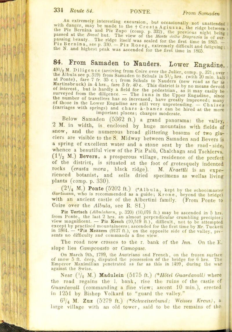 An extremely interesting excursion, but occasionally not unattended with danger, may be made to the t C r e s t a A giuz za, L r dge betweeD the Piz Bernina and Piz Zupo (comp. p. 332) the nrevinus nipht hlin^ passed at the Boval i^^t. Th! view of the ^fJnte 7ea^DTgZiat o^^^^^ pass.ng beauty. The ridge itself was scaled for the first time in 1865 - The IL'^h-'>f. ^l^- -P^^^oses, extremely difficult and fatiguing: the N, and highest peak was ascended for the first time in 1865. 84. From Samaden to Nauders. Lower Engadine. TJlfl i'^'''^ amt '^'^i? '■'•0'^ Coire over the Julier, comp. p. 321 ; over the Albulasee p. 319) from Samaden to Schuls in 51/, hrsl (with 20 min. halt : at Pont^), fare 7 fr 3o c; from Schuls to Nauders (new road as far a* ■ Marhnsbr uck) in 4 hrs fare 3 fr. 40 c. This district is by no means devoid 1 of mterest but is hardly a field for the pedestrian, as it may easUv be surveyed from the diligence. - The inns in the Upper Engadine, since the number of travellers has so increased, have greatly improved; manv of those in the Lower Engadine are still very unpretending — Chaises (carnages with springs) and chars a-bancs can be hired at the more important places; charges moderate. Below Samaden (5362 ft.) a grand panorama: the vaUey, 2 M. in width, is enclosed hy huge mountains with fields of snow, and the numerous broad glittering bosoms of two gla- ciers are visible to the S. Midway between Samaden and Bevers is a spring of excellent water and a stone seat by the road-side, whence a beautiful view of the Piz Palti, Chalchagn and Tschierva. (I'/a M.) Bevers, a prosperous village, residence of the prefect of the district, is situated at the foot of grotesquely indented rocks (crasta mora, black ridge). M. KraetUi is an expe- rienced botanist, and sells dried specimens as wellas living plants (comp. p. 330). (274 M.) Ponte (5202 ft.) (*Albula, kept by the schoolmaster Oartmann, who is recommended as a guide; Krone, beyond the bridge) with an ancient castle of the Albertini family. (From Ponte to Coire over the Alhula, see R. 81.) Piz Uertsch (Albulahorn, p. 320) (10,076 ft.) may be ascended in 5 hrs. from Ponte, the last 2 hrs. an almost perpendicular crumbling precipice; view magnificent. — Piz Kesch (10,519 ft ), difficult, not to be attempted except by practised mountaineers; ascended for the first time by Sir. Tuckett in 1864. — *Piz Mezzem (9127 ft ), on the opposite side of the valley, pn- sents no difficulty and commands a fine view. The road now crosses to the r. bank of the Inn. On the E. slope lies Campovasto or Camogasc. On March 9lb, 1799, the Auslrians and French, on the frozen surface of snow 5 ft. deep, disputed (he possession of the bridge for 6 hrs. The Emperor Maximilian penetrated as far as this in 1499, during the war against the Sv\'iss. Near (V4 M.) Madulein (5175 ft.) (*H6t€l Ouardavall) where tlie road regains the 1. bank, rise the ruins of the castle of (iuardavall (commanding a fine view; ascent 10 min.), erected ill J251 by Bi.shop Volkard to guard the valley. 6-74 M. Zuz ( 5279 ft.) (*Schxoeii€rbund; Weisses KreuzJ, a large village with an old tower, said to be the remains of the-. 1