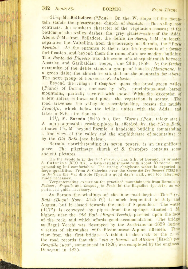 From Tiran IIV4 M. BoUadore (*Post). On the W. slope of the moun- tain stands the picturesque church of Sondalo. The valley now contracts, the southern character of the vegetation ceases; at the i bottom of the valley dashes the grey glacier-water of the Adda. About 5 M. from Holladore, the defile La Serra, 1 M. in length, separates the Valtellina from the territory of Bormio, the Poese ; Freddo. At the entrance to the r. are the fragments of a former • fortification, and beyond them the ruins of a more modern building. The Ponte del Diavolo was the scene of a sharp skirmish between Austrian and Garibaldiaii troops, June 26th, 1859. At the farther extremity of the defile stands a group of houses (Morignonej in; a green dale; the church is situated on the mountain far above. The next group of houses is S. Antonio. Beyond the village of Ceppina opens the broad green valley j [Piano) of Bormio, enclosed by lofty, precipitous and barren mountains, partially covered with snow. With the exception of a few alders, willows and pines, the vegetation is scanty. The road traverses the valley in a straight line, crosses the muddy Frodolfo, which below the bridge unites with the Adda, and takes a N.E. direction to IIV4 M. Bormio (3675 ft.), Ger. Worms (Post; telegr. stat.). A more agreeable resting-place is afforded by the * A'et« Bath, situated l^/j M. beyond Bormio, a handsome building commanding a fine view of the valley and the amphitheatre of mountains; ot j by the Old Bath (see below). ' Bormio, notwithstanding its seven towers, is an insignificant place. The pilgrimage church of S. Cristoforo contains some ancient pictures. On the Frndolfo in the Vol Fin'va^ 3 hrs. S.E. of Bormio, is situated S. Caterina (5700 ft.), a bath - establishment with about 50 rooms, un- pretending but comfortable. The strong chalybeate water is exported in large quantities. Frnm S. Caterina over the Como dei Tre Signori (7382 ft.) to Mali in the Val di Sole (Tyrol) a good day's walk , not too fatiguingi guide necessary. Very interesting excursion for practised mountaineers from Bormio by I'edenos, Trep((lle and Livifjno, to Poiile in tlie Engadine (p. 334): an ex- perienced guide necessary. At Bormio the windings of the new road begin. The *.VeuJ Bath (Bacjni Novi, 4125 ft.J is much frequented in July and August, but it closed towards the end of September. The water (117°) is conveyed by pipes from the springs situated 1 M. higher, near the Old Bath (Bagvi Vecchi), perfhed upon the face of the rock, and which affords good accommodation. The bridge at Bagni Vecchi was destroyed by the Austrians in 1859 during a series of skirmishes with Piedmontese Alpine riflemen. Fine view from the first bridge. A tablet in the rock to the r. of the road records that this via a Bormio ad Attesim (Etsrh) pef Brayulia juija, commenced in 1820, was completed by the engin«^er Donegani in 1825.