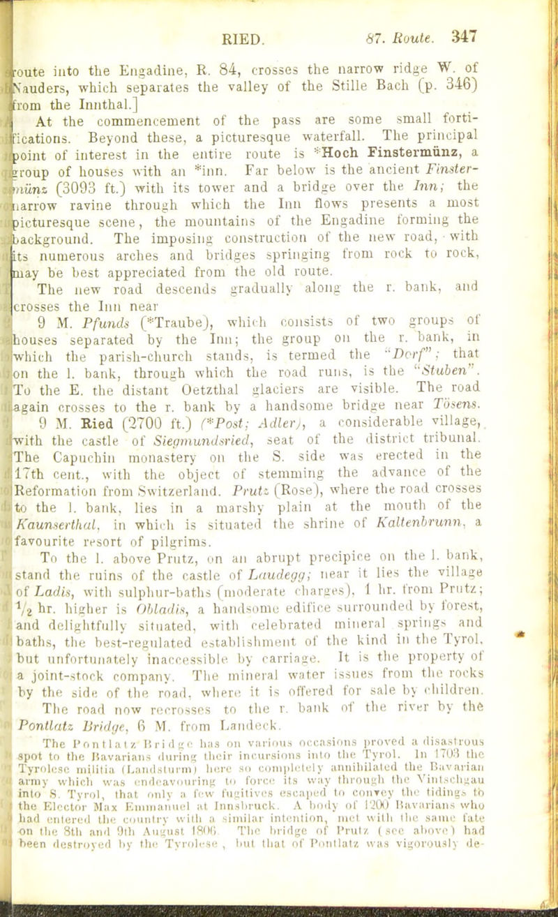 I ute into the Engadine, R. 84, crosses the narrow ridge W. of ii^Vauders, which separates the valley of the Stille Bach (p. 346) ivom the Innthal.] I At the commencement of the pass are some small forti- t rations. Beyond these, a picturesque waterfall. The principal ^ioint of interest in the entire route is =^Hoch Finstermiinz, a 2roup of houses with an *inn. Far below is the ancient Finster- ' liins (3093 ft.) with its tower and a bridge over the Inm the iiarrow ravine through which the Inn flows presents a most picturesque scene, the mountains of the Engadine forming the background. The imposing construction of the new road, ■ with i its numerous arches and bridges springing from rock to rock, may be best appreciated from the old route. ■ The new road descends gradually along the r. bank, and crosses the Inn near 9 M. Pfunds (*TraubeJ, which consists of two groups of Louses separated by the Inn; the group on the r. bank, in which the parish-church stands, is termed the -'Dcrf: that on the 1. bank, through which the road runs, is the '•Stuben'. To the E. the distant Oetzthal glaciers are visible. The road 9sain crosses to the r. bank by a handsome bridge near Tosens. 9 M. Ried (2700 ft.) (*Post: Adlerj, a considerable village, with the castle of Siepmundsried, seat of the district tribunal. The Capuchin monastery on the S. side was erected in the ITth cent., with the object of stemming the advance of the Reformation from Switzerland. Pruti (Rose), where the road crosses t the 1. bank, lies in a marshy plain at the mouth of the h'aunserthal, in which is situated the shrine of Kaltenbrunn, a favourite resort of pilgrims. To the 1. above Pnitz, on an abrupt precipice on the 1. bank, • md the ruins of the castle of Laudegg; near it lies the village ; Ladis, with sulphur-baths (moderate cliarges), 1 hr. from Prutz; ' 2 hr. higher is Obladls, a handsome edifice surrounded by forest, and delightfully situated, with celebrated mineral springs and i-ath.s, the best-regulated establishment of the kind in the Tyrol, but unfortunately inaccessible by carriage. It is the property of a joint-stock company. The mineral water issues from the rocks by the sidt; of the road, where it is offered for sale by children. The road now recrossos to the r. bank nf the river by the I'ontlatz Bridge, 6 M. from Landeck. The I'ontlal-/! Kriii^'C lia.s on viirinu.s ncca.sions proved a di.sa.strous ^pot to the Havarians .lining Uieir in('ur.sion.9 iiilo the Tyrol. In !70;) the l yroliisc militia (I.ainl.sturm) hero so coniplelely anniliilalod the Biivarian army wliicli was i^nrlcavourin;; to force its way throu.sli the VinLsclisau into S. Tyrol, that only a few t'u;.;itives cseapefJ to conToy the tiding.^ tb ilie Elector Max Rnimaniiel at Inn.shruck. A body of I'JOt) Havarian.s svho 'rid entered llie country with a similar intention, mot with the same fate II the Sth and 0th AwiiKSt ISOt; The hridi^c of I'rutz (.see above) had •en destroyed by the Tyrolcsir , lint that of Pnntlatz was vit;orou.sly de-