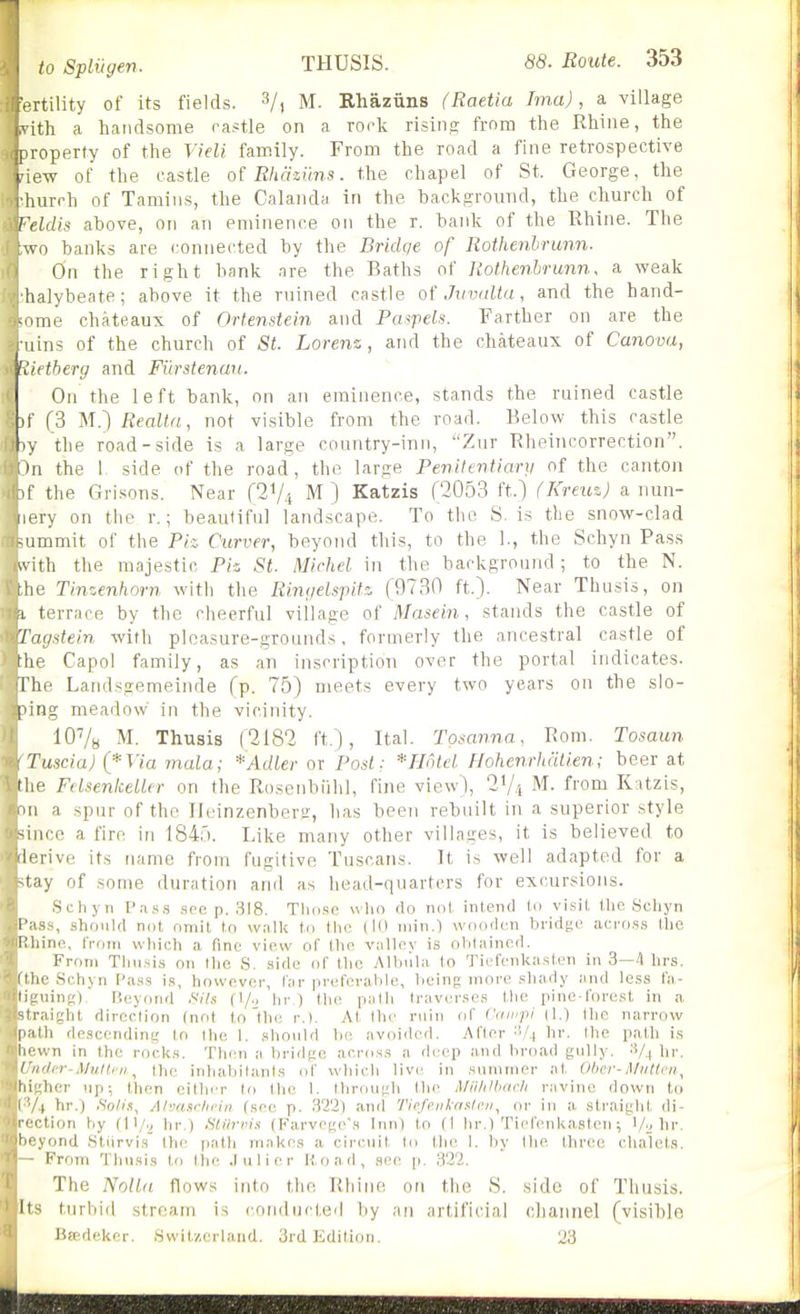 rtility of its fields. 3/, m. Rhaziins (Raetia Ima), a village th a handsome rastle on a Tork rising from the Rhine, the I loperty of the Vieli family. From the road a fine retrospective pew of the castle oi Rhaziins. the chapel of St. George, the rhurrh of Tamins, the Calanda in the background, the church of Feldis above, on aTi eminence on the r. bank of the Rhine. The wo banks are connected by the Bridge of Rothenbrunn. On the right bank are the Baths of Rothenbrunn. a weak halybeate; above it the ruined castle of Jimiltu, and the hand- -ome chateaux of Ortenstein and Pmyiels. Farther on are the uins of the church of St. Loren-z, and the chateaux of Canova,  Rietberg and Fiirstenan. On the left bank, on an eminence, stands the ruined castle (f (3 M.) Realta, not visible from the road. Below this castle -.y the road-side is a large country-inn, Zur Rheincorrection. ;)n the 1 side of the road, the large Penittntiary of the canton if the Grisons. Near fSV-i M') Katzis (2053 ft.l (Kreuz) a nun- nery on the r.; beaulifiil landscape. To the S. is the snow-clad -ummit of the Piz Curver, beyond this, to the 1., the Schyn Pass ^vith the majestic Piz St. Michel in the background ; to the N. Ihe Tinzenhorn with the Riiy/eLspitz (9730 ft.). Near Thusis, on t terrace by the cheerful village of Masein, stands the castle of Tagstein with pleasure-grounds, formerly the ancestral castle of the Capol family, as an inscription over the portal indicates. The Landsgemeinde (p. 75) meets every two years on the slo- I'ing meadow in the vicinity. lO'/a M. Thusis (2182 ft), Ital. Tomnna, Rom. Tosaun Tuscia) (*Via mala; *Adler or Post: * Hotel Hohenrhatien; beer at the FelsentcelUr on the Rosenbiihl, fine view), 2V.-t M. from Katzis, a spur of the Iltnnzenbera:, has been rebuilt in a superior style -ince a fire in 1845. Like many other villages, it is believed to 'lerive its name from fugitive Tuscans. It is well adapted for a fay of some duration and as head-quarters for excursions. Schyn P;us,s soe p. 318. Tlio.sc who do not intend to visit the Schyn l':i.ss, should not omit to walk to the (10 niin.l wooden bridge across the Whine, from which a fine view of the valley is olitained. From Thusis on the S. side of the Albiila to Tiefenkasten in 3—4 hrs. itlic Schyn Pass is, however, far preferable, being more shady and less fa- liLninr,'), Beyond Sils (1/., hv ) the path traverses the pine-forest in a straight direction (not to'the r.). At the ruin of Cainpi (1.) Ihe narrow p.'ilh descendini; to Ihe 1. should b(! avoided. After '-'/^ hr. the path is iK'wn In the rocks. Then a bridge across a deep and broad gully. '■'■/^ hr. I fidcr-Multi'ii, Ihe inhabilanis of which live, in summer at Ober-i\/iillrn, liiiihcr up; then cither to the 1. Ihrough the lUii/illirifli ravine down to ,1 hr.) Solis, Ahxmi-lii-in (see p. 32'2) anil Tiefeiiknslc.n, or in a straight di- ' 'Hon hy (11/., hr.) Stiirm.i (Farvege's Inn) to (I hr.) Tiefenkasten; hr. ■ ond Stiirvis the path makes a circuit lo tlie 1. hy the three chalets. From Thusis to tlie .1 u 1 i e r Iload, see ji. 32?.. The Nolla. flows into the Rhine on the 8. side of Thusis. Its turbid stream is conducted by an artificial channel (visible Beedekcr. Switzerland. 3rdKdition. 23